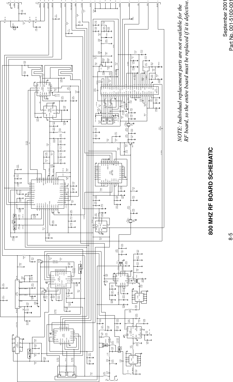 September 2001Part No. 001-5100-0018-5CAPxCAPVPPCOLEMITBASE1 OUTLGNDLVCC464748495051123DOUTxDOUTSB1FLAGODCVDDHDGNDVDDVSSROVCCOGNDOBOTBYOTSSLSUBREF 14565278910111213141516171819T2T2xT2cT1T1xT1cT1c245444342414039MO38373635MOxIF INGND1IF IN 2VCCP2BYP1BYP2343332313029282726252423222120 VCCGNDDAF2NLSDAFDAFSIF1VCCPLOxLOGND0ABACUS 11U401C421.01uFR4142k+C4380.1uFC4190.1uF R41233Q1C42356pFR4181.5kC42456pFR42047kC42239pFR41947kL402180nHC42020pFVR401R41620kC4260.22uFR413270+C4282.2uFAUX2AUX1VCP38373635343332311ADAPTADAPTSWGND61OUTGND5MODOUTCPB1AS1CPB1AS2302928SUPFCAPSUPFBASESUPFOUTSUPFINPREINGND4DC5V2PVREFDC5V3TEST1TEST2GND3XTAL2XTAL1GND2A/D BYPASSDC5V1161514131211109876VMULT4VMULT3VMULT2VMULT1FREFOUTMODINCEXCLKDATAGND1GND7GND6DC5V4LOCKAUX4AUX317 18 19 20 21 22 23 24 25 26 2754321444342414039TP302R31539k R30951k+C31910uFC32033pF+C31010uFC309.022uFC3720.1uFC3120.1uF3124511 10 987IN OUTU201 61312C1103.3pFL104RF  INPUTL20117nHL20224nHRF  IN18RFBYPASS GNDGNDB+RFBYPASSGND RF OUTU202RF  AMPLIFIER4523L203180nHR20210+C20110uFC20239pFC203100pF76C204.022uFL20424nHC2226.2pF3124511 10 987IN OUTU203 61312C2235.1pFMBPGNDBDlv13141211RFGNDRF MG2GNDIFnIFpMVdd3456211615GNDLO INBBPGND1098721345C218.022uF54T202123C227330pFR204100+C21010uF C211.022uFC21239pFC61110pFL605750nHC6145.6pFT201Q503 REG  5V12543RX D/ATX D/AR/TREF D/AGND876545VANT ENBIAS ENN/CGNDRESET32121 20 19DATCLKC.E.SC4SC3U503D/A ICSW1SW-CSW2SC1SC29 101112131817161514INTCAPC BIASV CONINTCAP OUTREF VTHERMRFDETGND1ANODE1CATH1TX 11ANODE2BIAS RTRX 1TX 12CATH2B+2U504TX ALC ICTX 5VRX 5VBIAS ENBIAS9 101112876543181716151413C52433pF19202112C51733pFC51933pFR51410kRT50150kR5112k+C5134.7uFC52333pFC518.022uFC50433pFCR502 N/CR50110kQ502Q501CR50116R5086.8kC50333pFR50515kR50310kC52533pF10 9283547U501COUPLER 7654321U502RF  PARF OUTB+RF INBIASBIASSTABE 4 V/CONSTABE 3 V/CONC510.022uFC50933pFC5220.1uFC50533uF+C181.0uFE1C512.022uF12J2L106180nHC11433pF C10120pFL108180nHL105C1062.4pF L103180nHL10215nHC10833pF L101180nHC10533pFC10333pFC213.022uFC209.022uFC22639pFC221.022uFC20839pF +C21610uFC10420pF C527.022uFCR102CR104C514.022uFC20633pFC2073pFR10151kC521.022uF+C52010uFC50733pFC50633pFR5073.3kC51133pFR5081k34 5261CR301C3010.1uF C3020.1uFC3500.1uFC303100pF C3130.1uFC305100pFC3704.3pFR3101kC3080.22uFC328100pFC3400.1uF+C3074.7uF C314.022uFN/CN/CC EXTDETDEF OUTV REGV OPTVDD5678910111213VDDN/CN/CN/CN/CN/CN/C252423222128272629N/CN/CN/CN/CN/CN/CN/CN/CN/CN/CVSSD/VSSAS1SSCESCKSO432132313014 191715 16 18 20U30418.8MHzREF  OSCC353.022uFC35433pFR3064.7kC35233pFC351.047uFSENSE +5SHDNGNDB+ INFDBKERROR5VTAPU3055V  REG34872156C347.022uFR30451k C3450.1uFC344.022uF+C34810uF C349.022uFC3220.1uF C3170.1uF C3180.1uF C3290.1uF C3300.1uFRF INSW2GNDGNDTRBFL IPGNDSW1TX OUTVccRX OUTGNDU303VCO BUFFERRXBBN/CPRETXBB32148765910111213 14 15 16R31115kC323.022uFGNDV CONB+SW1SW2OUT219V CONGNDGNDU307VCOMODULE563487C373.022uFC30433pF C30633pFC373.022uFC3151000pFR3071kC324.047uFR31451R3052kC316.022uFC325680pFL30210uHC31133pFL30115nHC341.022uFC3773pFC33912pFC3424.7pFC408.001uFC4252.2pFR4212.4kC407.01uFC6130.1uFC406.01uFC403.047uFC4040.1uF+C4053.3uFC401.033uFR402270kC409680pFR40327R40410kL4013.9uHC41075pFR4066.8kC413.01uFVR402C414.0088uF+C4173.3uF+C4183.3uF+C43010uFR41710R40747C416.01uFC44110000pFC4290.1uFC4150.1uFC43133pFR41168132132C43233pFR41068L6031100nHFL402450kFL401450kR40533C6053.6pF C6067.5pFR4015.1C4330.1uF+C45010uFL6021500nHL601910nHC6044.3pFC6123pFQ601R6053.3kC6020.1uFR60333kFL273.35MHzR6022kR601100C6010.1uFL600910nHFL173.35MHzC6093.3pF C6107.5pF R60412k1322TP401DOUT*DOUTSB1DOCRESET12TP400486181612537DA CER3270CLOCK 10C533pFR3260R3280+C14.7uFC2.022uFDATA 911REF OSC EN17SW B+SYN CE 1415MOD IN13LOCK DET2019RAW B+RAW B+J1(P1)GNDJ3IS B+RAW B+ IN231C1433pF+C204.7uFF0012AE3E4E2VR1C17.022uF C15.022uFR5091k5V (RX)0V (TX)5V dc0V (RX)5V (TX)6.0V (TX)0V (RX)5V (TX)6.6V (TX)7.6V (RX).37V (TX)7.5V (RX)0V (RX)5V (TX)7.4V (RX)4.2V (TX) 5V dc 5V dc5V dc.43.432.5V dc2.5V dc13V3 - 11V dc2.8V dc4.6V 1.8V dc5V5V (TX)0V (RX)5V dc.55 - .77V7.5V dc16.8MHz4.7V dc0V 4.7V4.7V4.7V2.4V (RX)4.8V (TX)2.8V dc2V dc2.4 MHz14.4MHz.8V dc3V dc4.9V dc 4.9V dc4.9V dc2.1 MHzSTRIPLINESTRIPLINEC43410nF C4274.7nF800 MHZ RF BOARD SCHEMATICNOTE: Individual replacement parts are not available for the RF board, so the entire board must be replaced if it is defective.