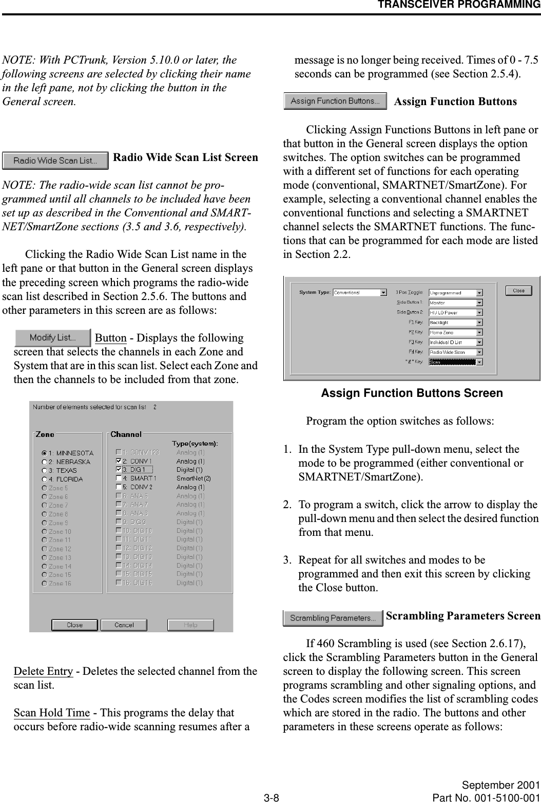 TRANSCEIVER PROGRAMMING3-8 September 2001Part No. 001-5100-001NOTE: With PCTrunk, Version 5.10.0 or later, the following screens are selected by clicking their name in the left pane, not by clicking the button in the General screen. Radio Wide Scan List ScreenNOTE: The radio-wide scan list cannot be pro-grammed until all channels to be included have been set up as described in the Conventional and SMART-NET/SmartZone sections (3.5 and 3.6, respectively).Clicking the Radio Wide Scan List name in the left pane or that button in the General screen displays the preceding screen which programs the radio-wide scan list described in Section 2.5.6. The buttons and other parameters in this screen are as follows: Button - Displays the following screen that selects the channels in each Zone and System that are in this scan list. Select each Zone and then the channels to be included from that zone. Delete Entry - Deletes the selected channel from the scan list.Scan Hold Time - This programs the delay that occurs before radio-wide scanning resumes after a message is no longer being received. Times of 0 - 7.5 seconds can be programmed (see Section 2.5.4). Assign Function ButtonsClicking Assign Functions Buttons in left pane or that button in the General screen displays the option switches. The option switches can be programmed with a different set of functions for each operating mode (conventional, SMARTNET/SmartZone). For example, selecting a conventional channel enables the conventional functions and selecting a SMARTNET channel selects the SMARTNET functions. The func-tions that can be programmed for each mode are listed in Section 2.2. Assign Function Buttons ScreenProgram the option switches as follows:1. In the System Type pull-down menu, select the mode to be programmed (either conventional or SMARTNET/SmartZone). 2. To program a switch, click the arrow to display the pull-down menu and then select the desired function from that menu.3. Repeat for all switches and modes to be programmed and then exit this screen by clicking the Close button. Scrambling Parameters ScreenIf 460 Scrambling is used (see Section 2.6.17), click the Scrambling Parameters button in the General screen to display the following screen. This screen programs scrambling and other signaling options, and the Codes screen modifies the list of scrambling codes which are stored in the radio. The buttons and other parameters in these screens operate as follows: