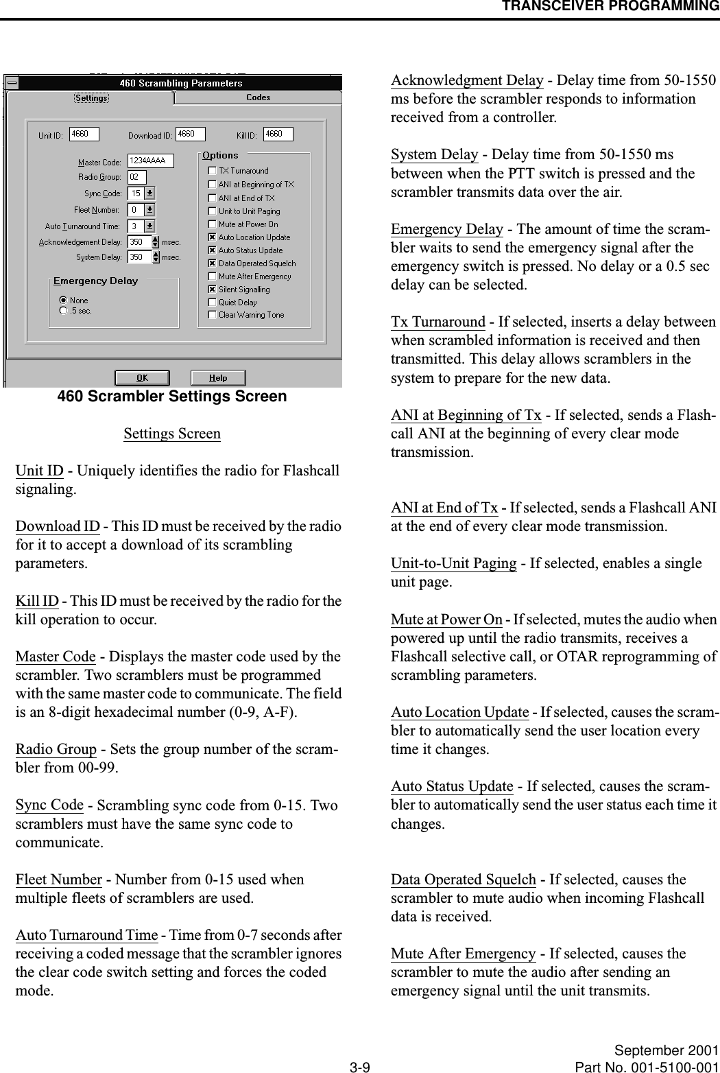 TRANSCEIVER PROGRAMMING3-9 September 2001Part No. 001-5100-001460 Scrambler Settings ScreenSettings ScreenUnit ID - Uniquely identifies the radio for Flashcall signaling.Download ID - This ID must be received by the radio for it to accept a download of its scrambling parameters.Kill ID - This ID must be received by the radio for the kill operation to occur.Master Code - Displays the master code used by the scrambler. Two scramblers must be programmed with the same master code to communicate. The field is an 8-digit hexadecimal number (0-9, A-F).Radio Group - Sets the group number of the scram-bler from 00-99.Sync Code - Scrambling sync code from 0-15. Two scramblers must have the same sync code tocommunicate.Fleet Number - Number from 0-15 used when multiple fleets of scramblers are used.Auto Turnaround Time - Time from 0-7 seconds after receiving a coded message that the scrambler ignores the clear code switch setting and forces the coded mode. Acknowledgment Delay - Delay time from 50-1550 ms before the scrambler responds to information received from a controller.System Delay - Delay time from 50-1550 ms between when the PTT switch is pressed and the scrambler transmits data over the air.Emergency Delay - The amount of time the scram-bler waits to send the emergency signal after the emergency switch is pressed. No delay or a 0.5 sec delay can be selected.Tx Turnaround - If selected, inserts a delay between when scrambled information is received and then transmitted. This delay allows scramblers in the system to prepare for the new data.ANI at Beginning of Tx - If selected, sends a Flash-call ANI at the beginning of every clear mode transmission.ANI at End of Tx - If selected, sends a Flashcall ANI at the end of every clear mode transmission.Unit-to-Unit Paging - If selected, enables a single unit page.Mute at Power On - If selected, mutes the audio when powered up until the radio transmits, receives a Flashcall selective call, or OTAR reprogramming of scrambling parameters.Auto Location Update - If selected, causes the scram-bler to automatically send the user location every time it changes.Auto Status Update - If selected, causes the scram-bler to automatically send the user status each time it changes.Data Operated Squelch - If selected, causes the scrambler to mute audio when incoming Flashcall data is received.Mute After Emergency - If selected, causes the scrambler to mute the audio after sending an emergency signal until the unit transmits.