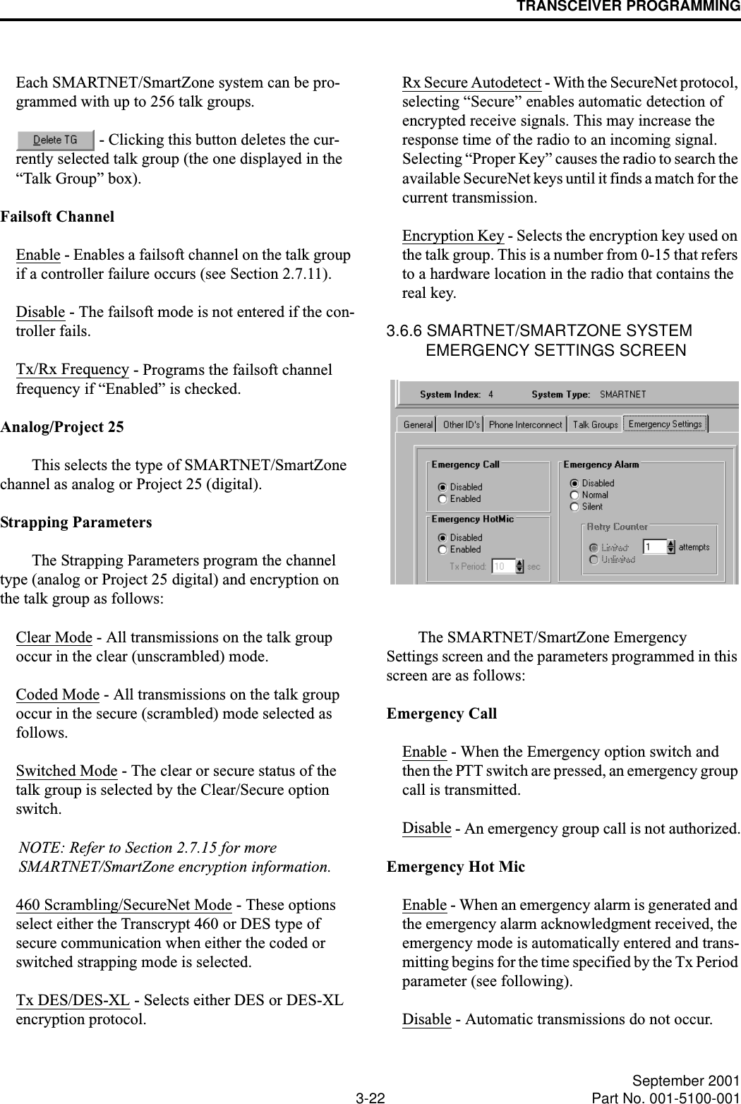 TRANSCEIVER PROGRAMMING3-22 September 2001Part No. 001-5100-001Each SMARTNET/SmartZone system can be pro-grammed with up to 256 talk groups. - Clicking this button deletes the cur-rently selected talk group (the one displayed in the “Talk Group” box).Failsoft ChannelEnable - Enables a failsoft channel on the talk group if a controller failure occurs (see Section 2.7.11).Disable - The failsoft mode is not entered if the con-troller fails.Tx/Rx Frequency - Programs the failsoft channel frequency if “Enabled” is checked.Analog/Project 25This selects the type of SMARTNET/SmartZone channel as analog or Project 25 (digital).Strapping ParametersThe Strapping Parameters program the channel type (analog or Project 25 digital) and encryption on the talk group as follows:Clear Mode - All transmissions on the talk group occur in the clear (unscrambled) mode. Coded Mode - All transmissions on the talk group occur in the secure (scrambled) mode selected as follows.Switched Mode - The clear or secure status of the talk group is selected by the Clear/Secure option switch.NOTE: Refer to Section 2.7.15 for more SMARTNET/SmartZone encryption information. 460 Scrambling/SecureNet Mode - These options select either the Transcrypt 460 or DES type of secure communication when either the coded or switched strapping mode is selected.Tx DES/DES-XL - Selects either DES or DES-XL encryption protocol.Rx Secure Autodetect - With the SecureNet protocol, selecting “Secure” enables automatic detection of encrypted receive signals. This may increase the response time of the radio to an incoming signal. Selecting “Proper Key” causes the radio to search the available SecureNet keys until it finds a match for the current transmission.Encryption Key - Selects the encryption key used on the talk group. This is a number from 0-15 that refers to a hardware location in the radio that contains the real key.3.6.6 SMARTNET/SMARTZONE SYSTEM EMERGENCY SETTINGS SCREENThe SMARTNET/SmartZone Emergency Settings screen and the parameters programmed in this screen are as follows: Emergency CallEnable - When the Emergency option switch and then the PTT switch are pressed, an emergency group call is transmitted.Disable - An emergency group call is not authorized.Emergency Hot MicEnable - When an emergency alarm is generated and the emergency alarm acknowledgment received, the emergency mode is automatically entered and trans-mitting begins for the time specified by the Tx Period parameter (see following).Disable - Automatic transmissions do not occur.