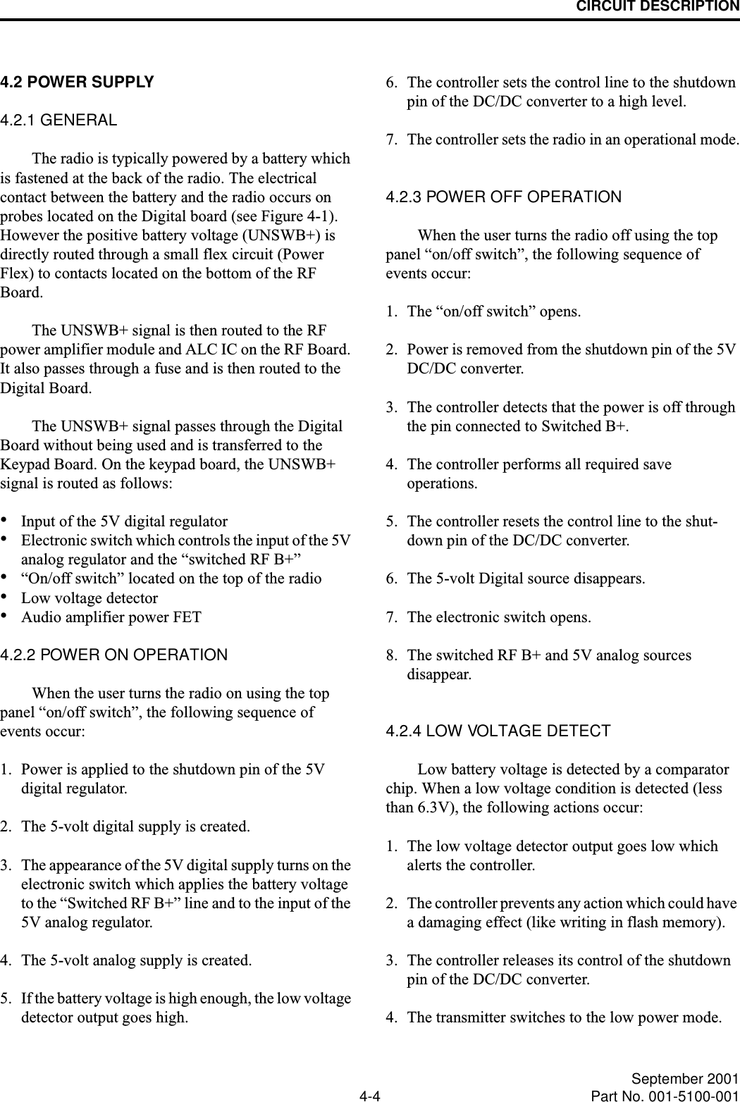 CIRCUIT DESCRIPTION4-4 September 2001Part No. 001-5100-0014.2 POWER SUPPLY4.2.1 GENERALThe radio is typically powered by a battery which is fastened at the back of the radio. The electrical contact between the battery and the radio occurs on probes located on the Digital board (see Figure 4-1). However the positive battery voltage (UNSWB+) is directly routed through a small flex circuit (Power Flex) to contacts located on the bottom of the RF Board.The UNSWB+ signal is then routed to the RF power amplifier module and ALC IC on the RF Board. It also passes through a fuse and is then routed to the Digital Board.The UNSWB+ signal passes through the Digital Board without being used and is transferred to the Keypad Board. On the keypad board, the UNSWB+ signal is routed as follows:•Input of the 5V digital regulator•Electronic switch which controls the input of the 5V analog regulator and the “switched RF B+”•“On/off switch” located on the top of the radio•Low voltage detector•Audio amplifier power FET4.2.2 POWER ON OPERATIONWhen the user turns the radio on using the top panel “on/off switch”, the following sequence of events occur:1. Power is applied to the shutdown pin of the 5V digital regulator.2. The 5-volt digital supply is created.3. The appearance of the 5V digital supply turns on the electronic switch which applies the battery voltage to the “Switched RF B+” line and to the input of the 5V analog regulator. 4. The 5-volt analog supply is created.5. If the battery voltage is high enough, the low voltage detector output goes high.6. The controller sets the control line to the shutdown pin of the DC/DC converter to a high level.7. The controller sets the radio in an operational mode.4.2.3 POWER OFF OPERATIONWhen the user turns the radio off using the top panel “on/off switch”, the following sequence of events occur:1. The “on/off switch” opens.2. Power is removed from the shutdown pin of the 5V DC/DC converter.3. The controller detects that the power is off through the pin connected to Switched B+.4. The controller performs all required save operations. 5. The controller resets the control line to the shut-down pin of the DC/DC converter.6. The 5-volt Digital source disappears.7. The electronic switch opens.8. The switched RF B+ and 5V analog sources disappear.4.2.4 LOW VOLTAGE DETECTLow battery voltage is detected by a comparator chip. When a low voltage condition is detected (less than 6.3V), the following actions occur:1. The low voltage detector output goes low which alerts the controller.2. The controller prevents any action which could have a damaging effect (like writing in flash memory).3. The controller releases its control of the shutdown pin of the DC/DC converter.4. The transmitter switches to the low power mode.