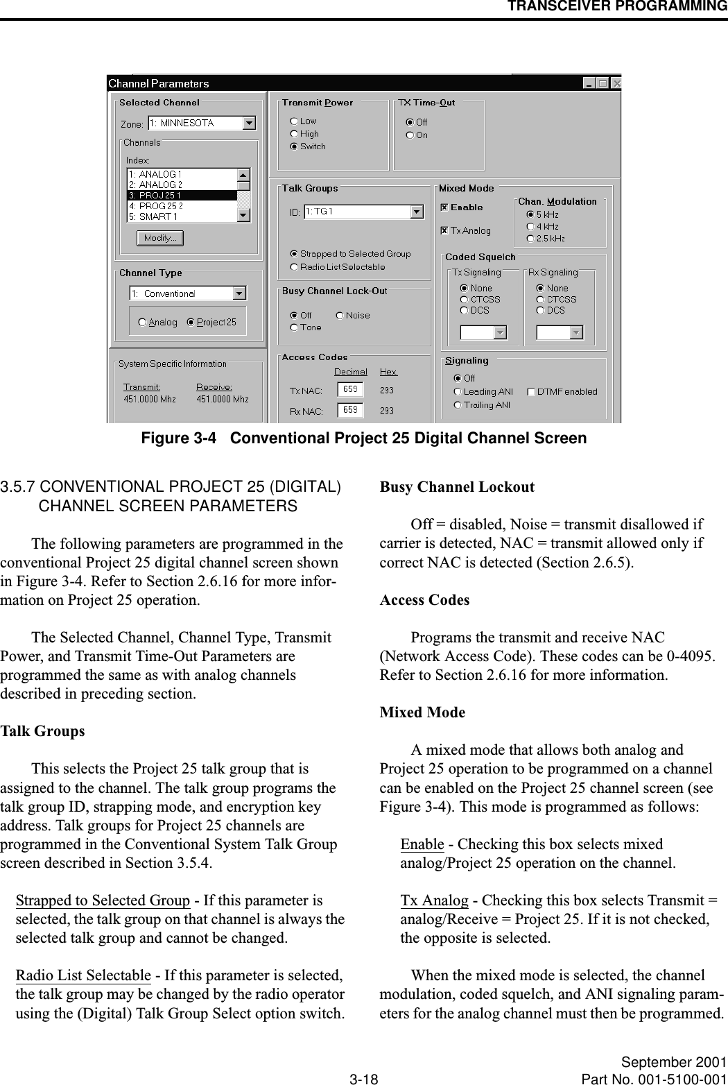 TRANSCEIVER PROGRAMMING3-18 September 2001Part No. 001-5100-001Figure 3-4   Conventional Project 25 Digital Channel Screen3.5.7 CONVENTIONAL PROJECT 25 (DIGITAL) CHANNEL SCREEN PARAMETERSThe following parameters are programmed in the conventional Project 25 digital channel screen shown in Figure 3-4. Refer to Section 2.6.16 for more infor-mation on Project 25 operation.The Selected Channel, Channel Type, Transmit Power, and Transmit Time-Out Parameters are programmed the same as with analog channels described in preceding section.Talk GroupsThis selects the Project 25 talk group that is assigned to the channel. The talk group programs the talk group ID, strapping mode, and encryption key address. Talk groups for Project 25 channels are programmed in the Conventional System Talk Group screen described in Section 3.5.4.Strapped to Selected Group - If this parameter is selected, the talk group on that channel is always the selected talk group and cannot be changed.Radio List Selectable - If this parameter is selected, the talk group may be changed by the radio operator using the (Digital) Talk Group Select option switch.Busy Channel LockoutOff = disabled, Noise = transmit disallowed if carrier is detected, NAC = transmit allowed only if correct NAC is detected (Section 2.6.5).Access CodesPrograms the transmit and receive NAC (Network Access Code). These codes can be 0-4095. Refer to Section 2.6.16 for more information.Mixed ModeA mixed mode that allows both analog and Project 25 operation to be programmed on a channel can be enabled on the Project 25 channel screen (see Figure 3-4). This mode is programmed as follows:Enable - Checking this box selects mixed analog/Project 25 operation on the channel.Tx Analog - Checking this box selects Transmit = analog/Receive = Project 25. If it is not checked, the opposite is selected.When the mixed mode is selected, the channel modulation, coded squelch, and ANI signaling param-eters for the analog channel must then be programmed. 