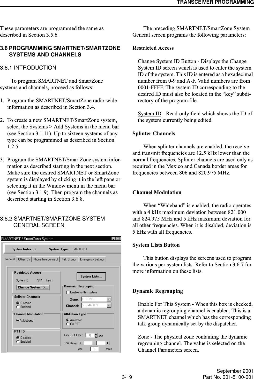 TRANSCEIVER PROGRAMMING3-19 September 2001Part No. 001-5100-001These parameters are programmed the same as described in Section 3.5.6.3.6 PROGRAMMING SMARTNET/SMARTZONE SYSTEMS AND CHANNELS3.6.1 INTRODUCTIONTo program SMARTNET and SmartZone systems and channels, proceed as follows: 1. Program the SMARTNET/SmartZone radio-wide information as described in Section 3.4. 2. To create a new SMARTNET/SmartZone system, select the Systems &gt; Add Systems in the menu bar (see Section 3.1.11). Up to sixteen systems of any type can be programmed as described in Section 1.2.5.3. Program the SMARTNET/SmartZone system infor-mation as described starting in the next section. Make sure the desired SMARTNET or SmartZone system is displayed by clicking it in the left pane or selecting it in the Window menu in the menu bar (see Section 3.1.9). Then program the channels as described starting in Section 3.6.8. 3.6.2 SMARTNET/SMARTZONE SYSTEM GENERAL SCREENThe preceding SMARTNET/SmartZone System General screen programs the following parameters:Restricted AccessChange System ID Button - Displays the Change System ID screen which is used to enter the system ID of the system. This ID is entered as a hexadecimal number from 0-9 and A-F. Valid numbers are from 0001-FFFF. The system ID corresponding to the desired ID must also be located in the “key” subdi-rectory of the program file.System ID - Read-only field which shows the ID of the system currently being edited.Splinter ChannelsWhen splinter channels are enabled, the receive and transmit frequencies are 12.5 kHz lower than the normal frequencies. Splinter channels are used only as required in the Mexico and Canada border areas for frequencies between 806 and 820.975 MHz.Channel ModulationWhen “Wideband” is enabled, the radio operates with a 4 kHz maximum deviation between 821.000 and 824.975 MHz and 5 kHz maximum deviation for all other frequencies. When it is disabled, deviation is 5 kHz with all frequencies.System Lists ButtonThis button displays the screens used to program the various per system lists. Refer to Section 3.6.7 for more information on these lists.Dynamic RegroupingEnable For This System - When this box is checked, a dynamic regrouping channel is enabled. This is a SMARTNET channel which has the corresponding talk group dynamically set by the dispatcher.Zone - The physical zone containing the dynamic regrouping channel. The value is selected on the Channel Parameters screen.