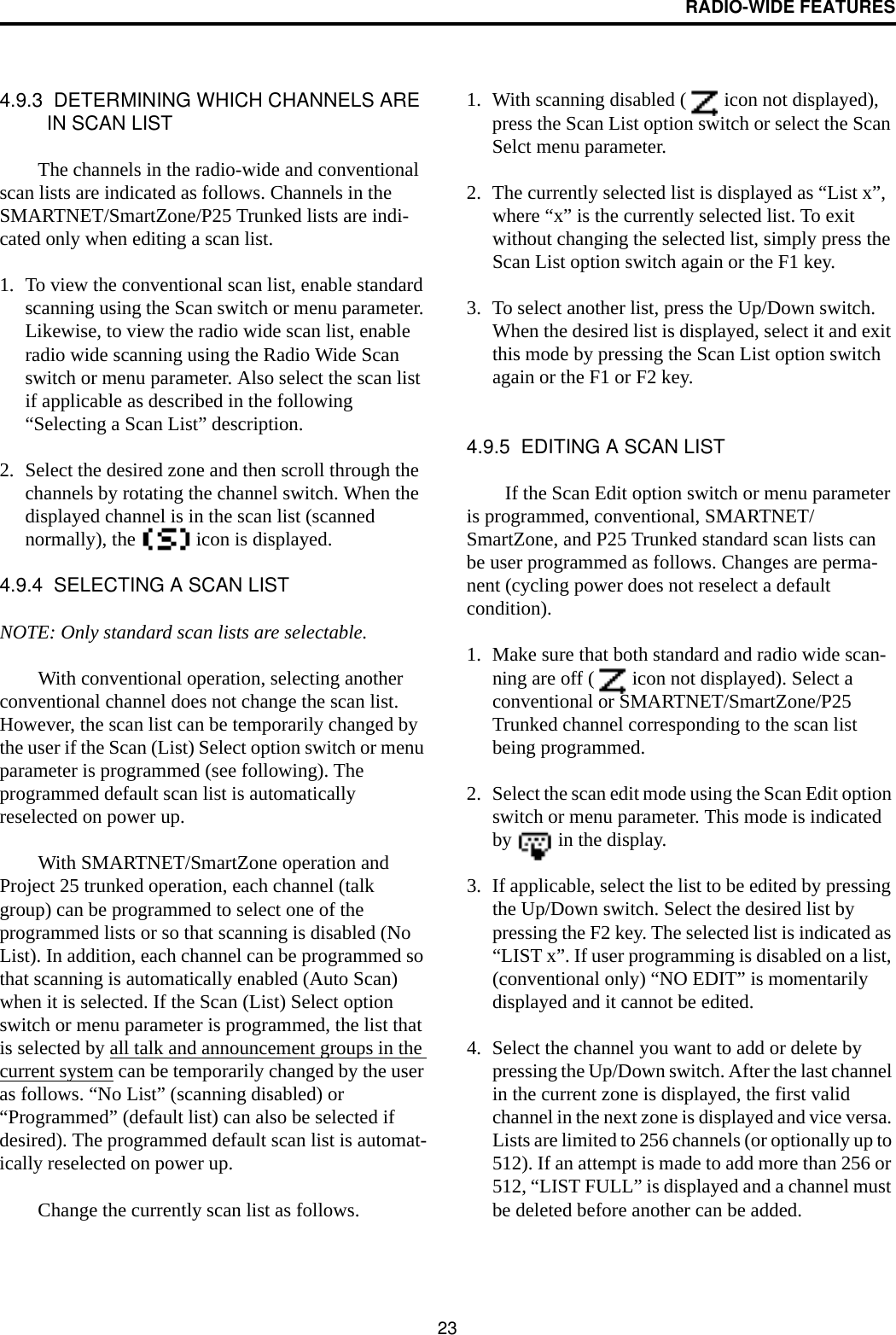 RADIO-WIDE FEATURES234.9.3  DETERMINING WHICH CHANNELS ARE IN SCAN LISTThe channels in the radio-wide and conventional scan lists are indicated as follows. Channels in the SMARTNET/SmartZone/P25 Trunked lists are indi-cated only when editing a scan list.1. To view the conventional scan list, enable standard scanning using the Scan switch or menu parameter. Likewise, to view the radio wide scan list, enable radio wide scanning using the Radio Wide Scan switch or menu parameter. Also select the scan list if applicable as described in the following “Selecting a Scan List” description. 2. Select the desired zone and then scroll through the channels by rotating the channel switch. When the displayed channel is in the scan list (scanned normally), the   icon is displayed. 4.9.4  SELECTING A SCAN LISTNOTE: Only standard scan lists are selectable.With conventional operation, selecting another conventional channel does not change the scan list. However, the scan list can be temporarily changed by the user if the Scan (List) Select option switch or menu parameter is programmed (see following). The programmed default scan list is automatically reselected on power up.With SMARTNET/SmartZone operation and Project 25 trunked operation, each channel (talk group) can be programmed to select one of the programmed lists or so that scanning is disabled (No List). In addition, each channel can be programmed so that scanning is automatically enabled (Auto Scan) when it is selected. If the Scan (List) Select option switch or menu parameter is programmed, the list that is selected by all talk and announcement groups in the current system can be temporarily changed by the user as follows. “No List” (scanning disabled) or “Programmed” (default list) can also be selected if desired). The programmed default scan list is automat-ically reselected on power up. Change the currently scan list as follows. 1. With scanning disabled (  icon not displayed), press the Scan List option switch or select the Scan Selct menu parameter.2. The currently selected list is displayed as “List x”, where “x” is the currently selected list. To exit without changing the selected list, simply press the Scan List option switch again or the F1 key.3. To select another list, press the Up/Down switch. When the desired list is displayed, select it and exit this mode by pressing the Scan List option switch again or the F1 or F2 key.4.9.5  EDITING A SCAN LISTIf the Scan Edit option switch or menu parameter is programmed, conventional, SMARTNET/SmartZone, and P25 Trunked standard scan lists can be user programmed as follows. Changes are perma-nent (cycling power does not reselect a default condition). 1. Make sure that both standard and radio wide scan-ning are off (  icon not displayed). Select a conventional or SMARTNET/SmartZone/P25 Trunked channel corresponding to the scan list being programmed.2. Select the scan edit mode using the Scan Edit option switch or menu parameter. This mode is indicated by   in the display. 3. If applicable, select the list to be edited by pressing the Up/Down switch. Select the desired list by pressing the F2 key. The selected list is indicated as “LIST x”. If user programming is disabled on a list, (conventional only) “NO EDIT” is momentarily displayed and it cannot be edited.4. Select the channel you want to add or delete by pressing the Up/Down switch. After the last channel in the current zone is displayed, the first valid channel in the next zone is displayed and vice versa. Lists are limited to 256 channels (or optionally up to 512). If an attempt is made to add more than 256 or 512, “LIST FULL” is displayed and a channel must be deleted before another can be added. 