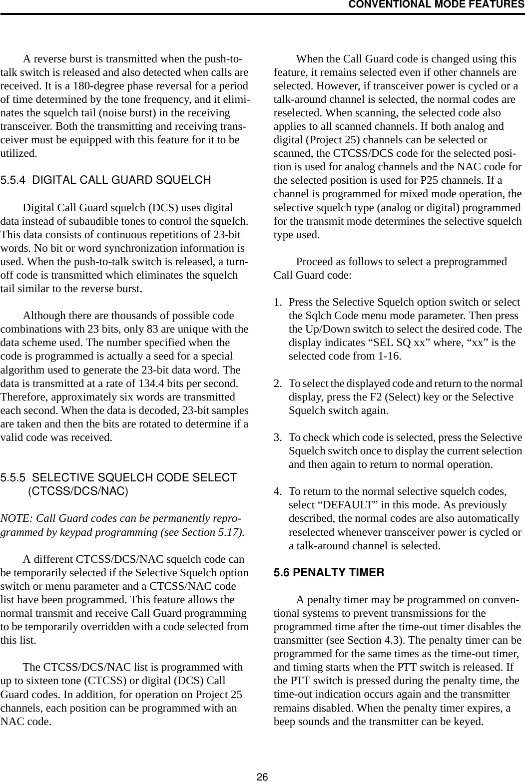 CONVENTIONAL MODE FEATURES26A reverse burst is transmitted when the push-to-talk switch is released and also detected when calls are received. It is a 180-degree phase reversal for a period of time determined by the tone frequency, and it elimi-nates the squelch tail (noise burst) in the receiving transceiver. Both the transmitting and receiving trans-ceiver must be equipped with this feature for it to be utilized. 5.5.4  DIGITAL CALL GUARD SQUELCHDigital Call Guard squelch (DCS) uses digital data instead of subaudible tones to control the squelch. This data consists of continuous repetitions of 23-bit words. No bit or word synchronization information is used. When the push-to-talk switch is released, a turn-off code is transmitted which eliminates the squelch tail similar to the reverse burst. Although there are thousands of possible code combinations with 23 bits, only 83 are unique with the data scheme used. The number specified when the code is programmed is actually a seed for a special algorithm used to generate the 23-bit data word. The data is transmitted at a rate of 134.4 bits per second. Therefore, approximately six words are transmitted each second. When the data is decoded, 23-bit samples are taken and then the bits are rotated to determine if a valid code was received. 5.5.5  SELECTIVE SQUELCH CODE SELECT (CTCSS/DCS/NAC)NOTE: Call Guard codes can be permanently repro-grammed by keypad programming (see Section 5.17).A different CTCSS/DCS/NAC squelch code can be temporarily selected if the Selective Squelch option switch or menu parameter and a CTCSS/NAC code list have been programmed. This feature allows the normal transmit and receive Call Guard programming to be temporarily overridden with a code selected from this list. The CTCSS/DCS/NAC list is programmed with up to sixteen tone (CTCSS) or digital (DCS) Call Guard codes. In addition, for operation on Project 25 channels, each position can be programmed with an NAC code. When the Call Guard code is changed using this feature, it remains selected even if other channels are selected. However, if transceiver power is cycled or a talk-around channel is selected, the normal codes are reselected. When scanning, the selected code also applies to all scanned channels. If both analog and digital (Project 25) channels can be selected or scanned, the CTCSS/DCS code for the selected posi-tion is used for analog channels and the NAC code for the selected position is used for P25 channels. If a channel is programmed for mixed mode operation, the selective squelch type (analog or digital) programmed for the transmit mode determines the selective squelch type used. Proceed as follows to select a preprogrammed Call Guard code:1. Press the Selective Squelch option switch or select the Sqlch Code menu mode parameter. Then press the Up/Down switch to select the desired code. The display indicates “SEL SQ xx” where, “xx” is the selected code from 1-16.2. To select the displayed code and return to the normal display, press the F2 (Select) key or the Selective Squelch switch again. 3. To check which code is selected, press the Selective Squelch switch once to display the current selection and then again to return to normal operation.4. To return to the normal selective squelch codes, select “DEFAULT” in this mode. As previously described, the normal codes are also automatically reselected whenever transceiver power is cycled or a talk-around channel is selected.5.6 PENALTY TIMERA penalty timer may be programmed on conven-tional systems to prevent transmissions for the programmed time after the time-out timer disables the transmitter (see Section 4.3). The penalty timer can be programmed for the same times as the time-out timer, and timing starts when the PTT switch is released. If the PTT switch is pressed during the penalty time, the time-out indication occurs again and the transmitter remains disabled. When the penalty timer expires, a beep sounds and the transmitter can be keyed.