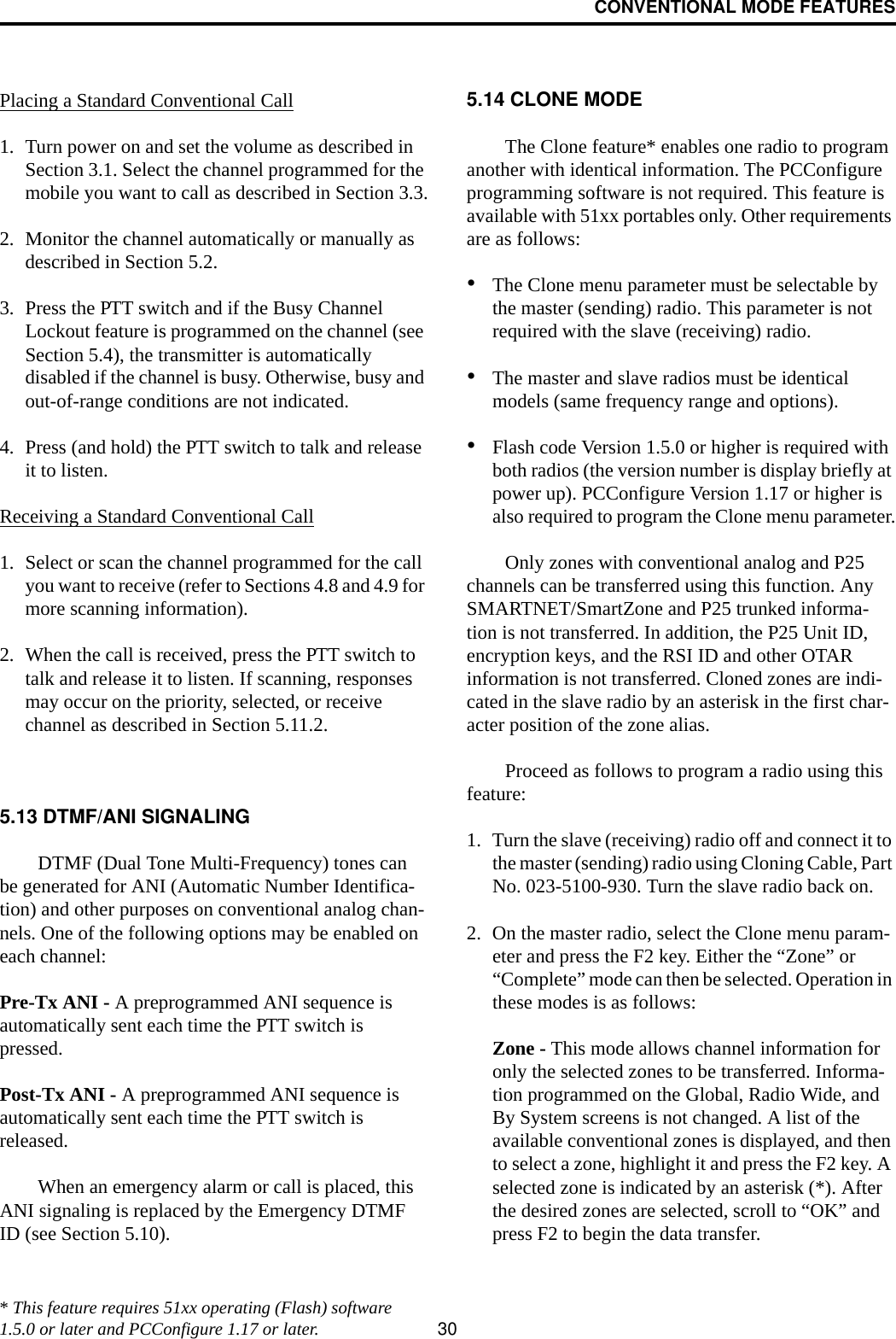 CONVENTIONAL MODE FEATURES30Placing a Standard Conventional Call1. Turn power on and set the volume as described in Section 3.1. Select the channel programmed for the mobile you want to call as described in Section 3.3.2. Monitor the channel automatically or manually as described in Section 5.2.3. Press the PTT switch and if the Busy Channel Lockout feature is programmed on the channel (see Section 5.4), the transmitter is automatically disabled if the channel is busy. Otherwise, busy and out-of-range conditions are not indicated. 4. Press (and hold) the PTT switch to talk and release it to listen. Receiving a Standard Conventional Call1. Select or scan the channel programmed for the call you want to receive (refer to Sections 4.8 and 4.9 for more scanning information).2. When the call is received, press the PTT switch to talk and release it to listen. If scanning, responses may occur on the priority, selected, or receive channel as described in Section 5.11.2. 5.13 DTMF/ANI SIGNALINGDTMF (Dual Tone Multi-Frequency) tones can be generated for ANI (Automatic Number Identifica-tion) and other purposes on conventional analog chan-nels. One of the following options may be enabled on each channel:Pre-Tx ANI - A preprogrammed ANI sequence is automatically sent each time the PTT switch is pressed.Post-Tx ANI - A preprogrammed ANI sequence is automatically sent each time the PTT switch is released. When an emergency alarm or call is placed, this ANI signaling is replaced by the Emergency DTMF ID (see Section 5.10).5.14 CLONE MODEThe Clone feature* enables one radio to program another with identical information. The PCConfigure programming software is not required. This feature is available with 51xx portables only. Other requirements are as follows:•The Clone menu parameter must be selectable by the master (sending) radio. This parameter is not required with the slave (receiving) radio. •The master and slave radios must be identical models (same frequency range and options). •Flash code Version 1.5.0 or higher is required with both radios (the version number is display briefly at power up). PCConfigure Version 1.17 or higher is also required to program the Clone menu parameter.Only zones with conventional analog and P25 channels can be transferred using this function. Any SMARTNET/SmartZone and P25 trunked informa-tion is not transferred. In addition, the P25 Unit ID, encryption keys, and the RSI ID and other OTAR information is not transferred. Cloned zones are indi-cated in the slave radio by an asterisk in the first char-acter position of the zone alias.Proceed as follows to program a radio using this feature:1. Turn the slave (receiving) radio off and connect it to the master (sending) radio using Cloning Cable, Part No. 023-5100-930. Turn the slave radio back on.2. On the master radio, select the Clone menu param-eter and press the F2 key. Either the “Zone” or “Complete” mode can then be selected. Operation in these modes is as follows:Zone - This mode allows channel information for only the selected zones to be transferred. Informa-tion programmed on the Global, Radio Wide, and By System screens is not changed. A list of the available conventional zones is displayed, and then to select a zone, highlight it and press the F2 key. A selected zone is indicated by an asterisk (*). After the desired zones are selected, scroll to “OK” and press F2 to begin the data transfer.* This feature requires 51xx operating (Flash) software 1.5.0 or later and PCConfigure 1.17 or later.