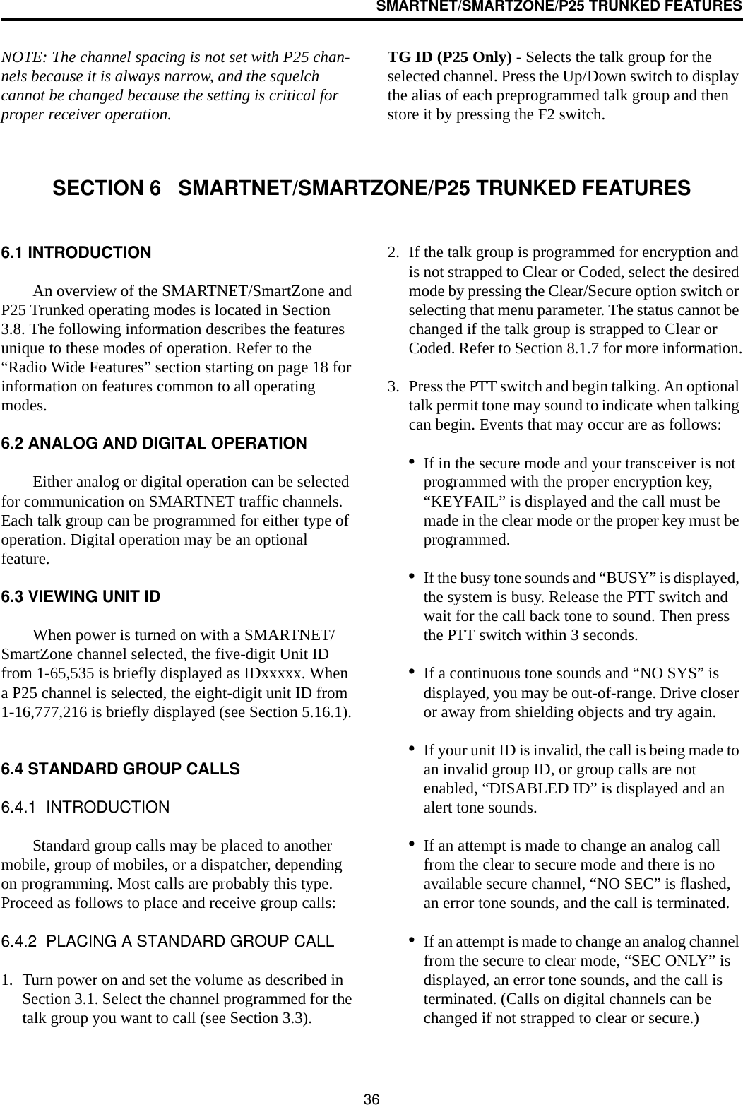 36SMARTNET/SMARTZONE/P25 TRUNKED FEATURESNOTE: The channel spacing is not set with P25 chan-nels because it is always narrow, and the squelch cannot be changed because the setting is critical for proper receiver operation.TG ID (P25 Only) - Selects the talk group for the selected channel. Press the Up/Down switch to display the alias of each preprogrammed talk group and then store it by pressing the F2 switch.SECTION 6   SMARTNET/SMARTZONE/P25 TRUNKED FEATURES6.1 INTRODUCTIONAn overview of the SMARTNET/SmartZone and P25 Trunked operating modes is located in Section 3.8. The following information describes the features unique to these modes of operation. Refer to the “Radio Wide Features” section starting on page 18 for information on features common to all operating modes.6.2 ANALOG AND DIGITAL OPERATIONEither analog or digital operation can be selected for communication on SMARTNET traffic channels. Each talk group can be programmed for either type of operation. Digital operation may be an optional feature.6.3 VIEWING UNIT IDWhen power is turned on with a SMARTNET/SmartZone channel selected, the five-digit Unit ID from 1-65,535 is briefly displayed as IDxxxxx. When a P25 channel is selected, the eight-digit unit ID from 1-16,777,216 is briefly displayed (see Section 5.16.1).6.4 STANDARD GROUP CALLS6.4.1  INTRODUCTIONStandard group calls may be placed to another mobile, group of mobiles, or a dispatcher, depending on programming. Most calls are probably this type. Proceed as follows to place and receive group calls: 6.4.2  PLACING A STANDARD GROUP CALL1. Turn power on and set the volume as described in Section 3.1. Select the channel programmed for the talk group you want to call (see Section 3.3). 2. If the talk group is programmed for encryption and is not strapped to Clear or Coded, select the desired mode by pressing the Clear/Secure option switch or selecting that menu parameter. The status cannot be changed if the talk group is strapped to Clear or Coded. Refer to Section 8.1.7 for more information.3. Press the PTT switch and begin talking. An optional talk permit tone may sound to indicate when talking can begin. Events that may occur are as follows:•If in the secure mode and your transceiver is not programmed with the proper encryption key, “KEYFAIL” is displayed and the call must be made in the clear mode or the proper key must be programmed.•If the busy tone sounds and “BUSY” is displayed, the system is busy. Release the PTT switch and wait for the call back tone to sound. Then press the PTT switch within 3 seconds.•If a continuous tone sounds and “NO SYS” is displayed, you may be out-of-range. Drive closer or away from shielding objects and try again.•If your unit ID is invalid, the call is being made to an invalid group ID, or group calls are not enabled, “DISABLED ID” is displayed and an alert tone sounds.•If an attempt is made to change an analog call from the clear to secure mode and there is no available secure channel, “NO SEC” is flashed, an error tone sounds, and the call is terminated.•If an attempt is made to change an analog channel from the secure to clear mode, “SEC ONLY” is displayed, an error tone sounds, and the call is terminated. (Calls on digital channels can be changed if not strapped to clear or secure.)