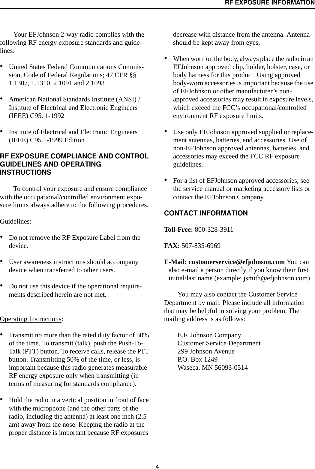 4RF EXPOSURE INFORMATIONYour EFJohnson 2-way radio complies with the following RF energy exposure standards and guide-lines:•United States Federal Communications Commis-sion, Code of Federal Regulations; 47 CFR §§ 1.1307, 1.1310, 2.1091 and 2.1093 •American National Standards Institute (ANSI) / Institute of Electrical and Electronic Engineers (IEEE) C95. 1-1992 •Institute of Electrical and Electronic Engineers (IEEE) C95.1-1999 Edition RF EXPOSURE COMPLIANCE AND CONTROL GUIDELINES AND OPERATING INSTRUCTIONSTo control your exposure and ensure compliance with the occupational/controlled environment expo-sure limits always adhere to the following procedures.Guidelines:•Do not remove the RF Exposure Label from the device. •User awareness instructions should accompany device when transferred to other users. •Do not use this device if the operational require-ments described herein are not met. Operating Instructions: •Transmit no more than the rated duty factor of 50% of the time. To transmit (talk), push the Push-To-Talk (PTT) button. To receive calls, release the PTT button. Transmitting 50% of the time, or less, is important because this radio generates measurable RF energy exposure only when transmitting (in terms of measuring for standards compliance).•Hold the radio in a vertical position in front of face with the microphone (and the other parts of the radio, including the antenna) at least one inch (2.5 am) away from the nose. Keeping the radio at the proper distance is important because RF exposures decrease with distance from the antenna. Antenna should be kept away from eyes. •When worn on the body, always place the radio in an EFJohnson approved clip, holder, holster, case, or body harness for this product. Using approved body-worn accessories is important because the use of EFJohnson or other manufacturer’s non-approved accessories may result in exposure levels, which exceed the FCC’s occupational/controlled environment RF exposure limits. •Use only EFJohnson approved supplied or replace-ment antennas, batteries, and accessories. Use of non-EFJohnson approved antennas, batteries, and accessories may exceed the FCC RF exposure guidelines. •For a list of EFJohnson approved accessories, see the service manual or marketing accessory lists or contact the EFJohnson Company CONTACT INFORMATIONToll-Free: 800-328-3911FAX: 507-835-6969E-Mail: customerservice@efjohnson.com You can also e-mail a person directly if you know their first initial/last name (example: jsmith@efjohnson.com).You may also contact the Customer Service Department by mail. Please include all information that may be helpful in solving your problem. The mailing address is as follows: E.F. Johnson CompanyCustomer Service Department 299 Johnson Avenue P.O. Box 1249 Waseca, MN 56093-0514 