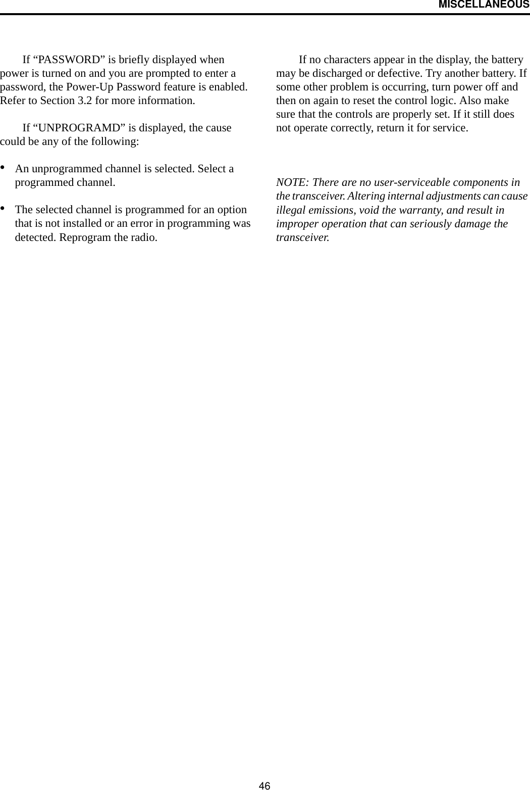 MISCELLANEOUS46If “PASSWORD” is briefly displayed when power is turned on and you are prompted to enter a password, the Power-Up Password feature is enabled. Refer to Section 3.2 for more information.If “UNPROGRAMD” is displayed, the cause could be any of the following:•An unprogrammed channel is selected. Select a programmed channel.•The selected channel is programmed for an option that is not installed or an error in programming was detected. Reprogram the radio.If no characters appear in the display, the battery may be discharged or defective. Try another battery. If some other problem is occurring, turn power off and then on again to reset the control logic. Also make sure that the controls are properly set. If it still does not operate correctly, return it for service.NOTE: There are no user-serviceable components in the transceiver. Altering internal adjustments can cause illegal emissions, void the warranty, and result in improper operation that can seriously damage the transceiver.
