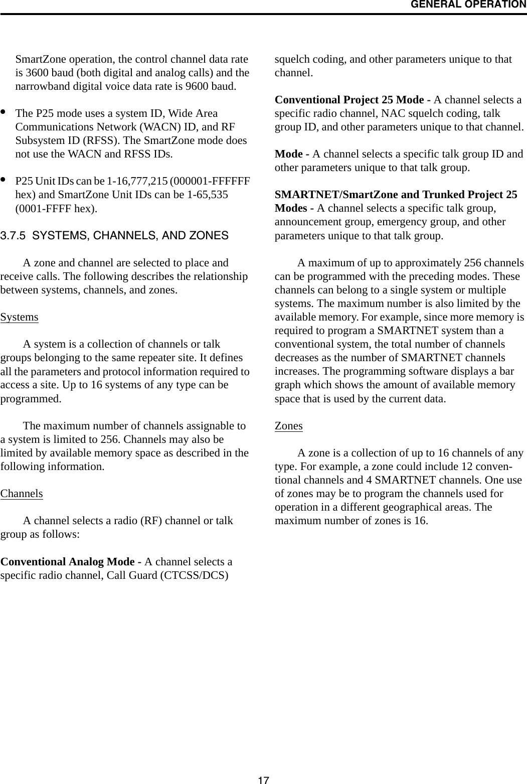 GENERAL OPERATION17SmartZone operation, the control channel data rate is 3600 baud (both digital and analog calls) and the narrowband digital voice data rate is 9600 baud.•The P25 mode uses a system ID, Wide Area Communications Network (WACN) ID, and RF Subsystem ID (RFSS). The SmartZone mode does not use the WACN and RFSS IDs.•P25 Unit IDs can be 1-16,777,215 (000001-FFFFFF hex) and SmartZone Unit IDs can be 1-65,535 (0001-FFFF hex).3.7.5  SYSTEMS, CHANNELS, AND ZONESA zone and channel are selected to place and receive calls. The following describes the relationship between systems, channels, and zones.SystemsA system is a collection of channels or talk groups belonging to the same repeater site. It defines all the parameters and protocol information required to access a site. Up to 16 systems of any type can be programmed. The maximum number of channels assignable to a system is limited to 256. Channels may also be limited by available memory space as described in the following information.ChannelsA channel selects a radio (RF) channel or talk group as follows:Conventional Analog Mode - A channel selects a specific radio channel, Call Guard (CTCSS/DCS) squelch coding, and other parameters unique to that channel.Conventional Project 25 Mode - A channel selects a specific radio channel, NAC squelch coding, talk group ID, and other parameters unique to that channel. Mode - A channel selects a specific talk group ID and other parameters unique to that talk group.SMARTNET/SmartZone and Trunked Project 25 Modes - A channel selects a specific talk group, announcement group, emergency group, and other parameters unique to that talk group.A maximum of up to approximately 256 channels can be programmed with the preceding modes. These channels can belong to a single system or multiple systems. The maximum number is also limited by the available memory. For example, since more memory is required to program a SMARTNET system than a conventional system, the total number of channels decreases as the number of SMARTNET channels increases. The programming software displays a bar graph which shows the amount of available memory space that is used by the current data. ZonesA zone is a collection of up to 16 channels of any type. For example, a zone could include 12 conven-tional channels and 4 SMARTNET channels. One use of zones may be to program the channels used for operation in a different geographical areas. The maximum number of zones is 16.