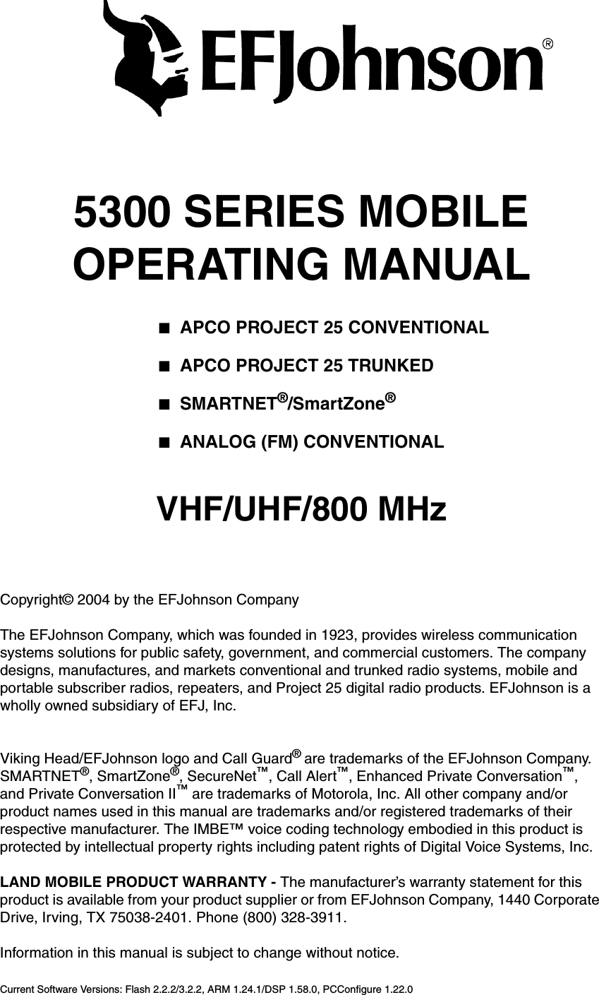 5300 SERIES MOBILEOPERATING MANUAL■APCO PROJECT 25 CONVENTIONAL■APCO PROJECT 25 TRUNKED■SMARTNET®/SmartZone®■ANALOG (FM) CONVENTIONALVHF/UHF/800 MHzCopyright© 2004 by the EFJohnson CompanyThe EFJohnson Company, which was founded in 1923, provides wireless communication systems solutions for public safety, government, and commercial customers. The company designs, manufactures, and markets conventional and trunked radio systems, mobile and portable subscriber radios, repeaters, and Project 25 digital radio products. EFJohnson is a wholly owned subsidiary of EFJ, Inc.Viking Head/EFJohnson logo and Call Guard® are trademarks of the EFJohnson Company. SMARTNET®, SmartZone®, SecureNet™, Call Alert™, Enhanced Private Conversation™, and Private Conversation II™ are trademarks of Motorola, Inc. All other company and/or product names used in this manual are trademarks and/or registered trademarks of their respective manufacturer. The IMBE™ voice coding technology embodied in this product is protected by intellectual property rights including patent rights of Digital Voice Systems, Inc.LAND MOBILE PRODUCT WARRANTY - The manufacturer’s warranty statement for this product is available from your product supplier or from EFJohnson Company, 1440 Corporate Drive, Irving, TX 75038-2401. Phone (800) 328-3911.Information in this manual is subject to change without notice. Current Software Versions: Flash 2.2.2/3.2.2, ARM 1.24.1/DSP 1.58.0, PCConfigure 1.22.0