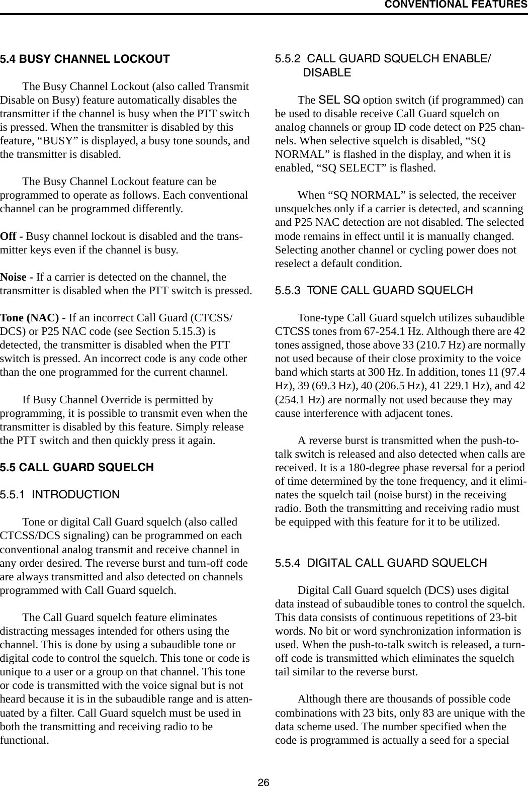 CONVENTIONAL FEATURES265.4 BUSY CHANNEL LOCKOUTThe Busy Channel Lockout (also called Transmit Disable on Busy) feature automatically disables the transmitter if the channel is busy when the PTT switch is pressed. When the transmitter is disabled by this feature, “BUSY” is displayed, a busy tone sounds, and the transmitter is disabled.The Busy Channel Lockout feature can be programmed to operate as follows. Each conventional channel can be programmed differently.Off - Busy channel lockout is disabled and the trans-mitter keys even if the channel is busy.Noise - If a carrier is detected on the channel, the transmitter is disabled when the PTT switch is pressed.Tone (NAC) - If an incorrect Call Guard (CTCSS/DCS) or P25 NAC code (see Section 5.15.3) is detected, the transmitter is disabled when the PTT switch is pressed. An incorrect code is any code other than the one programmed for the current channel.If Busy Channel Override is permitted by programming, it is possible to transmit even when the transmitter is disabled by this feature. Simply release the PTT switch and then quickly press it again.5.5 CALL GUARD SQUELCH5.5.1  INTRODUCTIONTone or digital Call Guard squelch (also called CTCSS/DCS signaling) can be programmed on each conventional analog transmit and receive channel in any order desired. The reverse burst and turn-off code are always transmitted and also detected on channels programmed with Call Guard squelch. The Call Guard squelch feature eliminates distracting messages intended for others using the channel. This is done by using a subaudible tone or digital code to control the squelch. This tone or code is unique to a user or a group on that channel. This tone or code is transmitted with the voice signal but is not heard because it is in the subaudible range and is atten-uated by a filter. Call Guard squelch must be used in both the transmitting and receiving radio to be functional. 5.5.2  CALL GUARD SQUELCH ENABLE/DISABLEThe SEL SQ option switch (if programmed) can be used to disable receive Call Guard squelch on analog channels or group ID code detect on P25 chan-nels. When selective squelch is disabled, “SQ NORMAL” is flashed in the display, and when it is enabled, “SQ SELECT” is flashed. When “SQ NORMAL” is selected, the receiver unsquelches only if a carrier is detected, and scanning and P25 NAC detection are not disabled. The selected mode remains in effect until it is manually changed. Selecting another channel or cycling power does not reselect a default condition. 5.5.3  TONE CALL GUARD SQUELCHTone-type Call Guard squelch utilizes subaudible CTCSS tones from 67-254.1 Hz. Although there are 42 tones assigned, those above 33 (210.7 Hz) are normally not used because of their close proximity to the voice band which starts at 300 Hz. In addition, tones 11 (97.4 Hz), 39 (69.3 Hz), 40 (206.5 Hz), 41 229.1 Hz), and 42 (254.1 Hz) are normally not used because they may cause interference with adjacent tones.A reverse burst is transmitted when the push-to-talk switch is released and also detected when calls are received. It is a 180-degree phase reversal for a period of time determined by the tone frequency, and it elimi-nates the squelch tail (noise burst) in the receiving radio. Both the transmitting and receiving radio must be equipped with this feature for it to be utilized. 5.5.4  DIGITAL CALL GUARD SQUELCHDigital Call Guard squelch (DCS) uses digital data instead of subaudible tones to control the squelch. This data consists of continuous repetitions of 23-bit words. No bit or word synchronization information is used. When the push-to-talk switch is released, a turn-off code is transmitted which eliminates the squelch tail similar to the reverse burst. Although there are thousands of possible code combinations with 23 bits, only 83 are unique with the data scheme used. The number specified when the code is programmed is actually a seed for a special 