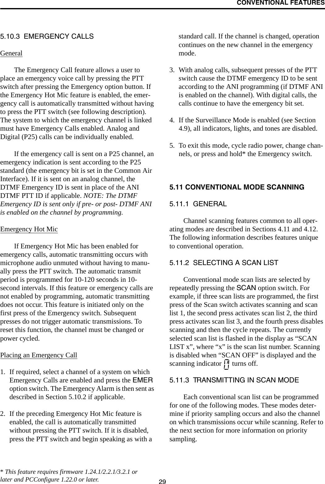 CONVENTIONAL FEATURES295.10.3  EMERGENCY CALLSGeneralThe Emergency Call feature allows a user to place an emergency voice call by pressing the PTT switch after pressing the Emergency option button. If the Emergency Hot Mic feature is enabled, the emer-gency call is automatically transmitted without having to press the PTT switch (see following description). The system to which the emergency channel is linked must have Emergency Calls enabled. Analog and Digital (P25) calls can be individually enabled.If the emergency call is sent on a P25 channel, an emergency indication is sent according to the P25 standard (the emergency bit is set in the Common Air Interface). If it is sent on an analog channel, the DTMF Emergency ID is sent in place of the ANI DTMF PTT ID if applicable. NOTE: The DTMF Emergency ID is sent only if pre- or post- DTMF ANI is enabled on the channel by programming.Emergency Hot MicIf Emergency Hot Mic has been enabled for emergency calls, automatic transmitting occurs with microphone audio unmuted without having to manu-ally press the PTT switch. The automatic transmit period is programmed for 10-120 seconds in 10-second intervals. If this feature or emergency calls are not enabled by programming, automatic transmitting does not occur. This feature is initiated only on the first press of the Emergency switch. Subsequent presses do not trigger automatic transmissions. To reset this function, the channel must be changed or power cycled.Placing an Emergency Call1. If required, select a channel of a system on which Emergency Calls are enabled and press the EMER option switch. The Emergency Alarm is then sent as described in Section 5.10.2 if applicable.2. If the preceding Emergency Hot Mic feature is enabled, the call is automatically transmitted without pressing the PTT switch. If it is disabled, press the PTT switch and begin speaking as with a standard call. If the channel is changed, operation continues on the new channel in the emergency mode.3. With analog calls, subsequent presses of the PTT switch cause the DTMF emergency ID to be sent according to the ANI programming (if DTMF ANI is enabled on the channel). With digital calls, the calls continue to have the emergency bit set.4. If the Surveillance Mode is enabled (see Section 4.9), all indicators, lights, and tones are disabled.5. To exit this mode, cycle radio power, change chan-nels, or press and hold* the Emergency switch.5.11 CONVENTIONAL MODE SCANNING5.11.1  GENERALChannel scanning features common to all oper-ating modes are described in Sections 4.11 and 4.12. The following information describes features unique to conventional operation.5.11.2  SELECTING A SCAN LISTConventional mode scan lists are selected by repeatedly pressing the SCAN option switch. For example, if three scan lists are programmed, the first press of the Scan switch activates scanning and scan list 1, the second press activates scan list 2, the third press activates scan list 3, and the fourth press disables scanning and then the cycle repeats. The currently selected scan list is flashed in the display as “SCAN LIST x”, where “x” is the scan list number. Scanning is disabled when “SCAN OFF” is displayed and the scanning indicator   turns off.5.11.3  TRANSMITTING IN SCAN MODEEach conventional scan list can be programmed for one of the following modes. These modes deter-mine if priority sampling occurs and also the channel on which transmissions occur while scanning. Refer to the next section for more information on priority sampling.* This feature requires firmware 1.24.1/2.2.1/3.2.1 or later and PCConfigure 1.22.0 or later.