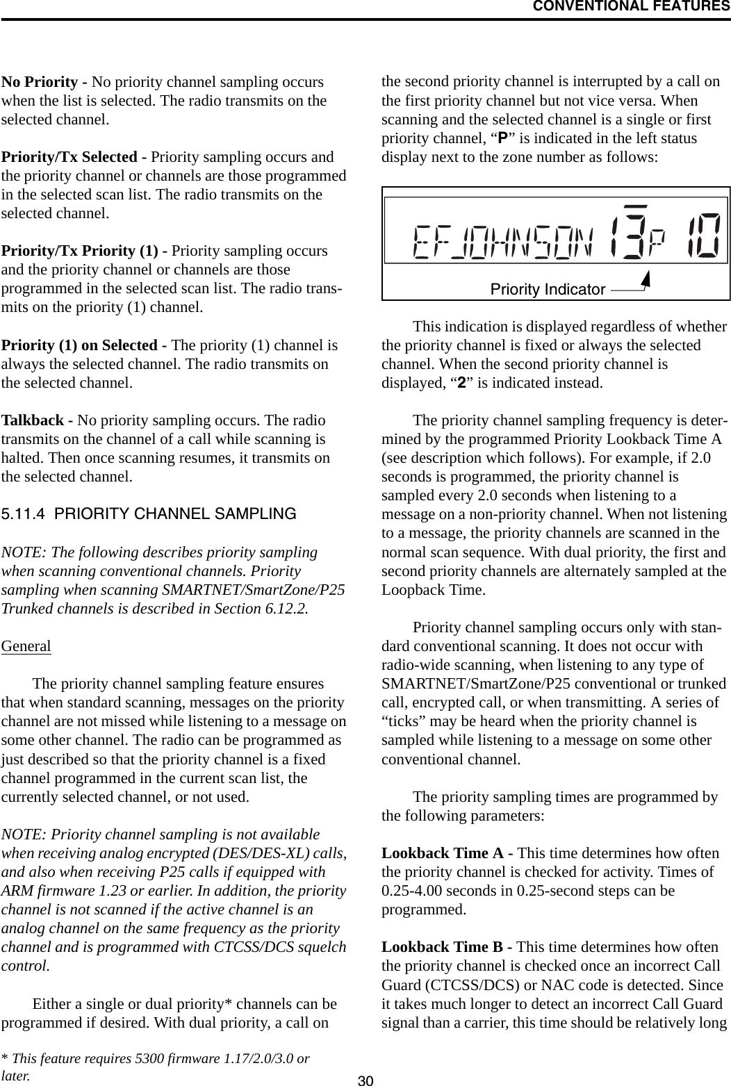 CONVENTIONAL FEATURES30No Priority - No priority channel sampling occurs when the list is selected. The radio transmits on the selected channel.Priority/Tx Selected - Priority sampling occurs and the priority channel or channels are those programmed in the selected scan list. The radio transmits on the selected channel.Priority/Tx Priority (1) - Priority sampling occurs and the priority channel or channels are those programmed in the selected scan list. The radio trans-mits on the priority (1) channel.Priority (1) on Selected - The priority (1) channel is always the selected channel. The radio transmits on the selected channel. Talkback - No priority sampling occurs. The radio transmits on the channel of a call while scanning is halted. Then once scanning resumes, it transmits on the selected channel.5.11.4  PRIORITY CHANNEL SAMPLINGNOTE: The following describes priority sampling when scanning conventional channels. Priority sampling when scanning SMARTNET/SmartZone/P25 Trunked channels is described in Section 6.12.2.GeneralThe priority channel sampling feature ensures that when standard scanning, messages on the priority channel are not missed while listening to a message on some other channel. The radio can be programmed as just described so that the priority channel is a fixed channel programmed in the current scan list, the currently selected channel, or not used.NOTE: Priority channel sampling is not available when receiving analog encrypted (DES/DES-XL) calls, and also when receiving P25 calls if equipped with ARM firmware 1.23 or earlier. In addition, the priority channel is not scanned if the active channel is an analog channel on the same frequency as the priority channel and is programmed with CTCSS/DCS squelch control.Either a single or dual priority* channels can be programmed if desired. With dual priority, a call on the second priority channel is interrupted by a call on the first priority channel but not vice versa. When scanning and the selected channel is a single or first priority channel, “P” is indicated in the left status display next to the zone number as follows:This indication is displayed regardless of whether the priority channel is fixed or always the selected channel. When the second priority channel is displayed, “2” is indicated instead. The priority channel sampling frequency is deter-mined by the programmed Priority Lookback Time A (see description which follows). For example, if 2.0 seconds is programmed, the priority channel is sampled every 2.0 seconds when listening to a message on a non-priority channel. When not listening to a message, the priority channels are scanned in the normal scan sequence. With dual priority, the first and second priority channels are alternately sampled at the Loopback Time.Priority channel sampling occurs only with stan-dard conventional scanning. It does not occur with radio-wide scanning, when listening to any type of SMARTNET/SmartZone/P25 conventional or trunked call, encrypted call, or when transmitting. A series of “ticks” may be heard when the priority channel is sampled while listening to a message on some other conventional channel. The priority sampling times are programmed by the following parameters:Lookback Time A - This time determines how often the priority channel is checked for activity. Times of 0.25-4.00 seconds in 0.25-second steps can be programmed.Lookback Time B - This time determines how often the priority channel is checked once an incorrect Call Guard (CTCSS/DCS) or NAC code is detected. Since it takes much longer to detect an incorrect Call Guard signal than a carrier, this time should be relatively long Priority Indicator* This feature requires 5300 firmware 1.17/2.0/3.0 or later.