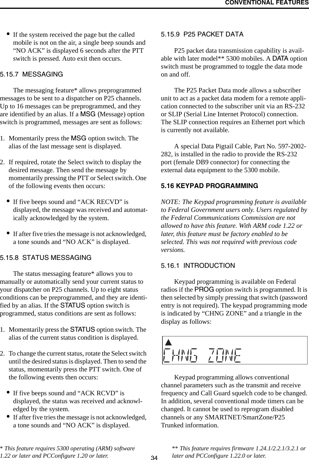 CONVENTIONAL FEATURES34•If the system received the page but the called mobile is not on the air, a single beep sounds and “NO ACK” is displayed 6 seconds after the PTT switch is pressed. Auto exit then occurs.5.15.7  MESSAGINGThe messaging feature* allows preprogrammed messages to be sent to a dispatcher on P25 channels. Up to 16 messages can be preprogrammed, and they are identified by an alias. If a MSG (Message) option switch is programmed, messages are sent as follows:1. Momentarily press the MSG option switch. The alias of the last message sent is displayed.2. If required, rotate the Select switch to display the desired message. Then send the message by momentarily pressing the PTT or Select switch. One of the following events then occurs:•If five beeps sound and “ACK RECVD” is displayed, the message was received and automat-ically acknowledged by the system.•If after five tries the message is not acknowledged, a tone sounds and “NO ACK” is displayed. 5.15.8  STATUS MESSAGINGThe status messaging feature* allows you to manually or automatically send your current status to your dispatcher on P25 channels. Up to eight status conditions can be preprogrammed, and they are identi-fied by an alias. If the STATUS option switch is programmed, status conditions are sent as follows:1. Momentarily press the STATUS option switch. The alias of the current status condition is displayed.2. To change the current status, rotate the Select switch until the desired status is displayed. Then to send the status, momentarily press the PTT switch. One of the following events then occurs:•If five beeps sound and “ACK RCVD” is displayed, the status was received and acknowl-edged by the system.•If after five tries the message is not acknowledged, a tone sounds and “NO ACK” is displayed. 5.15.9  P25 PACKET DATAP25 packet data transmission capability is avail-able with later model** 5300 mobiles. A DATA option switch must be programmed to toggle the data mode on and off. The P25 Packet Data mode allows a subscriber unit to act as a packet data modem for a remote appli-cation connected to the subscriber unit via an RS-232 or SLIP (Serial Line Internet Protocol) connection. The SLIP connection requires an Ethernet port which is currently not available.A special Data Pigtail Cable, Part No. 597-2002-282, is installed in the radio to provide the RS-232 port (female DB9 connector) for connecting the external data equipment to the 5300 mobile. 5.16 KEYPAD PROGRAMMINGNOTE: The Keypad programming feature is available to Federal Government users only. Users regulated by the Federal Communications Commission are not allowed to have this feature. With ARM code 1.22 or later, this feature must be factory enabled to be selected. This was not required with previous code versions.5.16.1  INTRODUCTIONKeypad programming is available on Federal radios if the PROG option switch is programmed. It is then selected by simply pressing that switch (password entry is not required). The keypad programming mode is indicated by “CHNG ZONE” and a triangle in the display as follows:Keypad programming allows conventional channel parameters such as the transmit and receive frequency and Call Guard squelch code to be changed. In addition, several conventional mode timers can be changed. It cannot be used to reprogram disabled channels or any SMARTNET/SmartZone/P25 Trunked information.* This feature requires 5300 operating (ARM) software 1.22 or later and PCConfigure 1.20 or later. ** This feature requires firmware 1.24.1/2.2.1/3.2.1 or later and PCConfigure 1.22.0 or later.