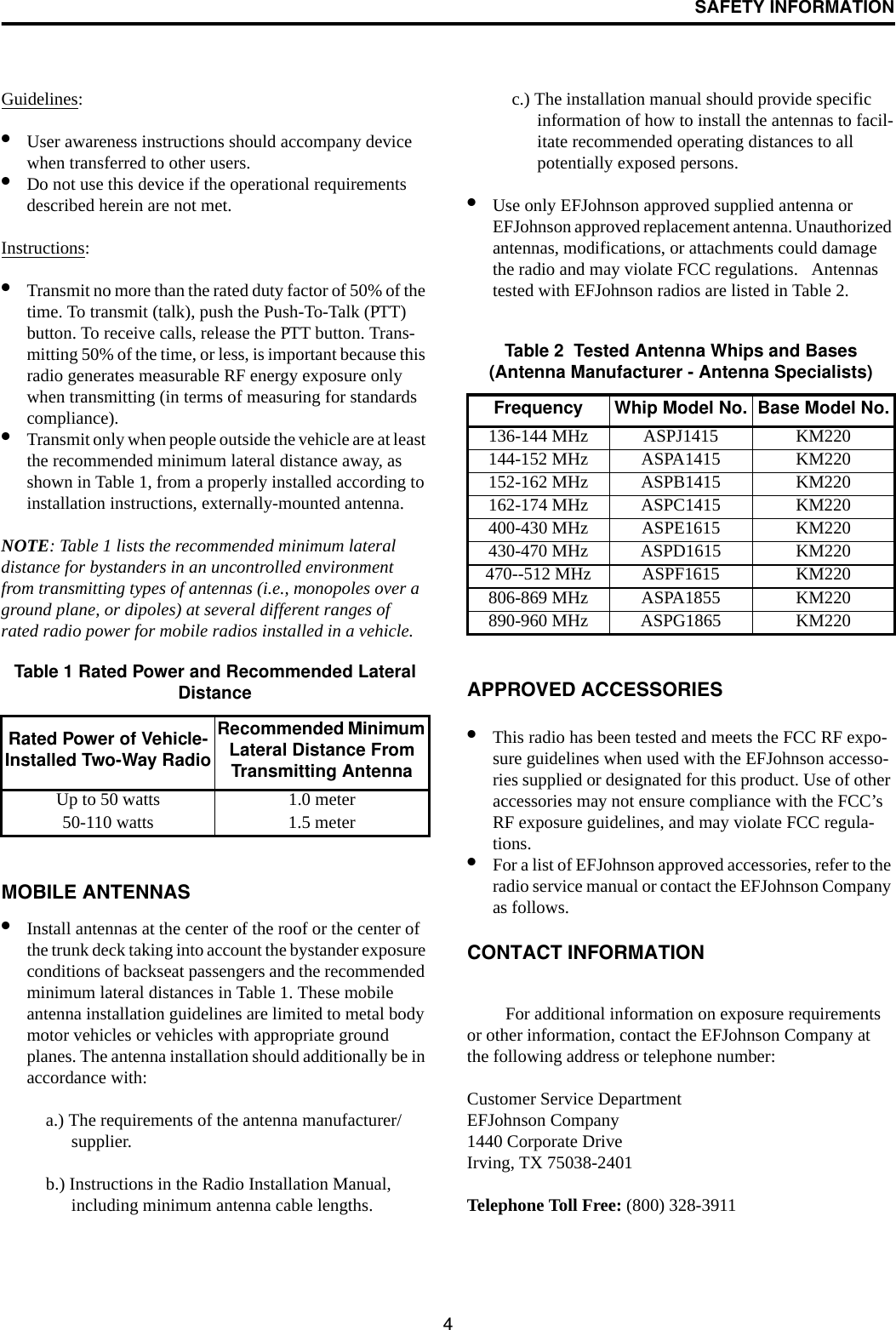 SAFETY INFORMATION4Guidelines: •User awareness instructions should accompany device when transferred to other users. •Do not use this device if the operational requirements described herein are not met. Instructions: •Transmit no more than the rated duty factor of 50% of the time. To transmit (talk), push the Push-To-Talk (PTT) button. To receive calls, release the PTT button. Trans-mitting 50% of the time, or less, is important because this radio generates measurable RF energy exposure only when transmitting (in terms of measuring for standards compliance). •Transmit only when people outside the vehicle are at least the recommended minimum lateral distance away, as shown in Table 1, from a properly installed according to installation instructions, externally-mounted antenna. NOTE: Table 1 lists the recommended minimum lateral distance for bystanders in an uncontrolled environment from transmitting types of antennas (i.e., monopoles over a ground plane, or dipoles) at several different ranges of rated radio power for mobile radios installed in a vehicle.MOBILE ANTENNAS •Install antennas at the center of the roof or the center of the trunk deck taking into account the bystander exposure conditions of backseat passengers and the recommended minimum lateral distances in Table 1. These mobile antenna installation guidelines are limited to metal body motor vehicles or vehicles with appropriate ground planes. The antenna installation should additionally be in accordance with:a.) The requirements of the antenna manufacturer/supplier. b.) Instructions in the Radio Installation Manual, including minimum antenna cable lengths. c.) The installation manual should provide specific information of how to install the antennas to facil-itate recommended operating distances to all potentially exposed persons. •Use only EFJohnson approved supplied antenna or EFJohnson approved replacement antenna. Unauthorized antennas, modifications, or attachments could damage the radio and may violate FCC regulations.   Antennas tested with EFJohnson radios are listed in Table 2.APPROVED ACCESSORIES •This radio has been tested and meets the FCC RF expo-sure guidelines when used with the EFJohnson accesso-ries supplied or designated for this product. Use of other accessories may not ensure compliance with the FCC’s RF exposure guidelines, and may violate FCC regula-tions. •For a list of EFJohnson approved accessories, refer to the radio service manual or contact the EFJohnson Company as follows.CONTACT INFORMATION For additional information on exposure requirements or other information, contact the EFJohnson Company at the following address or telephone number:Customer Service DepartmentEFJohnson Company1440 Corporate DriveIrving, TX 75038-2401Telephone Toll Free: (800) 328-3911Table 1 Rated Power and Recommended Lateral DistanceRated Power of Vehicle-Installed Two-Way RadioRecommended Minimum Lateral Distance From Transmitting AntennaUp to 50 watts 1.0 meter50-110 watts 1.5 meterTable 2  Tested Antenna Whips and Bases(Antenna Manufacturer - Antenna Specialists)Frequency Whip Model No. Base Model No.136-144 MHz ASPJ1415 KM220144-152 MHz ASPA1415 KM220152-162 MHz ASPB1415 KM220162-174 MHz ASPC1415 KM220400-430 MHz ASPE1615 KM220430-470 MHz ASPD1615 KM220470--512 MHz ASPF1615 KM220806-869 MHz ASPA1855 KM220890-960 MHz ASPG1865 KM220