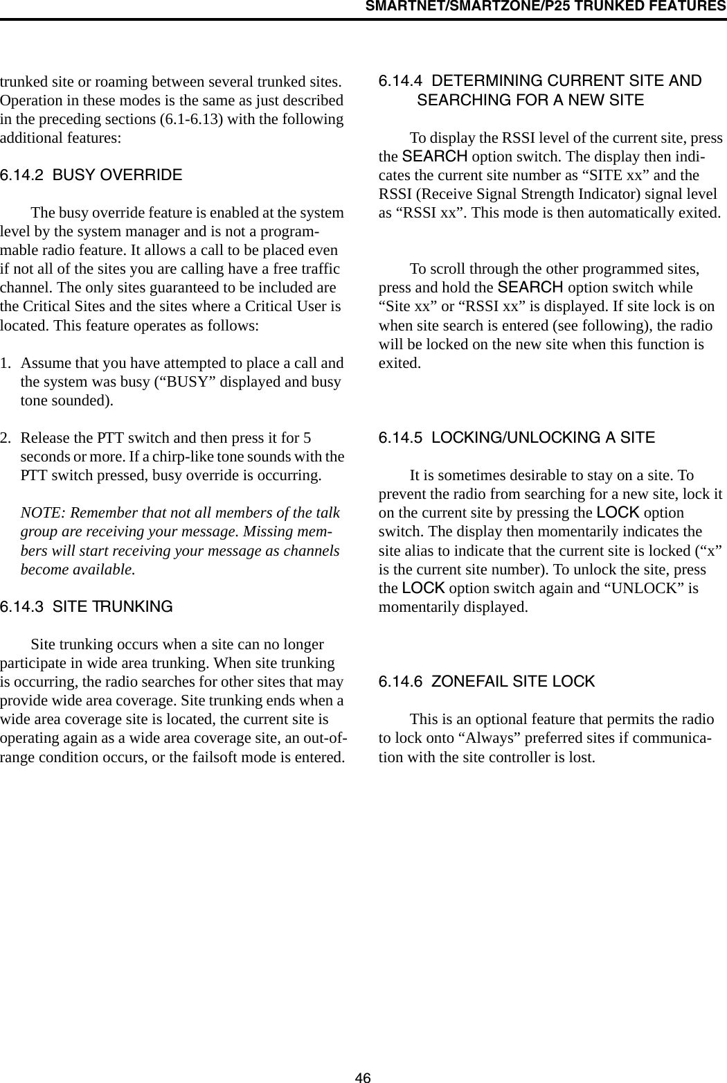 SMARTNET/SMARTZONE/P25 TRUNKED FEATURES46trunked site or roaming between several trunked sites. Operation in these modes is the same as just described in the preceding sections (6.1-6.13) with the following additional features:6.14.2  BUSY OVERRIDEThe busy override feature is enabled at the system level by the system manager and is not a program-mable radio feature. It allows a call to be placed even if not all of the sites you are calling have a free traffic channel. The only sites guaranteed to be included are the Critical Sites and the sites where a Critical User is located. This feature operates as follows:1. Assume that you have attempted to place a call and the system was busy (“BUSY” displayed and busy tone sounded). 2. Release the PTT switch and then press it for 5 seconds or more. If a chirp-like tone sounds with the PTT switch pressed, busy override is occurring.NOTE: Remember that not all members of the talk group are receiving your message. Missing mem-bers will start receiving your message as channels become available.6.14.3  SITE TRUNKINGSite trunking occurs when a site can no longer participate in wide area trunking. When site trunking is occurring, the radio searches for other sites that may provide wide area coverage. Site trunking ends when a wide area coverage site is located, the current site is operating again as a wide area coverage site, an out-of-range condition occurs, or the failsoft mode is entered.6.14.4  DETERMINING CURRENT SITE AND SEARCHING FOR A NEW SITETo display the RSSI level of the current site, press the SEARCH option switch. The display then indi-cates the current site number as “SITE xx” and the RSSI (Receive Signal Strength Indicator) signal level as “RSSI xx”. This mode is then automatically exited.To scroll through the other programmed sites, press and hold the SEARCH option switch while “Site xx” or “RSSI xx” is displayed. If site lock is on when site search is entered (see following), the radio will be locked on the new site when this function is exited. 6.14.5  LOCKING/UNLOCKING A SITEIt is sometimes desirable to stay on a site. To prevent the radio from searching for a new site, lock it on the current site by pressing the LOCK option switch. The display then momentarily indicates the site alias to indicate that the current site is locked (“x” is the current site number). To unlock the site, press the LOCK option switch again and “UNLOCK” is momentarily displayed. 6.14.6  ZONEFAIL SITE LOCKThis is an optional feature that permits the radio to lock onto “Always” preferred sites if communica-tion with the site controller is lost. 