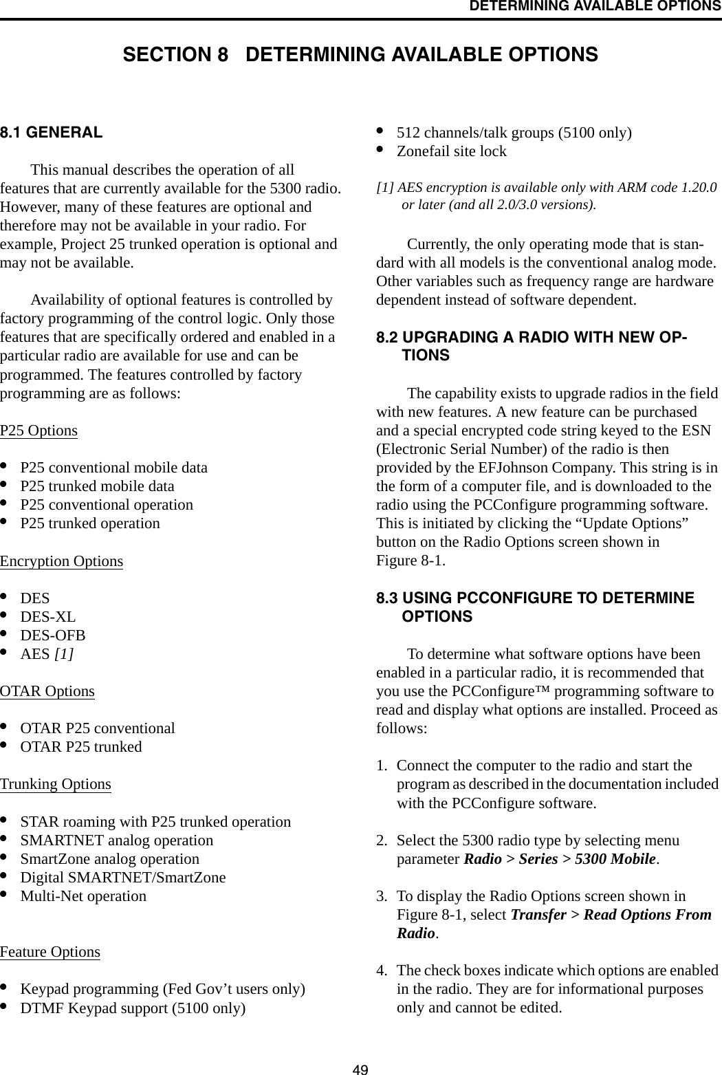 49DETERMINING AVAILABLE OPTIONSSECTION 8   DETERMINING AVAILABLE OPTIONS8.1 GENERALThis manual describes the operation of all features that are currently available for the 5300 radio. However, many of these features are optional and therefore may not be available in your radio. For example, Project 25 trunked operation is optional and may not be available.Availability of optional features is controlled by factory programming of the control logic. Only those features that are specifically ordered and enabled in a particular radio are available for use and can be programmed. The features controlled by factory programming are as follows:P25 Options•P25 conventional mobile data•P25 trunked mobile data•P25 conventional operation•P25 trunked operationEncryption Options•DES •DES-XL •DES-OFB•AES [1]OTAR Options•OTAR P25 conventional•OTAR P25 trunkedTrunking Options•STAR roaming with P25 trunked operation•SMARTNET analog operation•SmartZone analog operation•Digital SMARTNET/SmartZone•Multi-Net operationFeature Options•Keypad programming (Fed Gov’t users only)•DTMF Keypad support (5100 only)•512 channels/talk groups (5100 only)•Zonefail site lock[1] AES encryption is available only with ARM code 1.20.0 or later (and all 2.0/3.0 versions). Currently, the only operating mode that is stan-dard with all models is the conventional analog mode. Other variables such as frequency range are hardware dependent instead of software dependent.8.2 UPGRADING A RADIO WITH NEW OP-TIONSThe capability exists to upgrade radios in the field with new features. A new feature can be purchased and a special encrypted code string keyed to the ESN (Electronic Serial Number) of the radio is then provided by the EFJohnson Company. This string is in the form of a computer file, and is downloaded to the radio using the PCConfigure programming software. This is initiated by clicking the “Update Options” button on the Radio Options screen shown in Figure 8-1.8.3 USING PCCONFIGURE TO DETERMINE OPTIONSTo determine what software options have been enabled in a particular radio, it is recommended that you use the PCConfigure™ programming software to read and display what options are installed. Proceed as follows:1. Connect the computer to the radio and start the program as described in the documentation included with the PCConfigure software.2. Select the 5300 radio type by selecting menu parameter Radio &gt; Series &gt; 5300 Mobile.3. To display the Radio Options screen shown in Figure 8-1, select Transfer &gt; Read Options From Radio.4. The check boxes indicate which options are enabled in the radio. They are for informational purposes only and cannot be edited.