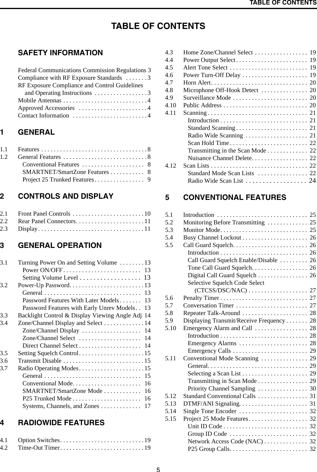 5TABLE OF CONTENTSTABLE OF CONTENTSSAFETY INFORMATIONFederal Communications Commission Regulations 3Compliance with RF Exposure Standards   . . . . . . .3RF Exposure Compliance and Control Guidelinesand Operating Instructions  . . . . . . . . . . . . . . . . .3Mobile Antennas . . . . . . . . . . . . . . . . . . . . . . . . . . .4Approved Accessories   . . . . . . . . . . . . . . . . . . . . . . 4Contact Information  . . . . . . . . . . . . . . . . . . . . . . . . 41 GENERAL1.1 Features . . . . . . . . . . . . . . . . . . . . . . . . . . . . . . . . . . 81.2 General Features  . . . . . . . . . . . . . . . . . . . . . . . . . . .8Conventional Features  . . . . . . . . . . . . . . . . . . . .  8SMARTNET/SmartZone Features . . . . . . . . . . .  8Project 25 Trunked Features. . . . . . . . . . . . . . . .   92 CONTROLS AND DISPLAY2.1 Front Panel Controls . . . . . . . . . . . . . . . . . . . . . . .102.2 Rear Panel Connectors. . . . . . . . . . . . . . . . . . . . . .112.3 Display. . . . . . . . . . . . . . . . . . . . . . . . . . . . . . . . . .113 GENERAL OPERATION3.1 Turning Power On and Setting Volume  . . . . . . . . 13Power ON/OFF. . . . . . . . . . . . . . . . . . . . . . . . .  13Setting Volume Level . . . . . . . . . . . . . . . . . .  133.2 Power-Up Password. . . . . . . . . . . . . . . . . . . . . . . .13General . . . . . . . . . . . . . . . . . . . . . . . . . . . . . . .  13Password Features With Later Models . . . . . . .   13Password Features with Early Unrev Models. .   133.3 Backlight Control &amp; Display Viewing Angle Adj  143.4 Zone/Channel Display and Select . . . . . . . . . . . . .14Zone/Channel Display  . . . . . . . . . . . . . . . . . . .   14Zone/Channel Select  . . . . . . . . . . . . . . . . . . . .  14Direct Channel Select . . . . . . . . . . . . . . . . . . . .  143.5 Setting Squelch Control. . . . . . . . . . . . . . . . . . . . . 153.6 Transmit Disable . . . . . . . . . . . . . . . . . . . . . . . . . .153.7 Radio Operating Modes. . . . . . . . . . . . . . . . . . . . .15General . . . . . . . . . . . . . . . . . . . . . . . . . . . . . . .  15Conventional Mode. . . . . . . . . . . . . . . . . . . . . .   16SMARTNET/SmartZone Mode . . . . . . . . . . . .  16P25 Trunked Mode . . . . . . . . . . . . . . . . . . . . . .  16Systems, Channels, and Zones . . . . . . . . . . . . .   174 RADIOWIDE FEATURES4.1 Option Switches. . . . . . . . . . . . . . . . . . . . . . . . . . .194.2 Time-Out Timer. . . . . . . . . . . . . . . . . . . . . . . . . . .194.3 Home Zone/Channel Select . . . . . . . . . . . . . . . . .  194.4 Power Output Select. . . . . . . . . . . . . . . . . . . . . . .  194.5 Alert Tone Select . . . . . . . . . . . . . . . . . . . . . . . . .  194.6 Power Turn-Off Delay . . . . . . . . . . . . . . . . . . . . .  194.7 Horn Alert. . . . . . . . . . . . . . . . . . . . . . . . . . . . . . .  204.8 Microphone Off-Hook Detect  . . . . . . . . . . . . . . .  204.9 Surveillance Mode . . . . . . . . . . . . . . . . . . . . . . . .  204.10 Public Address . . . . . . . . . . . . . . . . . . . . . . . . . . .  204.11 Scanning . . . . . . . . . . . . . . . . . . . . . . . . . . . . . . . .  21Introduction . . . . . . . . . . . . . . . . . . . . . . . . . . . .  21Standard Scanning . . . . . . . . . . . . . . . . . . . . . . .  21Radio Wide Scanning  . . . . . . . . . . . . . . . . . . . .  21Scan Hold Time. . . . . . . . . . . . . . . . . . . . . . . . .  22Transmitting in the Scan Mode . . . . . . . . . . . . .  22Nuisance Channel Delete. . . . . . . . . . . . . . . . . .  224.12 Scan Lists . . . . . . . . . . . . . . . . . . . . . . . . . . . . . . .  22Standard Mode Scan Lists   . . . . . . . . . . . . . . . .  22Radio Wide Scan List  . . . . . . . . . . . . . . . . . .  245 CONVENTIONAL FEATURES5.1 Introduction  . . . . . . . . . . . . . . . . . . . . . . . . . . . . .  255.2 Monitoring Before Transmitting  . . . . . . . . . . . . .  255.3 Monitor Mode. . . . . . . . . . . . . . . . . . . . . . . . . . . .  255.4 Busy Channel Lockout . . . . . . . . . . . . . . . . . . . . .  265.5 Call Guard Squelch. . . . . . . . . . . . . . . . . . . . . . . .  26Introduction . . . . . . . . . . . . . . . . . . . . . . . . . . . .  26Call Guard Squelch Enable/Disable  . . . . . . . . .  26Tone Call Guard Squelch. . . . . . . . . . . . . . . . . .  26Digital Call Guard Squelch . . . . . . . . . . . . . . . .  26Selective Squelch Code Select (CTCSS/DSC/NAC) . . . . . . . . . . . . . . . . . . .  275.6 Penalty Timer . . . . . . . . . . . . . . . . . . . . . . . . . . . .  275.7 Conversation Timer . . . . . . . . . . . . . . . . . . . . . . .  275.8 Repeater Talk-Around . . . . . . . . . . . . . . . . . . . . .  285.9 Displaying Transmit/Receive Frequency . . . . . . .  285.10 Emergency Alarm and Call  . . . . . . . . . . . . . . . . .  28Introduction . . . . . . . . . . . . . . . . . . . . . . . . . . . .  28Emergency Alarms  . . . . . . . . . . . . . . . . . . . . . .  28Emergency Calls . . . . . . . . . . . . . . . . . . . . . . . .  295.11 Conventional Mode Scanning  . . . . . . . . . . . . . . .  29General. . . . . . . . . . . . . . . . . . . . . . . . . . . . . . . .  29Selecting a Scan List . . . . . . . . . . . . . . . . . . . . .  29Transmitting in Scan Mode . . . . . . . . . . . . . . . .  29Priority Channel Sampling  . . . . . . . . . . . . . . . .  305.12 Standard Conventional Calls  . . . . . . . . . . . . . . . .  315.13 DTMF/ANI Signaling. . . . . . . . . . . . . . . . . . . . . .  315.14 Single Tone Encoder  . . . . . . . . . . . . . . . . . . . . . .  325.15 Project 25 Mode Features. . . . . . . . . . . . . . . . . . .  32Unit ID Code . . . . . . . . . . . . . . . . . . . . . . . . . . .  32Group ID Code  . . . . . . . . . . . . . . . . . . . . . . . . .  32Network Access Code (NAC) . . . . . . . . . . . . . .  32P25 Group Calls. . . . . . . . . . . . . . . . . . . . . . . . .  32