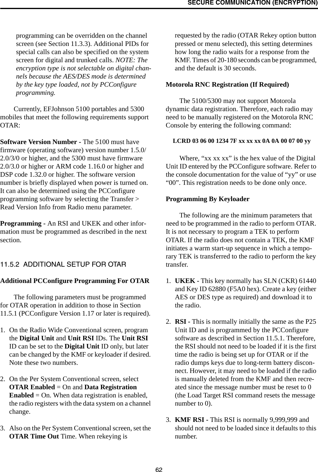 SECURE COMMUNICATION (ENCRYPTION)62programming can be overridden on the channel screen (see Section 11.3.3). Additional PIDs for special calls can also be specified on the system screen for digital and trunked calls. NOTE: The encryption type is not selectable on digital chan-nels because the AES/DES mode is determined by the key type loaded, not by PCConfigure programming.Currently, EFJohnson 5100 portables and 5300 mobiles that meet the following requirements support OTAR:Software Version Number - The 5100 must have firmware (operating software) version number 1.5.0/2.0/3/0 or higher, and the 5300 must have firmware 2.0/3.0 or higher or ARM code 1.16.0 or higher and DSP code 1.32.0 or higher. The software version number is briefly displayed when power is turned on. It can also be determined using the PCConfigure programming software by selecting the Transfer &gt; Read Version Info from Radio menu parameter.Programming - An RSI and UKEK and other infor-mation must be programmed as described in the next section. 11.5.2  ADDITIONAL SETUP FOR OTARAdditional PCConfigure Programming For OTARThe following parameters must be programmed for OTAR operation in addition to those in Section 11.5.1 (PCConfigure Version 1.17 or later is required). 1. On the Radio Wide Conventional screen, program the Digital Unit and Unit RSI IDs. The Unit RSI ID can be set to the Digital Unit ID only, but later can be changed by the KMF or keyloader if desired. Note these two numbers.2. On the Per System Conventional screen, select OTAR Enabled = On and Data Registration Enabled = On. When data registration is enabled, the radio registers with the data system on a channel change.3. Also on the Per System Conventional screen, set the OTAR Time Out Time. When rekeying is requested by the radio (OTAR Rekey option button pressed or menu selected), this setting determines how long the radio waits for a response from the KMF. Times of 20-180 seconds can be programmed, and the default is 30 seconds.Motorola RNC Registration (If Required)The 5100/5300 may not support Motorola dynamic data registration. Therefore, each radio may need to be manually registered on the Motorola RNC Console by entering the following command:LCRD 03 06 00 1234 7F xx xx xx 0A 0A 00 07 00 yyWhere, “xx xx xx” is the hex value of the Digital Unit ID entered by the PCConfigure software. Refer to the console documentation for the value of “yy” or use “00”. This registration needs to be done only once.Programming By KeyloaderThe following are the minimum parameters that need to be programmed in the radio to perform OTAR. It is not necessary to program a TEK to perform OTAR. If the radio does not contain a TEK, the KMF initiates a warm start-up sequence in which a tempo-rary TEK is transferred to the radio to perform the key transfer.1. UKEK - This key normally has SLN (CKR) 61440 and Key ID 62880 (F5A0 hex). Create a key (either AES or DES type as required) and download it to the radio.2. RSI - This is normally initially the same as the P25 Unit ID and is programmed by the PCConfigure software as described in Section 11.5.1. Therefore, the RSI should not need to be loaded if it is the first time the radio is being set up for OTAR or if the radio dumps keys due to long-term battery discon-nect. However, it may need to be loaded if the radio is manually deleted from the KMF and then recre-ated since the message number must be reset to 0 (the Load Target RSI command resets the message number to 0).3. KMF RSI - This RSI is normally 9,999,999 and should not need to be loaded since it defaults to this number. 