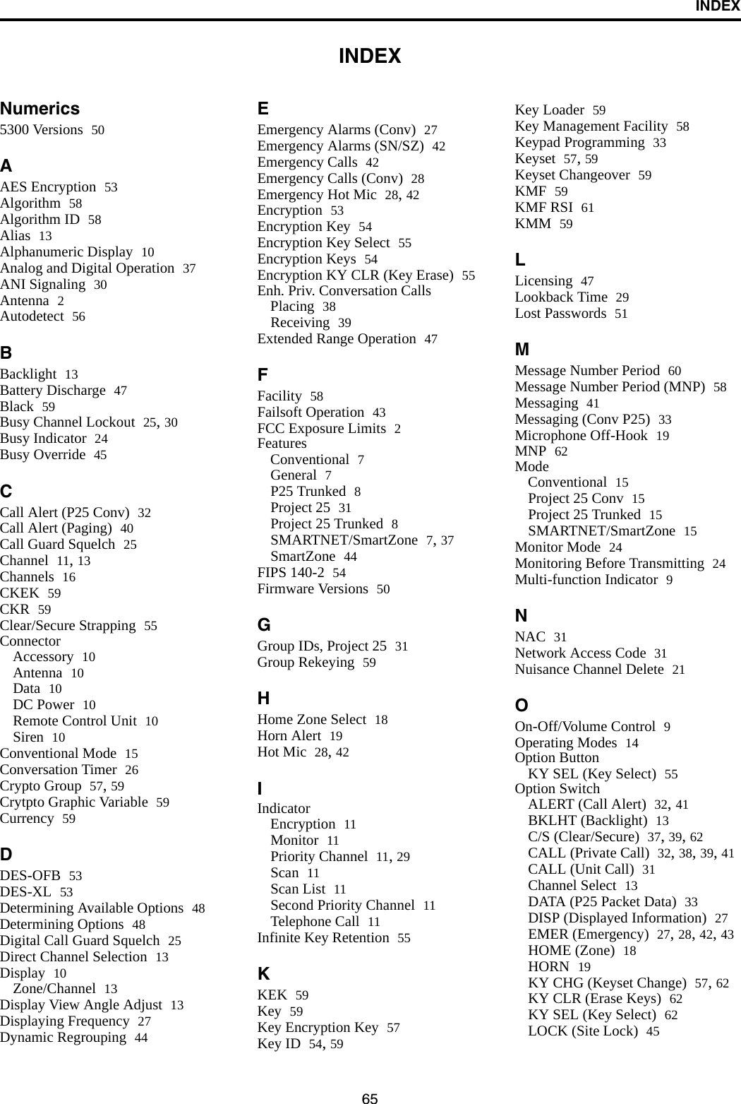 65INDEXINDEXNumerics5300 Versions 50AAES Encryption 53Algorithm 58Algorithm ID 58Alias 13Alphanumeric Display 10Analog and Digital Operation 37ANI Signaling 30Antenna 2Autodetect 56BBacklight 13Battery Discharge 47Black 59Busy Channel Lockout 25, 30Busy Indicator 24Busy Override 45CCall Alert (P25 Conv) 32Call Alert (Paging) 40Call Guard Squelch 25Channel 11, 13Channels 16CKEK 59CKR 59Clear/Secure Strapping 55ConnectorAccessory 10Antenna 10Data 10DC Power 10Remote Control Unit 10Siren 10Conventional Mode 15Conversation Timer 26Crypto Group 57, 59Crytpto Graphic Variable 59Currency 59DDES-OFB 53DES-XL 53Determining Available Options 48Determining Options 48Digital Call Guard Squelch 25Direct Channel Selection 13Display 10Zone/Channel 13Display View Angle Adjust 13Displaying Frequency 27Dynamic Regrouping 44EEmergency Alarms (Conv) 27Emergency Alarms (SN/SZ) 42Emergency Calls 42Emergency Calls (Conv) 28Emergency Hot Mic 28, 42Encryption 53Encryption Key 54Encryption Key Select 55Encryption Keys 54Encryption KY CLR (Key Erase) 55Enh. Priv. Conversation CallsPlacing 38Receiving 39Extended Range Operation 47FFacility 58Failsoft Operation 43FCC Exposure Limits 2FeaturesConventional 7General 7P25 Trunked 8Project 25 31Project 25 Trunked 8SMARTNET/SmartZone 7, 37SmartZone 44FIPS 140-2 54Firmware Versions 50GGroup IDs, Project 25 31Group Rekeying 59HHome Zone Select 18Horn Alert 19Hot Mic 28, 42IIndicatorEncryption 11Monitor 11Priority Channel 11, 29Scan 11Scan List 11Second Priority Channel 11Telephone Call 11Infinite Key Retention 55KKEK 59Key 59Key Encryption Key 57Key ID 54, 59Key Loader 59Key Management Facility 58Keypad Programming 33Keyset 57, 59Keyset Changeover 59KMF 59KMF RSI 61KMM 59LLicensing 47Lookback Time 29Lost Passwords 51MMessage Number Period 60Message Number Period (MNP) 58Messaging 41Messaging (Conv P25) 33Microphone Off-Hook 19MNP 62ModeConventional 15Project 25 Conv 15Project 25 Trunked 15SMARTNET/SmartZone 15Monitor Mode 24Monitoring Before Transmitting 24Multi-function Indicator 9NNAC 31Network Access Code 31Nuisance Channel Delete 21OOn-Off/Volume Control 9Operating Modes 14Option ButtonKY SEL (Key Select) 55Option SwitchALERT (Call Alert) 32, 41BKLHT (Backlight) 13C/S (Clear/Secure) 37, 39, 62CALL (Private Call) 32, 38, 39, 41CALL (Unit Call) 31Channel Select 13DATA (P25 Packet Data) 33DISP (Displayed Information) 27EMER (Emergency) 27, 28, 42, 43HOME (Zone) 18HORN 19KY CHG (Keyset Change) 57, 62KY CLR (Erase Keys) 62KY SEL (Key Select) 62LOCK (Site Lock) 45