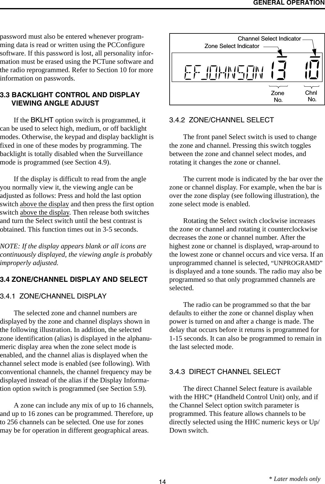 GENERAL OPERATION14password must also be entered whenever program-ming data is read or written using the PCConfigure software. If this password is lost, all personality infor-mation must be erased using the PCTune software and the radio reprogrammed. Refer to Section 10 for more information on passwords.3.3 BACKLIGHT CONTROL AND DISPLAY VIEWING ANGLE ADJUST If the BKLHT option switch is programmed, it can be used to select high, medium, or off backlight modes. Otherwise, the keypad and display backlight is fixed in one of these modes by programming. The backlight is totally disabled when the Surveillance mode is programmed (see Section 4.9).If the display is difficult to read from the angle you normally view it, the viewing angle can be adjusted as follows: Press and hold the last option switch above the display and then press the first option switch above the display. Then release both switches and turn the Select switch until the best contrast is obtained. This function times out in 3-5 seconds.NOTE: If the display appears blank or all icons are continuously displayed, the viewing angle is probably improperly adjusted.3.4 ZONE/CHANNEL DISPLAY AND SELECT3.4.1  ZONE/CHANNEL DISPLAYThe selected zone and channel numbers are displayed by the zone and channel displays shown in the following illustration. In addition, the selected zone identification (alias) is displayed in the alphanu-meric display area when the zone select mode is enabled, and the channel alias is displayed when the channel select mode is enabled (see following). With conventional channels, the channel frequency may be displayed instead of the alias if the Display Informa-tion option switch is programmed (see Section 5.9).A zone can include any mix of up to 16 channels, and up to 16 zones can be programmed. Therefore, up to 256 channels can be selected. One use for zones may be for operation in different geographical areas. 3.4.2  ZONE/CHANNEL SELECT The front panel Select switch is used to change the zone and channel. Pressing this switch toggles between the zone and channel select modes, and rotating it changes the zone or channel.The current mode is indicated by the bar over the zone or channel display. For example, when the bar is over the zone display (see following illustration), the zone select mode is enabled. Rotating the Select switch clockwise increases the zone or channel and rotating it counterclockwise decreases the zone or channel number. After the highest zone or channel is displayed, wrap-around to the lowest zone or channel occurs and vice versa. If an unprogrammed channel is selected, “UNPROGRAMD” is displayed and a tone sounds. The radio may also be programmed so that only programmed channels are selected.The radio can be programmed so that the bar defaults to either the zone or channel display when power is turned on and after a change is made. The delay that occurs before it returns is programmed for 1-15 seconds. It can also be programmed to remain in the last selected mode. 3.4.3  DIRECT CHANNEL SELECTThe direct Channel Select feature is available with the HHC* (Handheld Control Unit) only, and if the Channel Select option switch parameter is programmed. This feature allows channels to be directly selected using the HHC numeric keys or Up/Down switch. ZoneNo.ChnlNo.Zone Select IndicatorChannel Select Indicator* Later models only