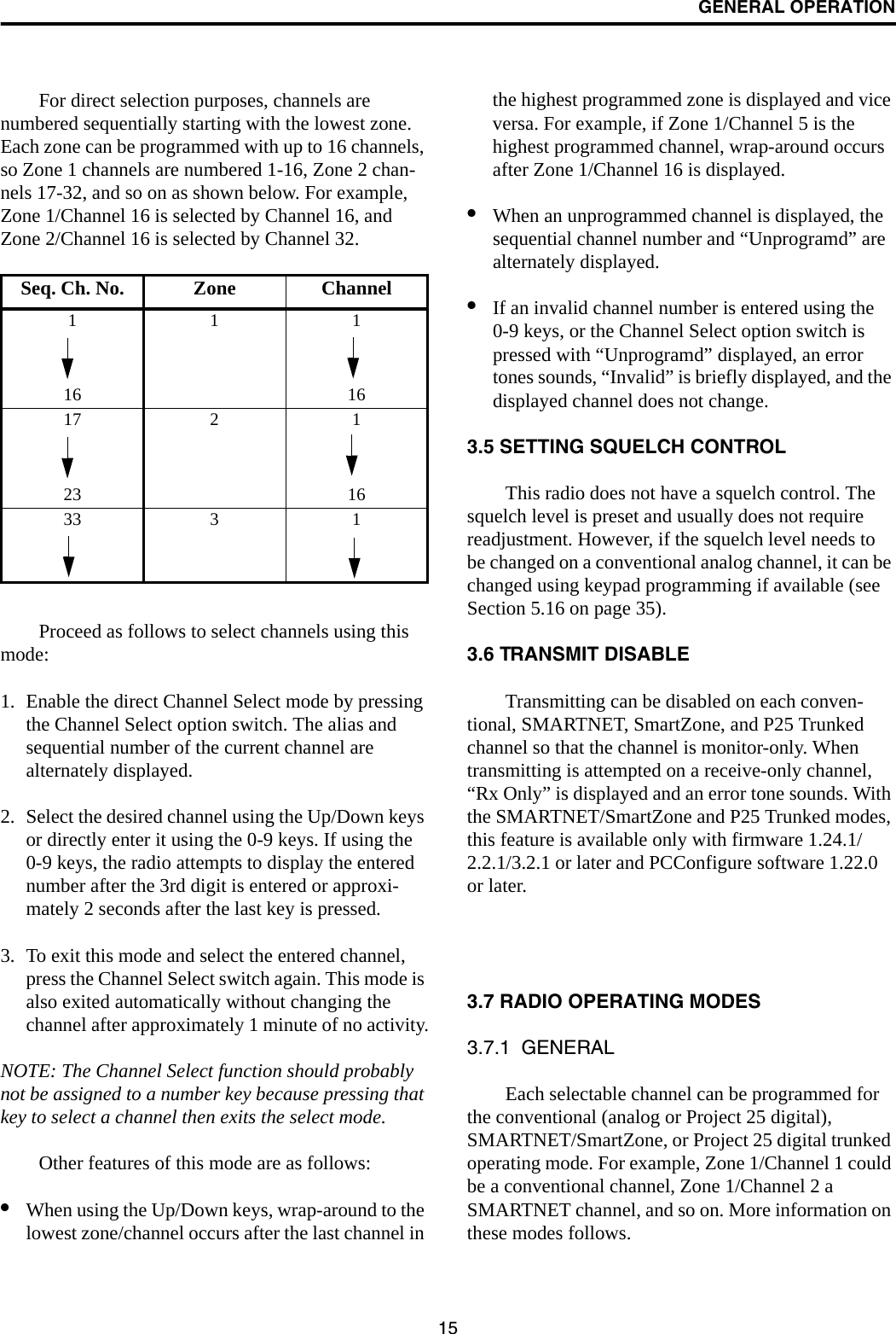 GENERAL OPERATION15For direct selection purposes, channels are numbered sequentially starting with the lowest zone. Each zone can be programmed with up to 16 channels, so Zone 1 channels are numbered 1-16, Zone 2 chan-nels 17-32, and so on as shown below. For example, Zone 1/Channel 16 is selected by Channel 16, and Zone 2/Channel 16 is selected by Channel 32.Proceed as follows to select channels using this mode:1. Enable the direct Channel Select mode by pressing the Channel Select option switch. The alias and sequential number of the current channel are alternately displayed.2. Select the desired channel using the Up/Down keys or directly enter it using the 0-9 keys. If using the 0-9 keys, the radio attempts to display the entered number after the 3rd digit is entered or approxi-mately 2 seconds after the last key is pressed. 3. To exit this mode and select the entered channel, press the Channel Select switch again. This mode is also exited automatically without changing the channel after approximately 1 minute of no activity.NOTE: The Channel Select function should probably not be assigned to a number key because pressing that key to select a channel then exits the select mode. Other features of this mode are as follows:•When using the Up/Down keys, wrap-around to the lowest zone/channel occurs after the last channel in the highest programmed zone is displayed and vice versa. For example, if Zone 1/Channel 5 is the highest programmed channel, wrap-around occurs after Zone 1/Channel 16 is displayed.•When an unprogrammed channel is displayed, the sequential channel number and “Unprogramd” are alternately displayed. •If an invalid channel number is entered using the 0-9 keys, or the Channel Select option switch is pressed with “Unprogramd” displayed, an error tones sounds, “Invalid” is briefly displayed, and the displayed channel does not change.3.5 SETTING SQUELCH CONTROLThis radio does not have a squelch control. The squelch level is preset and usually does not require readjustment. However, if the squelch level needs to be changed on a conventional analog channel, it can be changed using keypad programming if available (see Section 5.16 on page 35).3.6 TRANSMIT DISABLETransmitting can be disabled on each conven-tional, SMARTNET, SmartZone, and P25 Trunked channel so that the channel is monitor-only. When transmitting is attempted on a receive-only channel, “Rx Only” is displayed and an error tone sounds. With the SMARTNET/SmartZone and P25 Trunked modes, this feature is available only with firmware 1.24.1/2.2.1/3.2.1 or later and PCConfigure software 1.22.0 or later.3.7 RADIO OPERATING MODES3.7.1  GENERALEach selectable channel can be programmed for the conventional (analog or Project 25 digital), SMARTNET/SmartZone, or Project 25 digital trunked operating mode. For example, Zone 1/Channel 1 could be a conventional channel, Zone 1/Channel 2 a SMARTNET channel, and so on. More information on these modes follows.Seq. Ch. No. Zone Channel11116 1617 2 123 1633 3 1