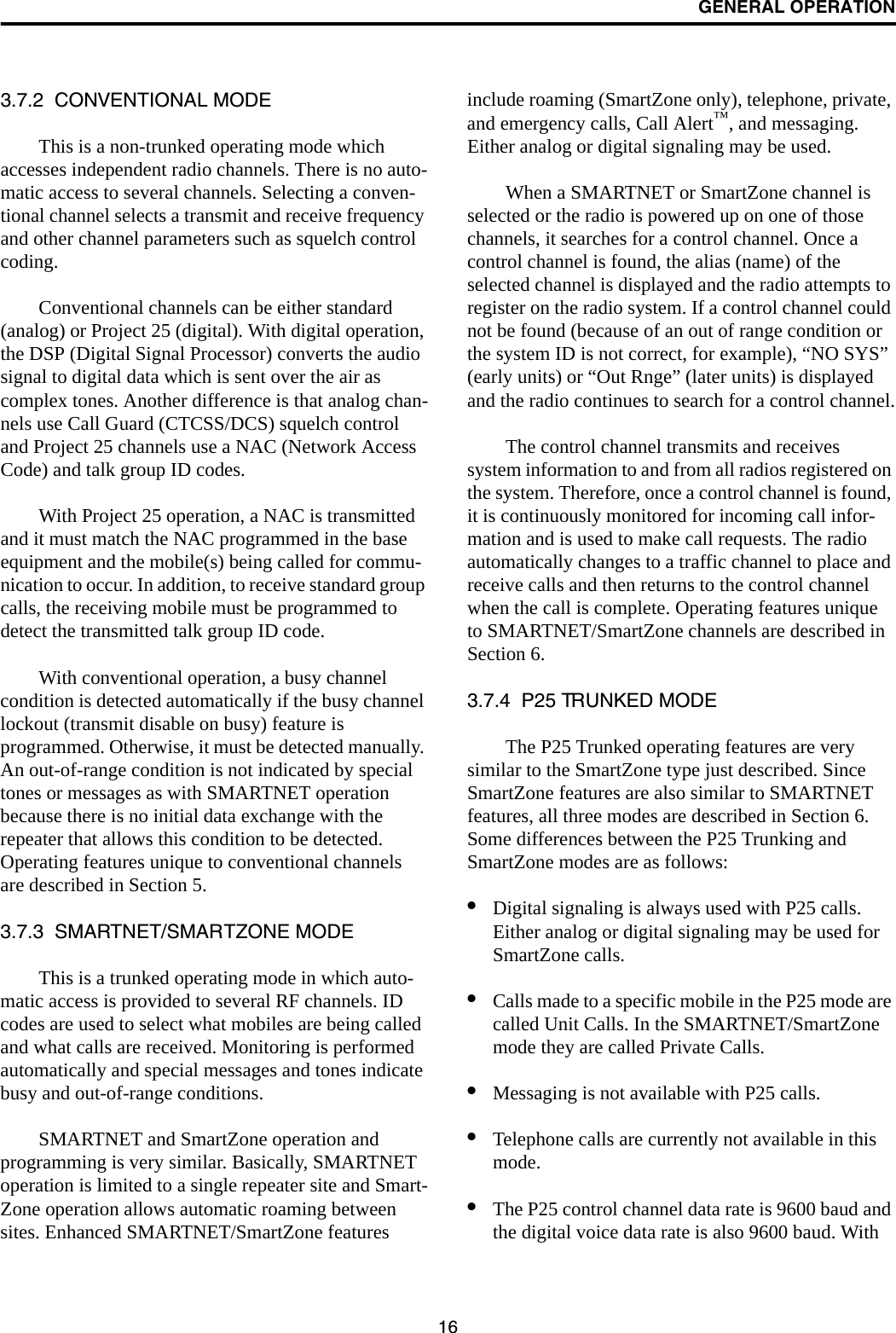 GENERAL OPERATION163.7.2  CONVENTIONAL MODEThis is a non-trunked operating mode which accesses independent radio channels. There is no auto-matic access to several channels. Selecting a conven-tional channel selects a transmit and receive frequency and other channel parameters such as squelch control coding. Conventional channels can be either standard (analog) or Project 25 (digital). With digital operation, the DSP (Digital Signal Processor) converts the audio signal to digital data which is sent over the air as complex tones. Another difference is that analog chan-nels use Call Guard (CTCSS/DCS) squelch control and Project 25 channels use a NAC (Network Access Code) and talk group ID codes. With Project 25 operation, a NAC is transmitted and it must match the NAC programmed in the base equipment and the mobile(s) being called for commu-nication to occur. In addition, to receive standard group calls, the receiving mobile must be programmed to detect the transmitted talk group ID code. With conventional operation, a busy channel condition is detected automatically if the busy channel lockout (transmit disable on busy) feature is programmed. Otherwise, it must be detected manually. An out-of-range condition is not indicated by special tones or messages as with SMARTNET operation because there is no initial data exchange with the repeater that allows this condition to be detected. Operating features unique to conventional channels are described in Section 5.3.7.3  SMARTNET/SMARTZONE MODEThis is a trunked operating mode in which auto-matic access is provided to several RF channels. ID codes are used to select what mobiles are being called and what calls are received. Monitoring is performed automatically and special messages and tones indicate busy and out-of-range conditions. SMARTNET and SmartZone operation and programming is very similar. Basically, SMARTNET operation is limited to a single repeater site and Smart-Zone operation allows automatic roaming between sites. Enhanced SMARTNET/SmartZone features include roaming (SmartZone only), telephone, private, and emergency calls, Call Alert™, and messaging. Either analog or digital signaling may be used. When a SMARTNET or SmartZone channel is selected or the radio is powered up on one of those channels, it searches for a control channel. Once a control channel is found, the alias (name) of the selected channel is displayed and the radio attempts to register on the radio system. If a control channel could not be found (because of an out of range condition or the system ID is not correct, for example), “NO SYS” (early units) or “Out Rnge” (later units) is displayed and the radio continues to search for a control channel.The control channel transmits and receives system information to and from all radios registered on the system. Therefore, once a control channel is found, it is continuously monitored for incoming call infor-mation and is used to make call requests. The radio automatically changes to a traffic channel to place and receive calls and then returns to the control channel when the call is complete. Operating features unique to SMARTNET/SmartZone channels are described in Section 6.3.7.4  P25 TRUNKED MODEThe P25 Trunked operating features are very similar to the SmartZone type just described. Since SmartZone features are also similar to SMARTNET features, all three modes are described in Section 6. Some differences between the P25 Trunking and SmartZone modes are as follows:•Digital signaling is always used with P25 calls. Either analog or digital signaling may be used for SmartZone calls.•Calls made to a specific mobile in the P25 mode are called Unit Calls. In the SMARTNET/SmartZone mode they are called Private Calls. •Messaging is not available with P25 calls.•Telephone calls are currently not available in this mode. •The P25 control channel data rate is 9600 baud and the digital voice data rate is also 9600 baud. With 