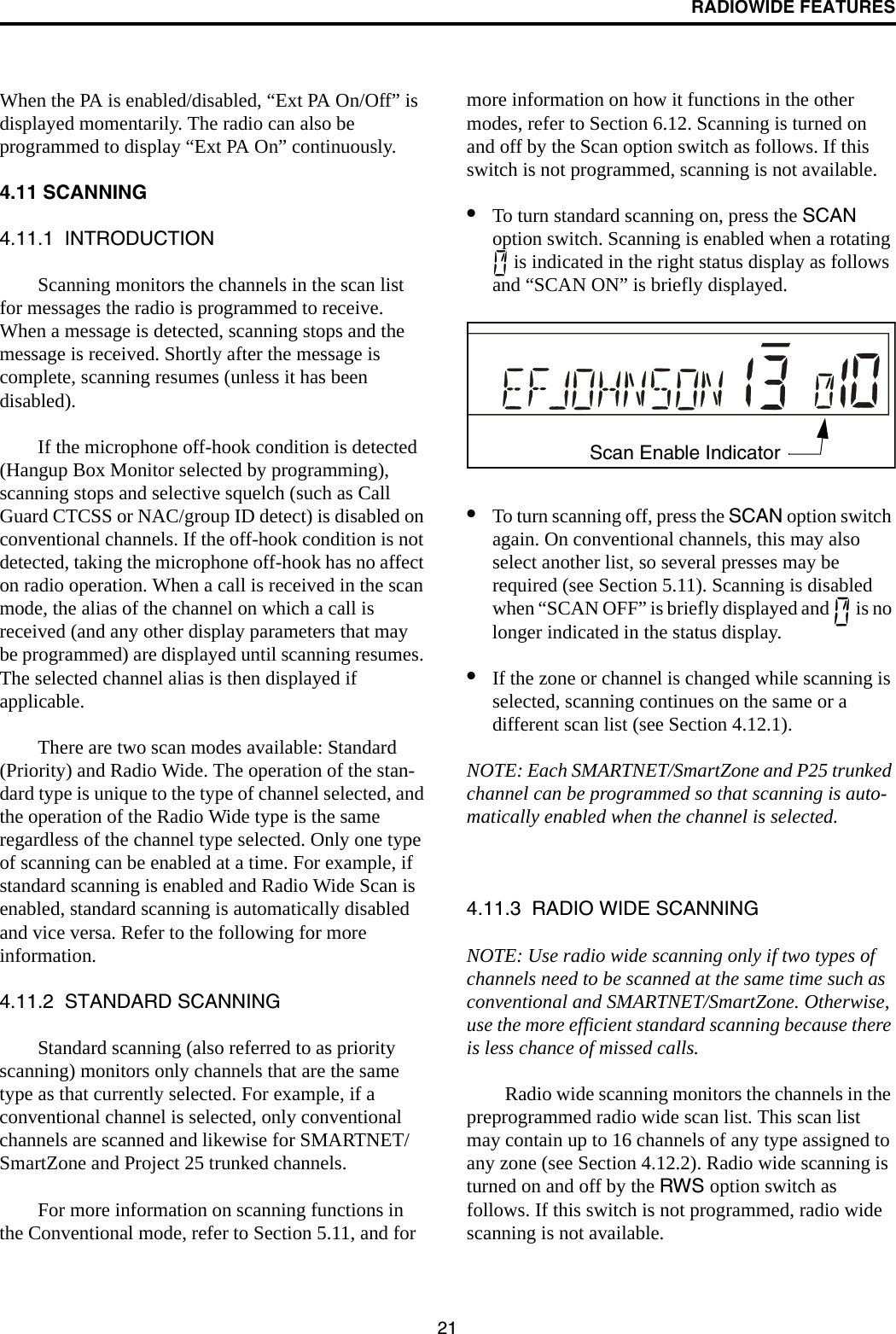 RADIOWIDE FEATURES21When the PA is enabled/disabled, “Ext PA On/Off” is displayed momentarily. The radio can also be programmed to display “Ext PA On” continuously. 4.11 SCANNING4.11.1  INTRODUCTIONScanning monitors the channels in the scan list for messages the radio is programmed to receive. When a message is detected, scanning stops and the message is received. Shortly after the message is complete, scanning resumes (unless it has been disabled). If the microphone off-hook condition is detected (Hangup Box Monitor selected by programming), scanning stops and selective squelch (such as Call Guard CTCSS or NAC/group ID detect) is disabled on conventional channels. If the off-hook condition is not detected, taking the microphone off-hook has no affect on radio operation. When a call is received in the scan mode, the alias of the channel on which a call is received (and any other display parameters that may be programmed) are displayed until scanning resumes. The selected channel alias is then displayed if applicable.There are two scan modes available: Standard (Priority) and Radio Wide. The operation of the stan-dard type is unique to the type of channel selected, and the operation of the Radio Wide type is the same regardless of the channel type selected. Only one type of scanning can be enabled at a time. For example, if standard scanning is enabled and Radio Wide Scan is enabled, standard scanning is automatically disabled and vice versa. Refer to the following for more information.4.11.2  STANDARD SCANNINGStandard scanning (also referred to as priority scanning) monitors only channels that are the same type as that currently selected. For example, if a conventional channel is selected, only conventional channels are scanned and likewise for SMARTNET/SmartZone and Project 25 trunked channels. For more information on scanning functions in the Conventional mode, refer to Section 5.11, and for more information on how it functions in the other modes, refer to Section 6.12. Scanning is turned on and off by the Scan option switch as follows. If this switch is not programmed, scanning is not available.•To turn standard scanning on, press the SCAN option switch. Scanning is enabled when a rotating  is indicated in the right status display as follows and “SCAN ON” is briefly displayed.•To turn scanning off, press the SCAN option switch again. On conventional channels, this may also select another list, so several presses may be required (see Section 5.11). Scanning is disabled when “SCAN OFF” is briefly displayed and   is no longer indicated in the status display.•If the zone or channel is changed while scanning is selected, scanning continues on the same or a different scan list (see Section 4.12.1).NOTE: Each SMARTNET/SmartZone and P25 trunked channel can be programmed so that scanning is auto-matically enabled when the channel is selected.4.11.3  RADIO WIDE SCANNINGNOTE: Use radio wide scanning only if two types of channels need to be scanned at the same time such as conventional and SMARTNET/SmartZone. Otherwise, use the more efficient standard scanning because there is less chance of missed calls.Radio wide scanning monitors the channels in the preprogrammed radio wide scan list. This scan list may contain up to 16 channels of any type assigned to any zone (see Section 4.12.2). Radio wide scanning is turned on and off by the RWS option switch as follows. If this switch is not programmed, radio wide scanning is not available. Scan Enable Indicator