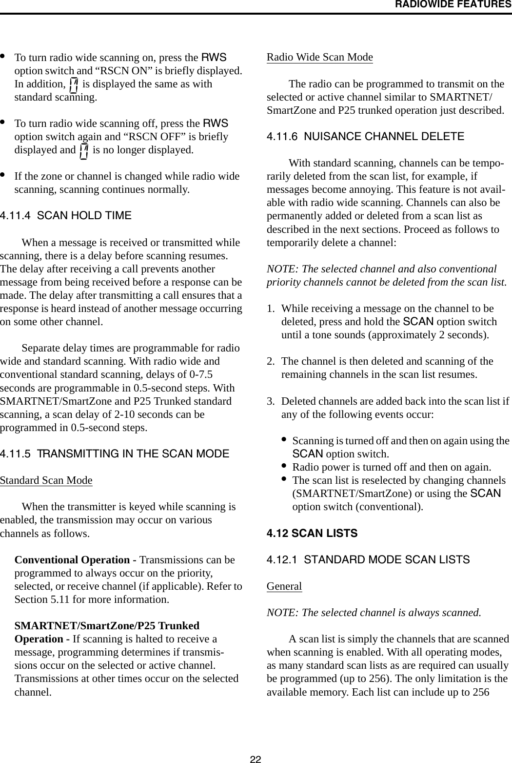 RADIOWIDE FEATURES22•To turn radio wide scanning on, press the RWS option switch and “RSCN ON” is briefly displayed. In addition,   is displayed the same as with standard scanning. •To turn radio wide scanning off, press the RWS option switch again and “RSCN OFF” is briefly displayed and   is no longer displayed.•If the zone or channel is changed while radio wide scanning, scanning continues normally.4.11.4  SCAN HOLD TIMEWhen a message is received or transmitted while scanning, there is a delay before scanning resumes. The delay after receiving a call prevents another message from being received before a response can be made. The delay after transmitting a call ensures that a response is heard instead of another message occurring on some other channel. Separate delay times are programmable for radio wide and standard scanning. With radio wide and conventional standard scanning, delays of 0-7.5 seconds are programmable in 0.5-second steps. With SMARTNET/SmartZone and P25 Trunked standard scanning, a scan delay of 2-10 seconds can be programmed in 0.5-second steps. 4.11.5  TRANSMITTING IN THE SCAN MODEStandard Scan ModeWhen the transmitter is keyed while scanning is enabled, the transmission may occur on various channels as follows. Conventional Operation - Transmissions can be programmed to always occur on the priority, selected, or receive channel (if applicable). Refer to Section 5.11 for more information.SMARTNET/SmartZone/P25 Trunked Operation - If scanning is halted to receive a message, programming determines if transmis-sions occur on the selected or active channel. Transmissions at other times occur on the selected channel. Radio Wide Scan ModeThe radio can be programmed to transmit on the selected or active channel similar to SMARTNET/SmartZone and P25 trunked operation just described.4.11.6  NUISANCE CHANNEL DELETEWith standard scanning, channels can be tempo-rarily deleted from the scan list, for example, if messages become annoying. This feature is not avail-able with radio wide scanning. Channels can also be permanently added or deleted from a scan list as described in the next sections. Proceed as follows to temporarily delete a channel:NOTE: The selected channel and also conventional priority channels cannot be deleted from the scan list.1. While receiving a message on the channel to be deleted, press and hold the SCAN option switch until a tone sounds (approximately 2 seconds). 2. The channel is then deleted and scanning of the remaining channels in the scan list resumes.3. Deleted channels are added back into the scan list if any of the following events occur:•Scanning is turned off and then on again using the SCAN option switch.•Radio power is turned off and then on again.•The scan list is reselected by changing channels (SMARTNET/SmartZone) or using the SCAN option switch (conventional).4.12 SCAN LISTS4.12.1  STANDARD MODE SCAN LISTS GeneralNOTE: The selected channel is always scanned.A scan list is simply the channels that are scanned when scanning is enabled. With all operating modes, as many standard scan lists as are required can usually be programmed (up to 256). The only limitation is the available memory. Each list can include up to 256 