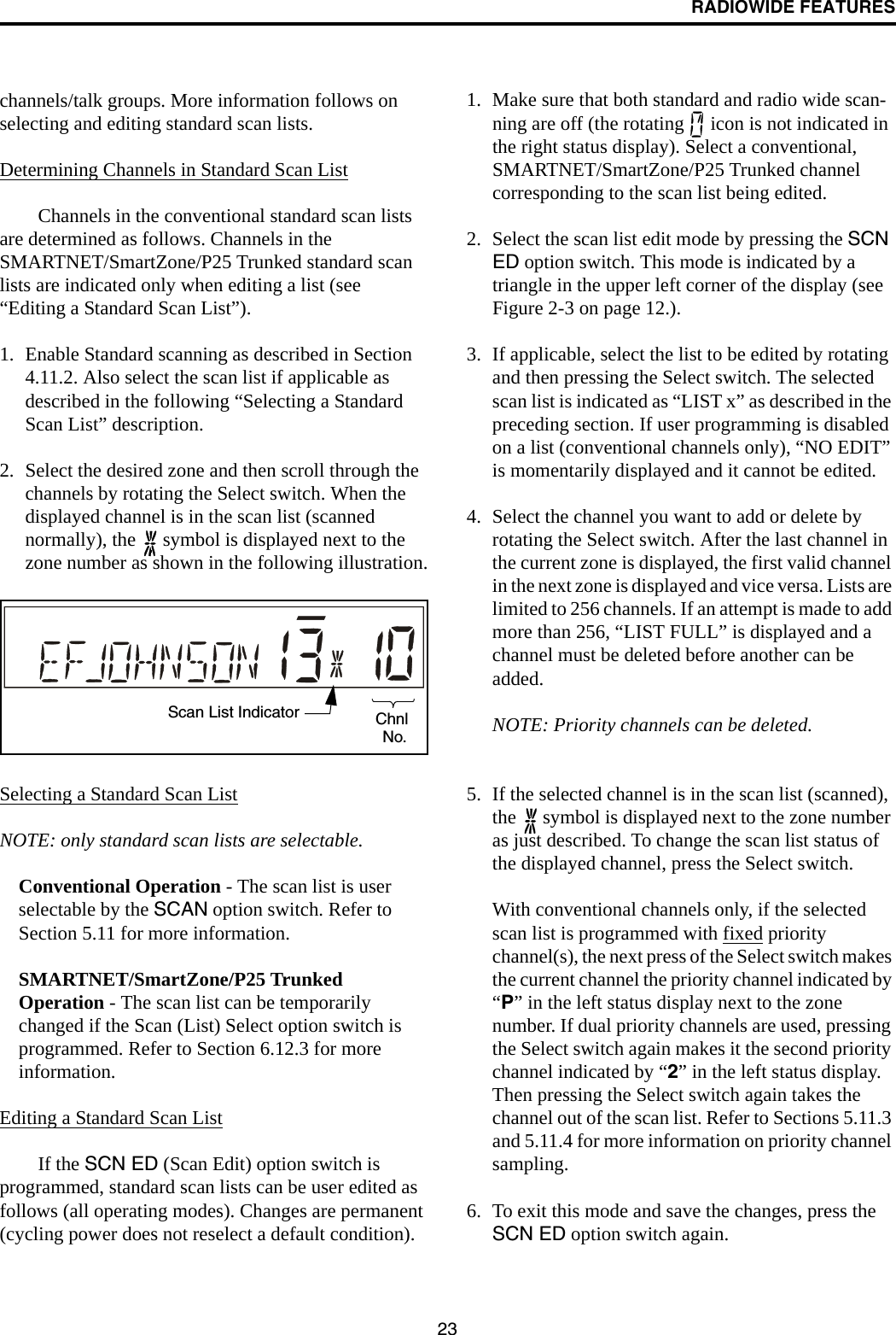 RADIOWIDE FEATURES23channels/talk groups. More information follows on selecting and editing standard scan lists.Determining Channels in Standard Scan ListChannels in the conventional standard scan lists are determined as follows. Channels in the SMARTNET/SmartZone/P25 Trunked standard scan lists are indicated only when editing a list (see “Editing a Standard Scan List”).1. Enable Standard scanning as described in Section 4.11.2. Also select the scan list if applicable as described in the following “Selecting a Standard Scan List” description. 2. Select the desired zone and then scroll through the channels by rotating the Select switch. When the displayed channel is in the scan list (scanned normally), the   symbol is displayed next to the zone number as shown in the following illustration.Selecting a Standard Scan ListNOTE: only standard scan lists are selectable.Conventional Operation - The scan list is user selectable by the SCAN option switch. Refer to Section 5.11 for more information.SMARTNET/SmartZone/P25 Trunked Operation - The scan list can be temporarily changed if the Scan (List) Select option switch is programmed. Refer to Section 6.12.3 for more information.Editing a Standard Scan ListIf the SCN ED (Scan Edit) option switch is programmed, standard scan lists can be user edited as follows (all operating modes). Changes are permanent (cycling power does not reselect a default condition).1. Make sure that both standard and radio wide scan-ning are off (the rotating   icon is not indicated in the right status display). Select a conventional, SMARTNET/SmartZone/P25 Trunked channel corresponding to the scan list being edited.2. Select the scan list edit mode by pressing the SCN ED option switch. This mode is indicated by a triangle in the upper left corner of the display (see Figure 2-3 on page 12.). 3. If applicable, select the list to be edited by rotating and then pressing the Select switch. The selected scan list is indicated as “LIST x” as described in the preceding section. If user programming is disabled on a list (conventional channels only), “NO EDIT” is momentarily displayed and it cannot be edited.4. Select the channel you want to add or delete by rotating the Select switch. After the last channel in the current zone is displayed, the first valid channel in the next zone is displayed and vice versa. Lists are limited to 256 channels. If an attempt is made to add more than 256, “LIST FULL” is displayed and a channel must be deleted before another can be added.NOTE: Priority channels can be deleted.5. If the selected channel is in the scan list (scanned), the   symbol is displayed next to the zone number as just described. To change the scan list status of the displayed channel, press the Select switch. With conventional channels only, if the selected scan list is programmed with fixed priority channel(s), the next press of the Select switch makes the current channel the priority channel indicated by “P” in the left status display next to the zone number. If dual priority channels are used, pressing the Select switch again makes it the second priority channel indicated by “2” in the left status display. Then pressing the Select switch again takes the channel out of the scan list. Refer to Sections 5.11.3 and 5.11.4 for more information on priority channel sampling.6. To exit this mode and save the changes, press the SCN ED option switch again.Scan List Indicator ChnlNo.