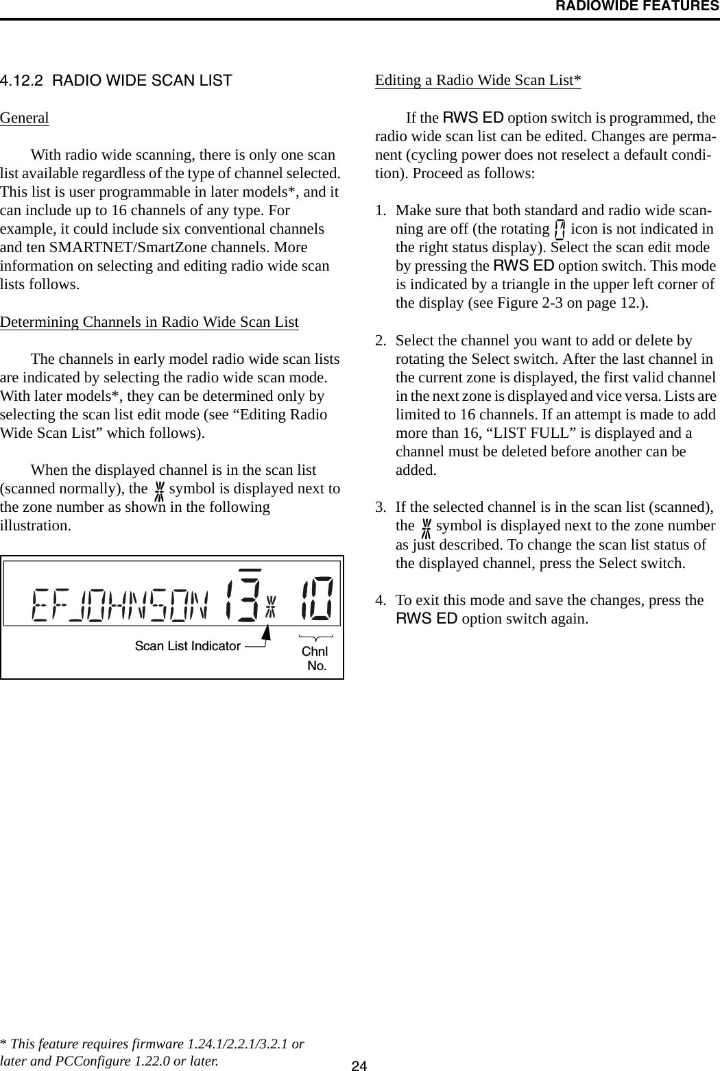 RADIOWIDE FEATURES244.12.2  RADIO WIDE SCAN LISTGeneralWith radio wide scanning, there is only one scan list available regardless of the type of channel selected. This list is user programmable in later models*, and it can include up to 16 channels of any type. For example, it could include six conventional channels and ten SMARTNET/SmartZone channels. More information on selecting and editing radio wide scan lists follows.Determining Channels in Radio Wide Scan ListThe channels in early model radio wide scan lists are indicated by selecting the radio wide scan mode. With later models*, they can be determined only by selecting the scan list edit mode (see “Editing Radio Wide Scan List” which follows).When the displayed channel is in the scan list (scanned normally), the   symbol is displayed next to the zone number as shown in the following illustration.Editing a Radio Wide Scan List*If the RWS ED option switch is programmed, the radio wide scan list can be edited. Changes are perma-nent (cycling power does not reselect a default condi-tion). Proceed as follows:1. Make sure that both standard and radio wide scan-ning are off (the rotating   icon is not indicated in the right status display). Select the scan edit mode by pressing the RWS ED option switch. This mode is indicated by a triangle in the upper left corner of the display (see Figure 2-3 on page 12.). 2. Select the channel you want to add or delete by rotating the Select switch. After the last channel in the current zone is displayed, the first valid channel in the next zone is displayed and vice versa. Lists are limited to 16 channels. If an attempt is made to add more than 16, “LIST FULL” is displayed and a channel must be deleted before another can be added.3. If the selected channel is in the scan list (scanned), the   symbol is displayed next to the zone number as just described. To change the scan list status of the displayed channel, press the Select switch. 4. To exit this mode and save the changes, press the RWS ED option switch again.Scan List Indicator ChnlNo.* This feature requires firmware 1.24.1/2.2.1/3.2.1 or later and PCConfigure 1.22.0 or later.