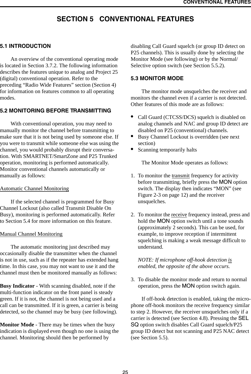 25CONVENTIONAL FEATURESSECTION 5   CONVENTIONAL FEATURES5.1 INTRODUCTIONAn overview of the conventional operating mode is located in Section 3.7.2. The following information describes the features unique to analog and Project 25 (digital) conventional operation. Refer to the preceding “Radio Wide Features” section (Section 4) for information on features common to all operating modes.5.2 MONITORING BEFORE TRANSMITTINGWith conventional operation, you may need to manually monitor the channel before transmitting to make sure that it is not being used by someone else. If you were to transmit while someone else was using the channel, you would probably disrupt their conversa-tion. With SMARTNET/SmartZone and P25 Trunked operation, monitoring is performed automatically. Monitor conventional channels automatically or manually as follows:Automatic Channel MonitoringIf the selected channel is programmed for Busy Channel Lockout (also called Transmit Disable On Busy), monitoring is performed automatically. Refer to Section 5.4 for more information on this feature.Manual Channel MonitoringThe automatic monitoring just described may occasionally disable the transmitter when the channel is not in use, such as if the repeater has extended hang time. In this case, you may not want to use it and the channel must then be monitored manually as follows:Busy Indicator - With scanning disabled, note if the multi-function indicator on the front panel is steady green. If it is not, the channel is not being used and a call can be transmitted. If it is green, a carrier is being detected, so the channel may be busy (see following). Monitor Mode - There may be times when the busy indication is displayed even though no one is using the channel. Monitoring should then be performed by disabling Call Guard squelch (or group ID detect on P25 channels). This is usually done by selecting the Monitor Mode (see following) or by the Normal/Selective option switch (see Section 5.5.2). 5.3 MONITOR MODEThe monitor mode unsquelches the receiver and monitors the channel even if a carrier is not detected. Other features of this mode are as follows:•Call Guard (CTCSS/DCS) squelch is disabled on analog channels and NAC and group ID detect are disabled on P25 (conventional) channels. •Busy Channel Lockout is overridden (see next section)•Scanning temporarily halts The Monitor Mode operates as follows:1. To monitor the transmit frequency for activity before transmitting, briefly press the MON option switch. The display then indicates “MON” (see Figure 2-3 on page 12) and the receiver unsquelches. 2. To monitor the receive frequency instead, press and hold the MON option switch until a tone sounds (approximately 2 seconds). This can be used, for example, to improve reception if intermittent squelching is making a weak message difficult to understand.NOTE: If microphone off-hook detection is enabled, the opposite of the above occurs.3. To disable the monitor mode and return to normal operation, press the MON option switch again.If off-hook detection is enabled, taking the micro-phone off-hook monitors the receive frequency similar to step 2. However, the receiver unsquelches only if a carrier is detected (see Section 4.8). Pressing the SEL SQ option switch disables Call Guard squelch/P25 group ID detect but not scanning and P25 NAC detect (see Section 5.5). 