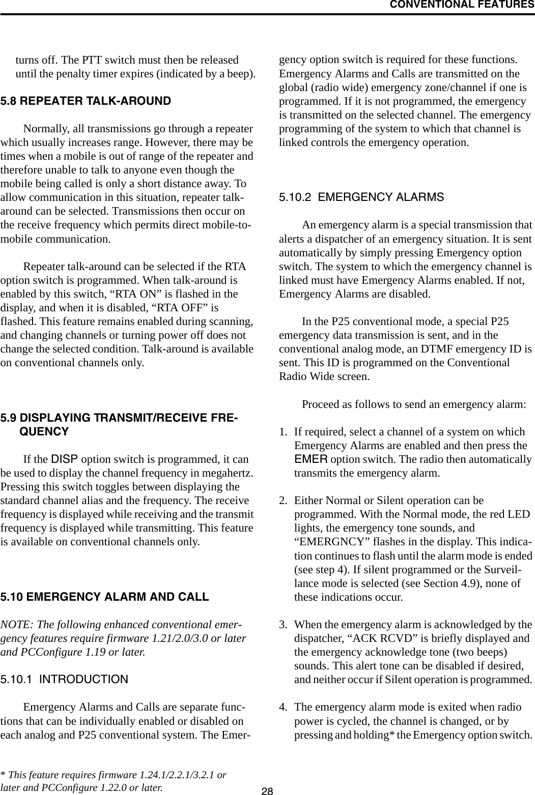 CONVENTIONAL FEATURES28turns off. The PTT switch must then be released until the penalty timer expires (indicated by a beep).5.8 REPEATER TALK-AROUNDNormally, all transmissions go through a repeater which usually increases range. However, there may be times when a mobile is out of range of the repeater and therefore unable to talk to anyone even though the mobile being called is only a short distance away. To allow communication in this situation, repeater talk-around can be selected. Transmissions then occur on the receive frequency which permits direct mobile-to-mobile communication.Repeater talk-around can be selected if the RTA option switch is programmed. When talk-around is enabled by this switch, “RTA ON” is flashed in the display, and when it is disabled, “RTA OFF” is flashed. This feature remains enabled during scanning, and changing channels or turning power off does not change the selected condition. Talk-around is available on conventional channels only.5.9 DISPLAYING TRANSMIT/RECEIVE FRE-QUENCYIf the DISP option switch is programmed, it can be used to display the channel frequency in megahertz. Pressing this switch toggles between displaying the standard channel alias and the frequency. The receive frequency is displayed while receiving and the transmit frequency is displayed while transmitting. This feature is available on conventional channels only.5.10 EMERGENCY ALARM AND CALLNOTE: The following enhanced conventional emer-gency features require firmware 1.21/2.0/3.0 or later and PCConfigure 1.19 or later.5.10.1  INTRODUCTIONEmergency Alarms and Calls are separate func-tions that can be individually enabled or disabled on each analog and P25 conventional system. The Emer-gency option switch is required for these functions. Emergency Alarms and Calls are transmitted on the global (radio wide) emergency zone/channel if one is programmed. If it is not programmed, the emergency is transmitted on the selected channel. The emergency programming of the system to which that channel is linked controls the emergency operation.5.10.2  EMERGENCY ALARMSAn emergency alarm is a special transmission that alerts a dispatcher of an emergency situation. It is sent automatically by simply pressing Emergency option switch. The system to which the emergency channel is linked must have Emergency Alarms enabled. If not, Emergency Alarms are disabled. In the P25 conventional mode, a special P25 emergency data transmission is sent, and in the conventional analog mode, an DTMF emergency ID is sent. This ID is programmed on the Conventional Radio Wide screen. Proceed as follows to send an emergency alarm: 1. If required, select a channel of a system on which Emergency Alarms are enabled and then press the EMER option switch. The radio then automatically transmits the emergency alarm.2. Either Normal or Silent operation can be programmed. With the Normal mode, the red LED lights, the emergency tone sounds, and “EMERGNCY” flashes in the display. This indica-tion continues to flash until the alarm mode is ended (see step 4). If silent programmed or the Surveil-lance mode is selected (see Section 4.9), none of these indications occur. 3. When the emergency alarm is acknowledged by the dispatcher, “ACK RCVD” is briefly displayed and the emergency acknowledge tone (two beeps) sounds. This alert tone can be disabled if desired, and neither occur if Silent operation is programmed. 4. The emergency alarm mode is exited when radio power is cycled, the channel is changed, or by pressing and holding* the Emergency option switch. * This feature requires firmware 1.24.1/2.2.1/3.2.1 or later and PCConfigure 1.22.0 or later.