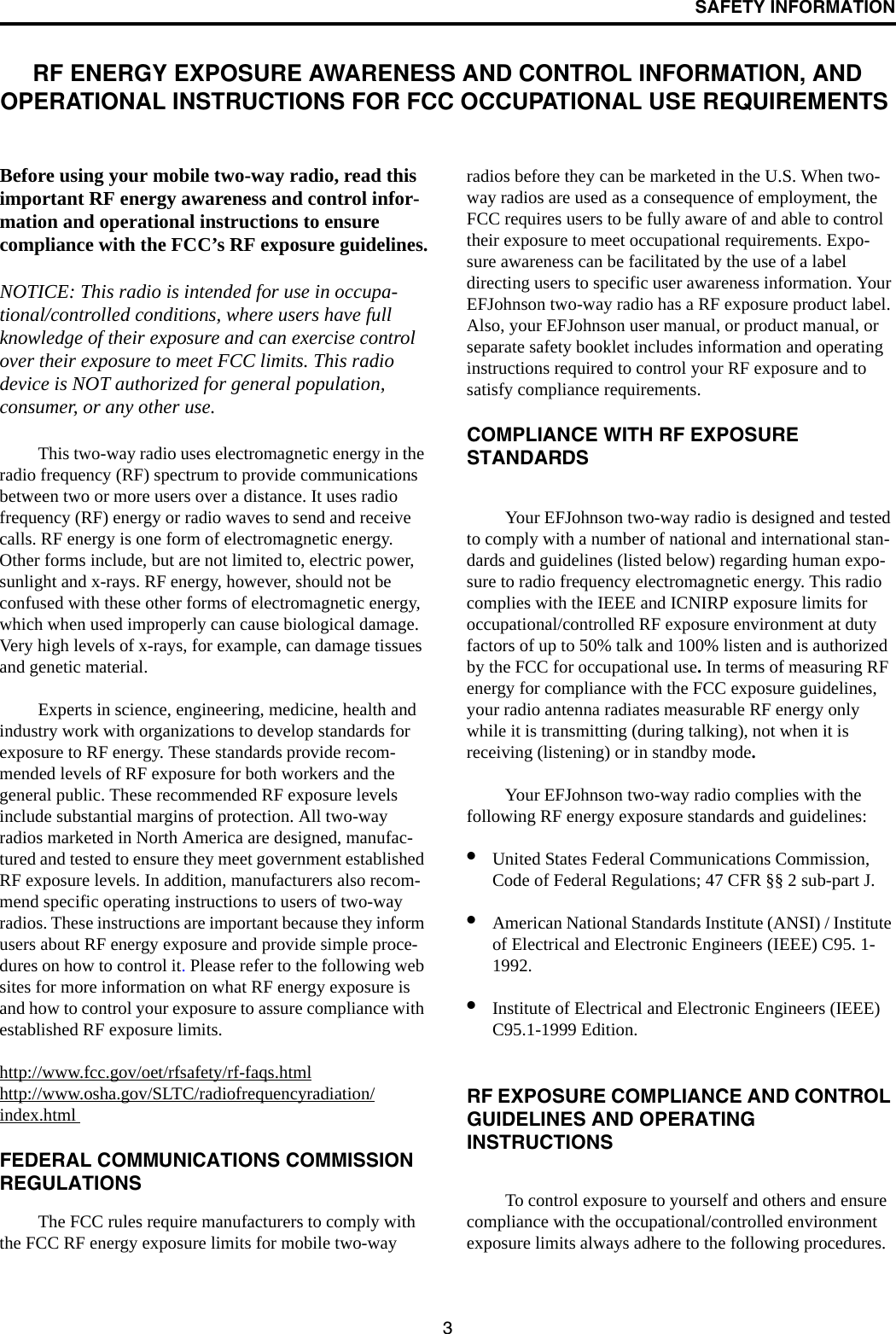 SAFETY INFORMATION3RF ENERGY EXPOSURE AWARENESS AND CONTROL INFORMATION, AND OPERATIONAL INSTRUCTIONS FOR FCC OCCUPATIONAL USE REQUIREMENTS Before using your mobile two-way radio, read this important RF energy awareness and control infor-mation and operational instructions to ensure compliance with the FCC’s RF exposure guidelines.NOTICE: This radio is intended for use in occupa-tional/controlled conditions, where users have full knowledge of their exposure and can exercise control over their exposure to meet FCC limits. This radio device is NOT authorized for general population, consumer, or any other use. This two-way radio uses electromagnetic energy in the radio frequency (RF) spectrum to provide communications between two or more users over a distance. It uses radio frequency (RF) energy or radio waves to send and receive calls. RF energy is one form of electromagnetic energy. Other forms include, but are not limited to, electric power, sunlight and x-rays. RF energy, however, should not be confused with these other forms of electromagnetic energy, which when used improperly can cause biological damage. Very high levels of x-rays, for example, can damage tissues and genetic material. Experts in science, engineering, medicine, health and industry work with organizations to develop standards for exposure to RF energy. These standards provide recom-mended levels of RF exposure for both workers and the general public. These recommended RF exposure levels include substantial margins of protection. All two-way radios marketed in North America are designed, manufac-tured and tested to ensure they meet government established RF exposure levels. In addition, manufacturers also recom-mend specific operating instructions to users of two-way radios. These instructions are important because they inform users about RF energy exposure and provide simple proce-dures on how to control it. Please refer to the following web sites for more information on what RF energy exposure is and how to control your exposure to assure compliance with established RF exposure limits. http://www.fcc.gov/oet/rfsafety/rf-faqs.htmlhttp://www.osha.gov/SLTC/radiofrequencyradiation/index.html FEDERAL COMMUNICATIONS COMMISSION REGULATIONS The FCC rules require manufacturers to comply with the FCC RF energy exposure limits for mobile two-way radios before they can be marketed in the U.S. When two-way radios are used as a consequence of employment, the FCC requires users to be fully aware of and able to control their exposure to meet occupational requirements. Expo-sure awareness can be facilitated by the use of a label directing users to specific user awareness information. Your EFJohnson two-way radio has a RF exposure product label. Also, your EFJohnson user manual, or product manual, or separate safety booklet includes information and operating instructions required to control your RF exposure and to satisfy compliance requirements. COMPLIANCE WITH RF EXPOSURE STANDARDS Your EFJohnson two-way radio is designed and tested to comply with a number of national and international stan-dards and guidelines (listed below) regarding human expo-sure to radio frequency electromagnetic energy. This radio complies with the IEEE and ICNIRP exposure limits for occupational/controlled RF exposure environment at duty factors of up to 50% talk and 100% listen and is authorized by the FCC for occupational use. In terms of measuring RF energy for compliance with the FCC exposure guidelines, your radio antenna radiates measurable RF energy only while it is transmitting (during talking), not when it is receiving (listening) or in standby mode.Your EFJohnson two-way radio complies with the following RF energy exposure standards and guidelines: •United States Federal Communications Commission, Code of Federal Regulations; 47 CFR §§ 2 sub-part J. •American National Standards Institute (ANSI) / Institute of Electrical and Electronic Engineers (IEEE) C95. 1-1992. •Institute of Electrical and Electronic Engineers (IEEE) C95.1-1999 Edition. RF EXPOSURE COMPLIANCE AND CONTROL GUIDELINES AND OPERATINGINSTRUCTIONS To control exposure to yourself and others and ensure compliance with the occupational/controlled environment exposure limits always adhere to the following procedures. 