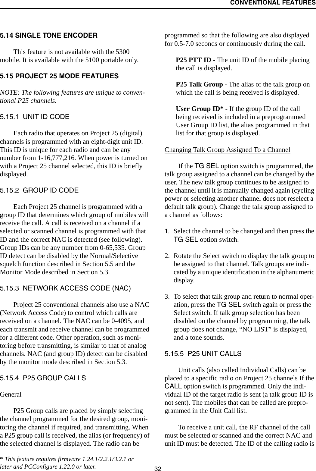 CONVENTIONAL FEATURES325.14 SINGLE TONE ENCODERThis feature is not available with the 5300 mobile. It is available with the 5100 portable only.5.15 PROJECT 25 MODE FEATURESNOTE: The following features are unique to conven-tional P25 channels.5.15.1  UNIT ID CODEEach radio that operates on Project 25 (digital) channels is programmed with an eight-digit unit ID. This ID is unique for each radio and can be any number from 1-16,777,216. When power is turned on with a Project 25 channel selected, this ID is briefly displayed.5.15.2  GROUP ID CODEEach Project 25 channel is programmed with a group ID that determines which group of mobiles will receive the call. A call is received on a channel if a selected or scanned channel is programmed with that ID and the correct NAC is detected (see following). Group IDs can be any number from 0-65,535. Group ID detect can be disabled by the Normal/Selective squelch function described in Section 5.5 and the Monitor Mode described in Section 5.3.5.15.3  NETWORK ACCESS CODE (NAC)Project 25 conventional channels also use a NAC (Network Access Code) to control which calls are received on a channel. The NAC can be 0-4095, and each transmit and receive channel can be programmed for a different code. Other operation, such as moni-toring before transmitting, is similar to that of analog channels. NAC (and group ID) detect can be disabled by the monitor mode described in Section 5.3.5.15.4  P25 GROUP CALLSGeneralP25 Group calls are placed by simply selecting the channel programmed for the desired group, moni-toring the channel if required, and transmitting. When a P25 group call is received, the alias (or frequency) of the selected channel is displayed. The radio can be programmed so that the following are also displayed for 0.5-7.0 seconds or continuously during the call. P25 PTT ID - The unit ID of the mobile placing the call is displayed.P25 Talk Group - The alias of the talk group on which the call is being received is displayed.User Group ID* - If the group ID of the call being received is included in a preprogrammed User Group ID list, the alias programmed in that list for that group is displayed. Changing Talk Group Assigned To a ChannelIf the TG SEL option switch is programmed, the talk group assigned to a channel can be changed by the user. The new talk group continues to be assigned to the channel until it is manually changed again (cycling power or selecting another channel does not reselect a default talk group). Change the talk group assigned to a channel as follows:1. Select the channel to be changed and then press the TG SEL option switch.2. Rotate the Select switch to display the talk group to be assigned to that channel. Talk groups are indi-cated by a unique identification in the alphanumeric display.3. To select that talk group and return to normal oper-ation, press the TG SEL switch again or press the Select switch. If talk group selection has been disabled on the channel by programming, the talk group does not change, “NO LIST” is displayed, and a tone sounds.5.15.5  P25 UNIT CALLSUnit calls (also called Individual Calls) can be placed to a specific radio on Project 25 channels If the CALL option switch is programmed. Only the indi-vidual ID of the target radio is sent (a talk group ID is not sent). The mobiles that can be called are prepro-grammed in the Unit Call list. To receive a unit call, the RF channel of the call must be selected or scanned and the correct NAC and unit ID must be detected. The ID of the calling radio is * This feature requires firmware 1.24.1/2.2.1/3.2.1 or later and PCConfigure 1.22.0 or later.