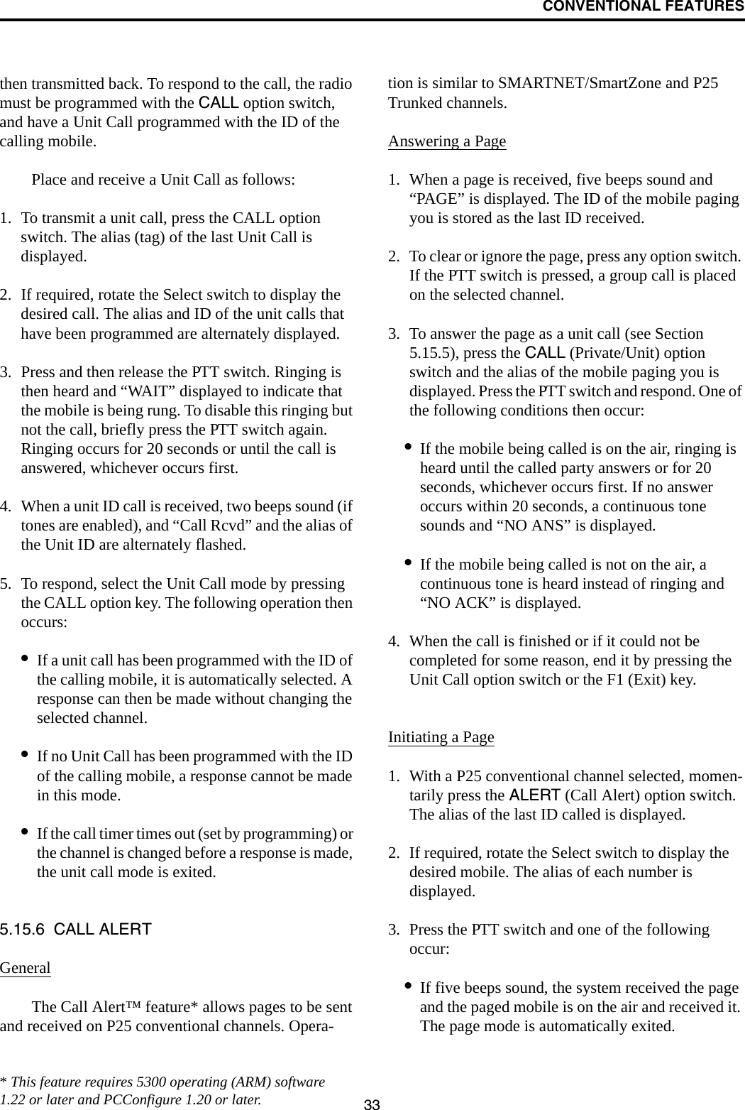 CONVENTIONAL FEATURES33then transmitted back. To respond to the call, the radio must be programmed with the CALL option switch, and have a Unit Call programmed with the ID of the calling mobile. Place and receive a Unit Call as follows:1. To transmit a unit call, press the CALL option switch. The alias (tag) of the last Unit Call is displayed.2. If required, rotate the Select switch to display the desired call. The alias and ID of the unit calls that have been programmed are alternately displayed.3. Press and then release the PTT switch. Ringing is then heard and “WAIT” displayed to indicate that the mobile is being rung. To disable this ringing but not the call, briefly press the PTT switch again. Ringing occurs for 20 seconds or until the call is answered, whichever occurs first.4. When a unit ID call is received, two beeps sound (if tones are enabled), and “Call Rcvd” and the alias of the Unit ID are alternately flashed. 5. To respond, select the Unit Call mode by pressing the CALL option key. The following operation then occurs:•If a unit call has been programmed with the ID of the calling mobile, it is automatically selected. A response can then be made without changing the selected channel.•If no Unit Call has been programmed with the ID of the calling mobile, a response cannot be made in this mode.•If the call timer times out (set by programming) or the channel is changed before a response is made, the unit call mode is exited. 5.15.6  CALL ALERTGeneralThe Call Alert™ feature* allows pages to be sent and received on P25 conventional channels. Opera-tion is similar to SMARTNET/SmartZone and P25 Trunked channels.Answering a Page1. When a page is received, five beeps sound and “PAGE” is displayed. The ID of the mobile paging you is stored as the last ID received.2. To clear or ignore the page, press any option switch. If the PTT switch is pressed, a group call is placed on the selected channel.3. To answer the page as a unit call (see Section 5.15.5), press the CALL (Private/Unit) option switch and the alias of the mobile paging you is displayed. Press the PTT switch and respond. One of the following conditions then occur:•If the mobile being called is on the air, ringing is heard until the called party answers or for 20 seconds, whichever occurs first. If no answer occurs within 20 seconds, a continuous tone sounds and “NO ANS” is displayed.•If the mobile being called is not on the air, a continuous tone is heard instead of ringing and “NO ACK” is displayed.4. When the call is finished or if it could not be completed for some reason, end it by pressing the Unit Call option switch or the F1 (Exit) key. Initiating a Page1. With a P25 conventional channel selected, momen-tarily press the ALERT (Call Alert) option switch. The alias of the last ID called is displayed.2. If required, rotate the Select switch to display the desired mobile. The alias of each number is displayed. 3. Press the PTT switch and one of the following occur:•If five beeps sound, the system received the page and the paged mobile is on the air and received it. The page mode is automatically exited.* This feature requires 5300 operating (ARM) software 1.22 or later and PCConfigure 1.20 or later.