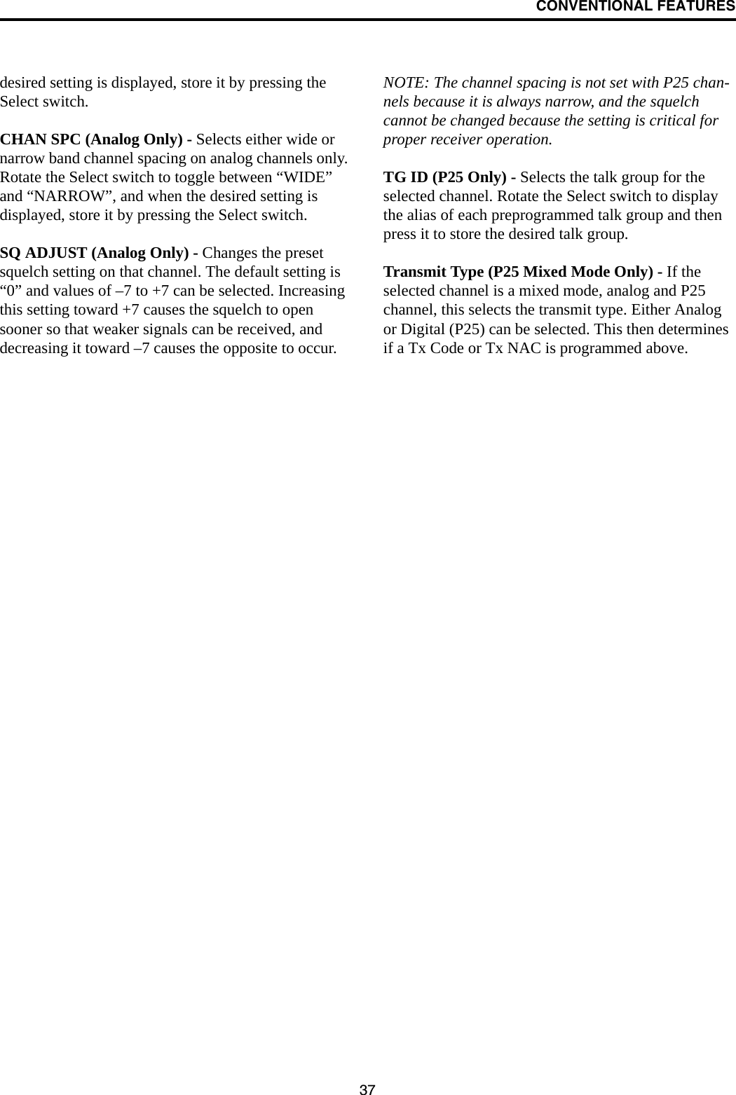 CONVENTIONAL FEATURES37desired setting is displayed, store it by pressing the Select switch.CHAN SPC (Analog Only) - Selects either wide or narrow band channel spacing on analog channels only. Rotate the Select switch to toggle between “WIDE” and “NARROW”, and when the desired setting is displayed, store it by pressing the Select switch.SQ ADJUST (Analog Only) - Changes the preset squelch setting on that channel. The default setting is “0” and values of –7 to +7 can be selected. Increasing this setting toward +7 causes the squelch to open sooner so that weaker signals can be received, and decreasing it toward –7 causes the opposite to occur.NOTE: The channel spacing is not set with P25 chan-nels because it is always narrow, and the squelch cannot be changed because the setting is critical for proper receiver operation.TG ID (P25 Only) - Selects the talk group for the selected channel. Rotate the Select switch to display the alias of each preprogrammed talk group and then press it to store the desired talk group.Transmit Type (P25 Mixed Mode Only) - If the selected channel is a mixed mode, analog and P25 channel, this selects the transmit type. Either Analog or Digital (P25) can be selected. This then determines if a Tx Code or Tx NAC is programmed above.