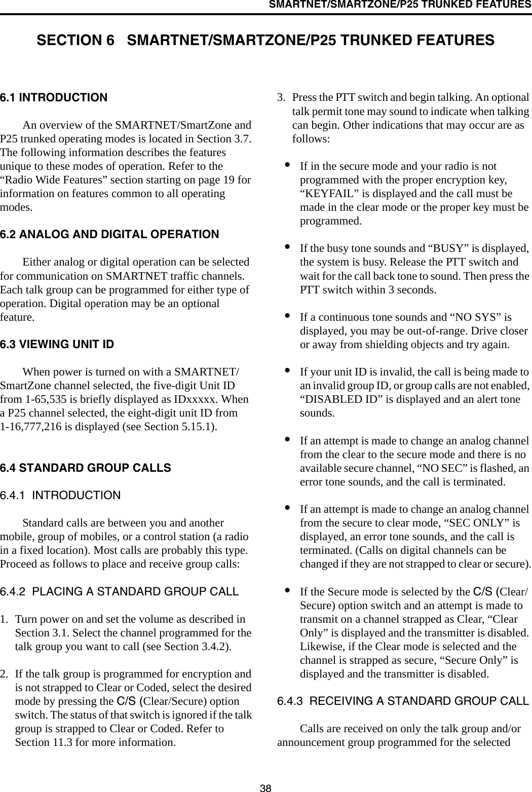 38SMARTNET/SMARTZONE/P25 TRUNKED FEATURESSECTION 6   SMARTNET/SMARTZONE/P25 TRUNKED FEATURES6.1 INTRODUCTIONAn overview of the SMARTNET/SmartZone and P25 trunked operating modes is located in Section 3.7. The following information describes the features unique to these modes of operation. Refer to the “Radio Wide Features” section starting on page 19 for information on features common to all operating modes.6.2 ANALOG AND DIGITAL OPERATIONEither analog or digital operation can be selected for communication on SMARTNET traffic channels. Each talk group can be programmed for either type of operation. Digital operation may be an optional feature.6.3 VIEWING UNIT IDWhen power is turned on with a SMARTNET/SmartZone channel selected, the five-digit Unit ID from 1-65,535 is briefly displayed as IDxxxxx. When a P25 channel selected, the eight-digit unit ID from 1-16,777,216 is displayed (see Section 5.15.1).6.4 STANDARD GROUP CALLS6.4.1  INTRODUCTIONStandard calls are between you and another mobile, group of mobiles, or a control station (a radio in a fixed location). Most calls are probably this type. Proceed as follows to place and receive group calls: 6.4.2  PLACING A STANDARD GROUP CALL1. Turn power on and set the volume as described in Section 3.1. Select the channel programmed for the talk group you want to call (see Section 3.4.2). 2. If the talk group is programmed for encryption and is not strapped to Clear or Coded, select the desired mode by pressing the C/S (Clear/Secure) option switch. The status of that switch is ignored if the talk group is strapped to Clear or Coded. Refer to Section 11.3 for more information.3. Press the PTT switch and begin talking. An optional talk permit tone may sound to indicate when talking can begin. Other indications that may occur are as follows:•If in the secure mode and your radio is not programmed with the proper encryption key, “KEYFAIL” is displayed and the call must be made in the clear mode or the proper key must be programmed.•If the busy tone sounds and “BUSY” is displayed, the system is busy. Release the PTT switch and wait for the call back tone to sound. Then press the PTT switch within 3 seconds.•If a continuous tone sounds and “NO SYS” is displayed, you may be out-of-range. Drive closer or away from shielding objects and try again.•If your unit ID is invalid, the call is being made to an invalid group ID, or group calls are not enabled, “DISABLED ID” is displayed and an alert tone sounds.•If an attempt is made to change an analog channel from the clear to the secure mode and there is no available secure channel, “NO SEC” is flashed, an error tone sounds, and the call is terminated.•If an attempt is made to change an analog channel from the secure to clear mode, “SEC ONLY” is displayed, an error tone sounds, and the call is terminated. (Calls on digital channels can be changed if they are not strapped to clear or secure).•If the Secure mode is selected by the C/S (Clear/Secure) option switch and an attempt is made to transmit on a channel strapped as Clear, “Clear Only” is displayed and the transmitter is disabled. Likewise, if the Clear mode is selected and the channel is strapped as secure, “Secure Only” is displayed and the transmitter is disabled.6.4.3  RECEIVING A STANDARD GROUP CALLCalls are received on only the talk group and/or announcement group programmed for the selected 