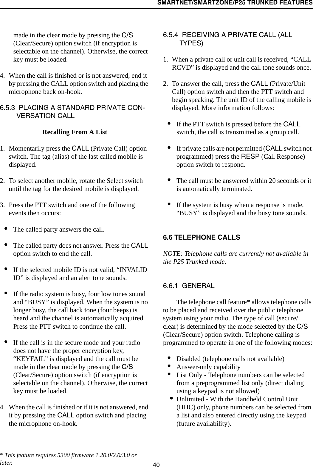 SMARTNET/SMARTZONE/P25 TRUNKED FEATURES40made in the clear mode by pressing the C/S (Clear/Secure) option switch (if encryption is selectable on the channel). Otherwise, the correct key must be loaded. 4. When the call is finished or is not answered, end it by pressing the CALL option switch and placing the microphone back on-hook.6.5.3  PLACING A STANDARD PRIVATE CON-VERSATION CALLRecalling From A List1. Momentarily press the CALL (Private Call) option switch. The tag (alias) of the last called mobile is displayed.2. To select another mobile, rotate the Select switch until the tag for the desired mobile is displayed. 3. Press the PTT switch and one of the following events then occurs:•The called party answers the call.•The called party does not answer. Press the CALL option switch to end the call.•If the selected mobile ID is not valid, “INVALID ID” is displayed and an alert tone sounds.•If the radio system is busy, four low tones sound and “BUSY” is displayed. When the system is no longer busy, the call back tone (four beeps) is heard and the channel is automatically acquired. Press the PTT switch to continue the call.•If the call is in the secure mode and your radio does not have the proper encryption key, “KEYFAIL” is displayed and the call must be made in the clear mode by pressing the C/S (Clear/Secure) option switch (if encryption is selectable on the channel). Otherwise, the correct key must be loaded.4. When the call is finished or if it is not answered, end it by pressing the CALL option switch and placing the microphone on-hook.6.5.4  RECEIVING A PRIVATE CALL (ALL TYPES)1. When a private call or unit call is received, “CALL RCVD” is displayed and the call tone sounds once. 2. To answer the call, press the CALL (Private/Unit Call) option switch and then the PTT switch and begin speaking. The unit ID of the calling mobile is displayed. More information follows:•If the PTT switch is pressed before the CALL switch, the call is transmitted as a group call.•If private calls are not permitted (CALL switch not programmed) press the RESP (Call Response) option switch to respond.•The call must be answered within 20 seconds or it is automatically terminated.•If the system is busy when a response is made, “BUSY” is displayed and the busy tone sounds.6.6 TELEPHONE CALLSNOTE: Telephone calls are currently not available in the P25 Trunked mode. 6.6.1  GENERALThe telephone call feature* allows telephone calls to be placed and received over the public telephone system using your radio. The type of call (secure/clear) is determined by the mode selected by the C/S (Clear/Secure) option switch. Telephone calling is programmed to operate in one of the following modes:•Disabled (telephone calls not available)•Answer-only capability•List Only - Telephone numbers can be selected from a preprogrammed list only (direct dialing using a keypad is not allowed)•Unlimited - With the Handheld Control Unit (HHC) only, phone numbers can be selected from a list and also entered directly using the keypad (future availability).* This feature requires 5300 firmware 1.20.0/2.0/3.0 or later.