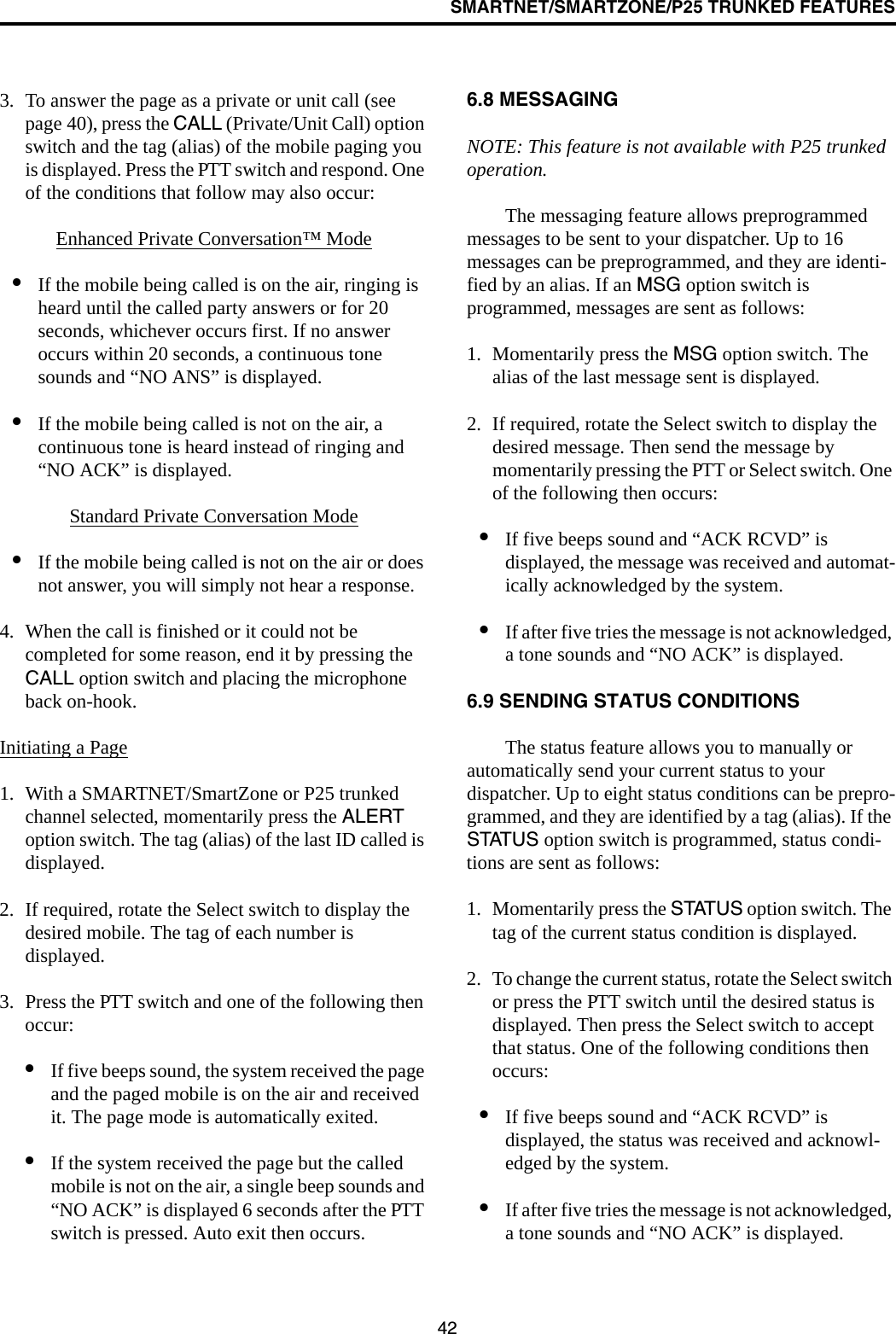 SMARTNET/SMARTZONE/P25 TRUNKED FEATURES423. To answer the page as a private or unit call (see page 40), press the CALL (Private/Unit Call) option switch and the tag (alias) of the mobile paging you is displayed. Press the PTT switch and respond. One of the conditions that follow may also occur:Enhanced Private Conversation™ Mode•If the mobile being called is on the air, ringing is heard until the called party answers or for 20 seconds, whichever occurs first. If no answer occurs within 20 seconds, a continuous tone sounds and “NO ANS” is displayed.•If the mobile being called is not on the air, a continuous tone is heard instead of ringing and “NO ACK” is displayed.Standard Private Conversation Mode•If the mobile being called is not on the air or does not answer, you will simply not hear a response.4. When the call is finished or it could not be completed for some reason, end it by pressing the CALL option switch and placing the microphone back on-hook.Initiating a Page1. With a SMARTNET/SmartZone or P25 trunked channel selected, momentarily press the ALERT option switch. The tag (alias) of the last ID called is displayed.2. If required, rotate the Select switch to display the desired mobile. The tag of each number is displayed. 3. Press the PTT switch and one of the following then occur:•If five beeps sound, the system received the page and the paged mobile is on the air and received it. The page mode is automatically exited.•If the system received the page but the called mobile is not on the air, a single beep sounds and “NO ACK” is displayed 6 seconds after the PTT switch is pressed. Auto exit then occurs. 6.8 MESSAGINGNOTE: This feature is not available with P25 trunked operation.The messaging feature allows preprogrammed messages to be sent to your dispatcher. Up to 16 messages can be preprogrammed, and they are identi-fied by an alias. If an MSG option switch is programmed, messages are sent as follows:1. Momentarily press the MSG option switch. The alias of the last message sent is displayed.2. If required, rotate the Select switch to display the desired message. Then send the message by momentarily pressing the PTT or Select switch. One of the following then occurs:•If five beeps sound and “ACK RCVD” is displayed, the message was received and automat-ically acknowledged by the system.•If after five tries the message is not acknowledged, a tone sounds and “NO ACK” is displayed. 6.9 SENDING STATUS CONDITIONSThe status feature allows you to manually or automatically send your current status to your dispatcher. Up to eight status conditions can be prepro-grammed, and they are identified by a tag (alias). If the STATUS option switch is programmed, status condi-tions are sent as follows:1. Momentarily press the STATUS option switch. The tag of the current status condition is displayed.2. To change the current status, rotate the Select switch or press the PTT switch until the desired status is displayed. Then press the Select switch to accept that status. One of the following conditions then occurs:•If five beeps sound and “ACK RCVD” is displayed, the status was received and acknowl-edged by the system.•If after five tries the message is not acknowledged, a tone sounds and “NO ACK” is displayed.