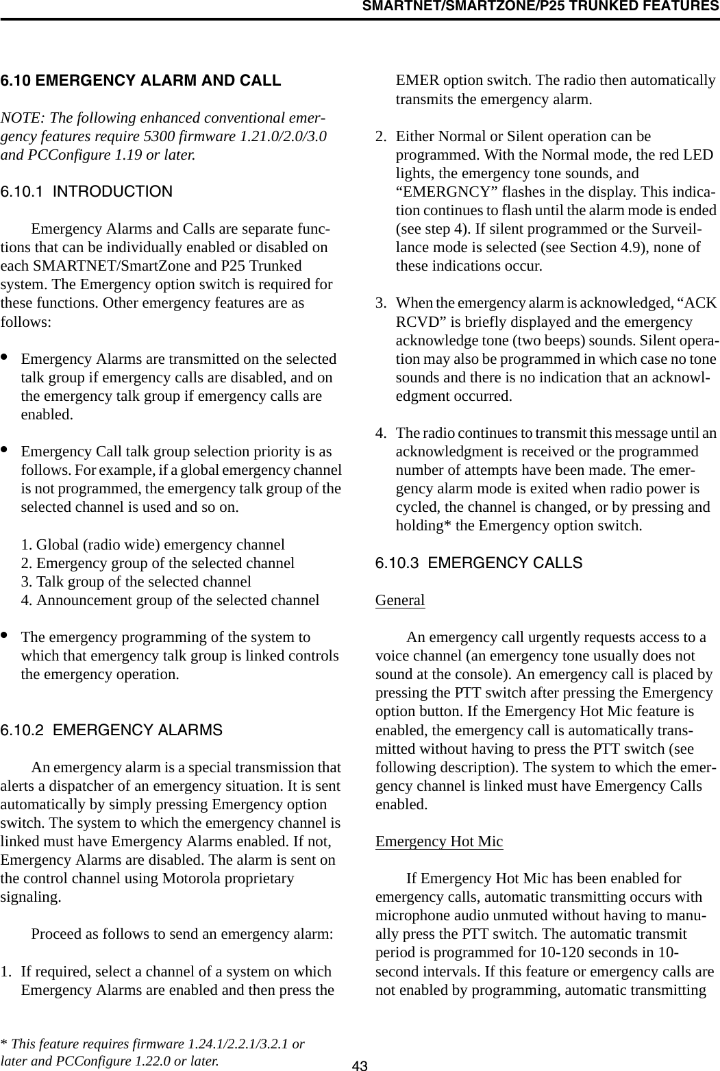 SMARTNET/SMARTZONE/P25 TRUNKED FEATURES436.10 EMERGENCY ALARM AND CALLNOTE: The following enhanced conventional emer-gency features require 5300 firmware 1.21.0/2.0/3.0 and PCConfigure 1.19 or later.6.10.1  INTRODUCTIONEmergency Alarms and Calls are separate func-tions that can be individually enabled or disabled on each SMARTNET/SmartZone and P25 Trunked system. The Emergency option switch is required for these functions. Other emergency features are as follows:•Emergency Alarms are transmitted on the selected talk group if emergency calls are disabled, and on the emergency talk group if emergency calls are enabled.•Emergency Call talk group selection priority is as follows. For example, if a global emergency channel is not programmed, the emergency talk group of the selected channel is used and so on.1. Global (radio wide) emergency channel2. Emergency group of the selected channel3. Talk group of the selected channel4. Announcement group of the selected channel•The emergency programming of the system to which that emergency talk group is linked controls the emergency operation.6.10.2  EMERGENCY ALARMSAn emergency alarm is a special transmission that alerts a dispatcher of an emergency situation. It is sent automatically by simply pressing Emergency option switch. The system to which the emergency channel is linked must have Emergency Alarms enabled. If not, Emergency Alarms are disabled. The alarm is sent on the control channel using Motorola proprietary signaling.Proceed as follows to send an emergency alarm: 1. If required, select a channel of a system on which Emergency Alarms are enabled and then press the EMER option switch. The radio then automatically transmits the emergency alarm.2. Either Normal or Silent operation can be programmed. With the Normal mode, the red LED lights, the emergency tone sounds, and “EMERGNCY” flashes in the display. This indica-tion continues to flash until the alarm mode is ended (see step 4). If silent programmed or the Surveil-lance mode is selected (see Section 4.9), none of these indications occur. 3. When the emergency alarm is acknowledged, “ACK RCVD” is briefly displayed and the emergency acknowledge tone (two beeps) sounds. Silent opera-tion may also be programmed in which case no tone sounds and there is no indication that an acknowl-edgment occurred.4. The radio continues to transmit this message until an acknowledgment is received or the programmed number of attempts have been made. The emer-gency alarm mode is exited when radio power is cycled, the channel is changed, or by pressing and holding* the Emergency option switch. 6.10.3  EMERGENCY CALLSGeneralAn emergency call urgently requests access to a voice channel (an emergency tone usually does not sound at the console). An emergency call is placed by pressing the PTT switch after pressing the Emergency option button. If the Emergency Hot Mic feature is enabled, the emergency call is automatically trans-mitted without having to press the PTT switch (see following description). The system to which the emer-gency channel is linked must have Emergency Calls enabled.Emergency Hot MicIf Emergency Hot Mic has been enabled for emergency calls, automatic transmitting occurs with microphone audio unmuted without having to manu-ally press the PTT switch. The automatic transmit period is programmed for 10-120 seconds in 10-second intervals. If this feature or emergency calls are not enabled by programming, automatic transmitting * This feature requires firmware 1.24.1/2.2.1/3.2.1 or later and PCConfigure 1.22.0 or later.