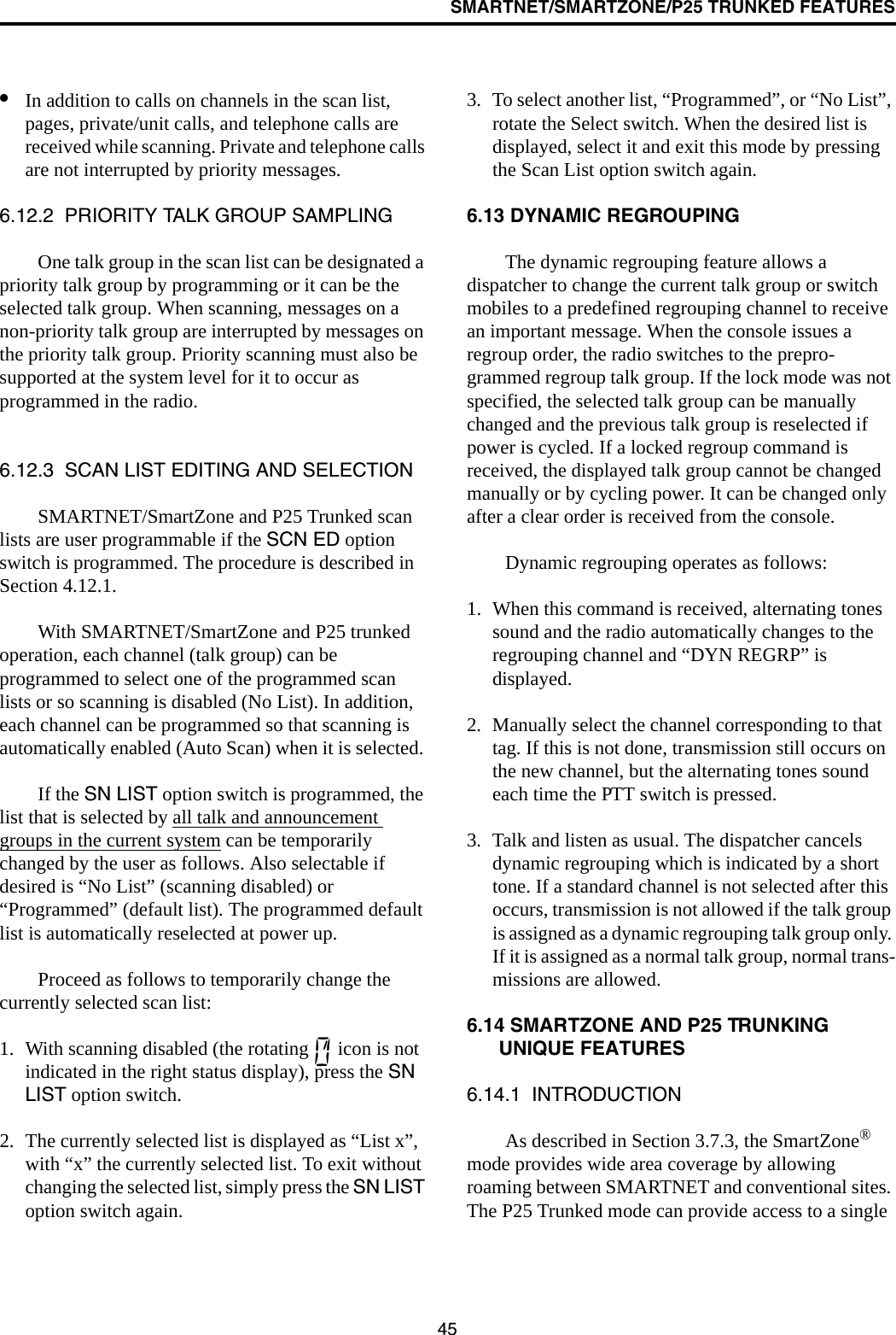 SMARTNET/SMARTZONE/P25 TRUNKED FEATURES45•In addition to calls on channels in the scan list, pages, private/unit calls, and telephone calls are received while scanning. Private and telephone calls are not interrupted by priority messages. 6.12.2  PRIORITY TALK GROUP SAMPLINGOne talk group in the scan list can be designated a priority talk group by programming or it can be the selected talk group. When scanning, messages on a non-priority talk group are interrupted by messages on the priority talk group. Priority scanning must also be supported at the system level for it to occur as programmed in the radio. 6.12.3  SCAN LIST EDITING AND SELECTIONSMARTNET/SmartZone and P25 Trunked scan lists are user programmable if the SCN ED option switch is programmed. The procedure is described in Section 4.12.1. With SMARTNET/SmartZone and P25 trunked operation, each channel (talk group) can be programmed to select one of the programmed scan lists or so scanning is disabled (No List). In addition, each channel can be programmed so that scanning is automatically enabled (Auto Scan) when it is selected. If the SN LIST option switch is programmed, the list that is selected by all talk and announcement groups in the current system can be temporarily changed by the user as follows. Also selectable if desired is “No List” (scanning disabled) or “Programmed” (default list). The programmed default list is automatically reselected at power up. Proceed as follows to temporarily change the currently selected scan list:1. With scanning disabled (the rotating   icon is not indicated in the right status display), press the SN LIST option switch.2. The currently selected list is displayed as “List x”, with “x” the currently selected list. To exit without changing the selected list, simply press the SN LIST option switch again.3. To select another list, “Programmed”, or “No List”, rotate the Select switch. When the desired list is displayed, select it and exit this mode by pressing the Scan List option switch again.6.13 DYNAMIC REGROUPINGThe dynamic regrouping feature allows a dispatcher to change the current talk group or switch mobiles to a predefined regrouping channel to receive an important message. When the console issues a regroup order, the radio switches to the prepro-grammed regroup talk group. If the lock mode was not specified, the selected talk group can be manually changed and the previous talk group is reselected if power is cycled. If a locked regroup command is received, the displayed talk group cannot be changed manually or by cycling power. It can be changed only after a clear order is received from the console. Dynamic regrouping operates as follows:1. When this command is received, alternating tones sound and the radio automatically changes to the regrouping channel and “DYN REGRP” is displayed. 2. Manually select the channel corresponding to that tag. If this is not done, transmission still occurs on the new channel, but the alternating tones sound each time the PTT switch is pressed.3. Talk and listen as usual. The dispatcher cancels dynamic regrouping which is indicated by a short tone. If a standard channel is not selected after this occurs, transmission is not allowed if the talk group is assigned as a dynamic regrouping talk group only. If it is assigned as a normal talk group, normal trans-missions are allowed. 6.14 SMARTZONE AND P25 TRUNKING UNIQUE FEATURES6.14.1  INTRODUCTIONAs described in Section 3.7.3, the SmartZone® mode provides wide area coverage by allowing roaming between SMARTNET and conventional sites. The P25 Trunked mode can provide access to a single 