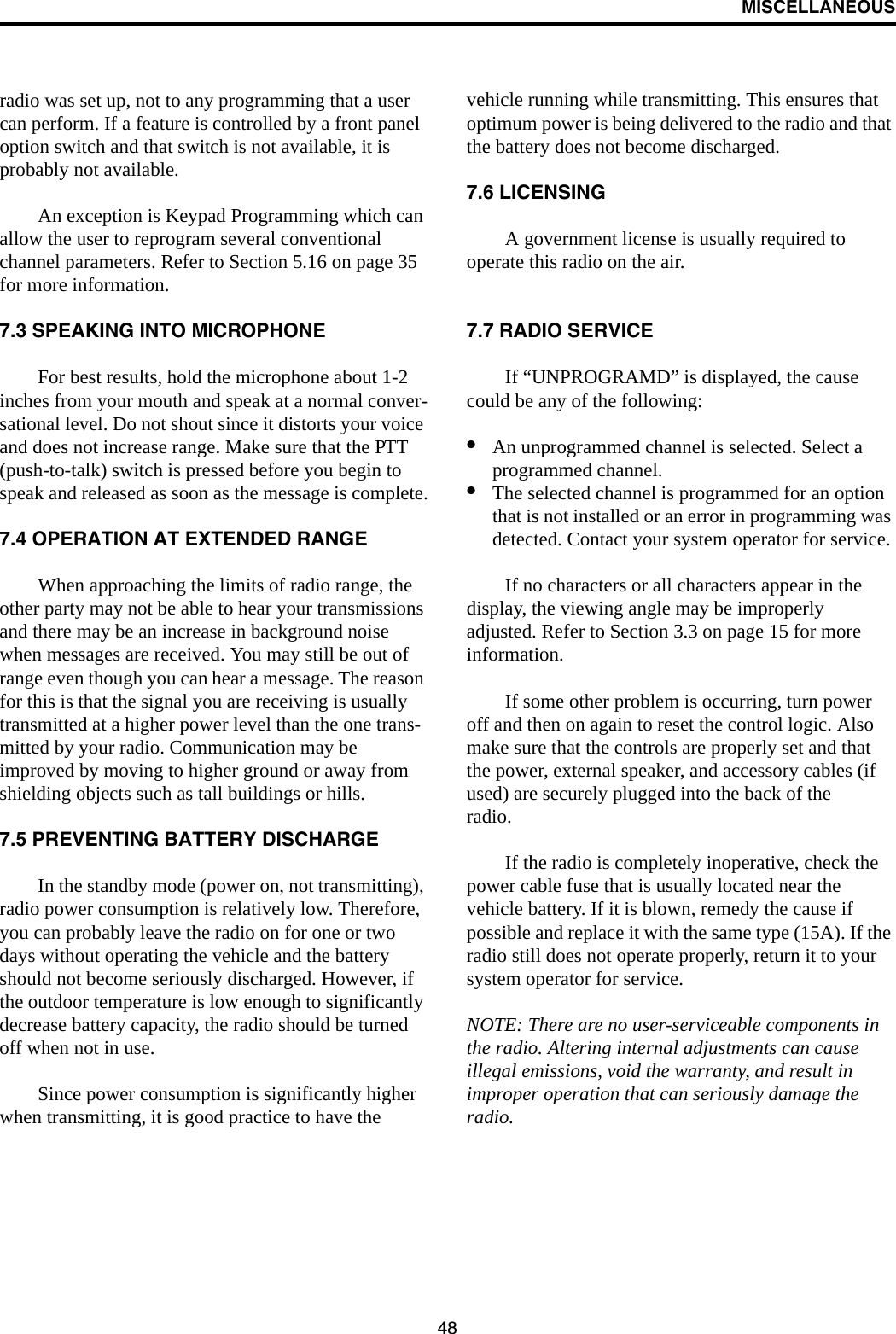 MISCELLANEOUS48radio was set up, not to any programming that a user can perform. If a feature is controlled by a front panel option switch and that switch is not available, it is probably not available. An exception is Keypad Programming which can allow the user to reprogram several conventional channel parameters. Refer to Section 5.16 on page 35 for more information.7.3 SPEAKING INTO MICROPHONEFor best results, hold the microphone about 1-2 inches from your mouth and speak at a normal conver-sational level. Do not shout since it distorts your voice and does not increase range. Make sure that the PTT (push-to-talk) switch is pressed before you begin to speak and released as soon as the message is complete.7.4 OPERATION AT EXTENDED RANGEWhen approaching the limits of radio range, the other party may not be able to hear your transmissions and there may be an increase in background noise when messages are received. You may still be out of range even though you can hear a message. The reason for this is that the signal you are receiving is usually transmitted at a higher power level than the one trans-mitted by your radio. Communication may be improved by moving to higher ground or away from shielding objects such as tall buildings or hills.7.5 PREVENTING BATTERY DISCHARGEIn the standby mode (power on, not transmitting), radio power consumption is relatively low. Therefore, you can probably leave the radio on for one or two days without operating the vehicle and the battery should not become seriously discharged. However, if the outdoor temperature is low enough to significantly decrease battery capacity, the radio should be turned off when not in use. Since power consumption is significantly higher when transmitting, it is good practice to have the vehicle running while transmitting. This ensures that optimum power is being delivered to the radio and that the battery does not become discharged. 7.6 LICENSINGA government license is usually required to operate this radio on the air. 7.7 RADIO SERVICE If “UNPROGRAMD” is displayed, the cause could be any of the following:•An unprogrammed channel is selected. Select a programmed channel.•The selected channel is programmed for an option that is not installed or an error in programming was detected. Contact your system operator for service.If no characters or all characters appear in the display, the viewing angle may be improperly adjusted. Refer to Section 3.3 on page 15 for more information. If some other problem is occurring, turn power off and then on again to reset the control logic. Also make sure that the controls are properly set and that the power, external speaker, and accessory cables (if used) are securely plugged into the back of the radio. If the radio is completely inoperative, check the power cable fuse that is usually located near the vehicle battery. If it is blown, remedy the cause if possible and replace it with the same type (15A). If the radio still does not operate properly, return it to your system operator for service.NOTE: There are no user-serviceable components in the radio. Altering internal adjustments can cause illegal emissions, void the warranty, and result in improper operation that can seriously damage the radio.