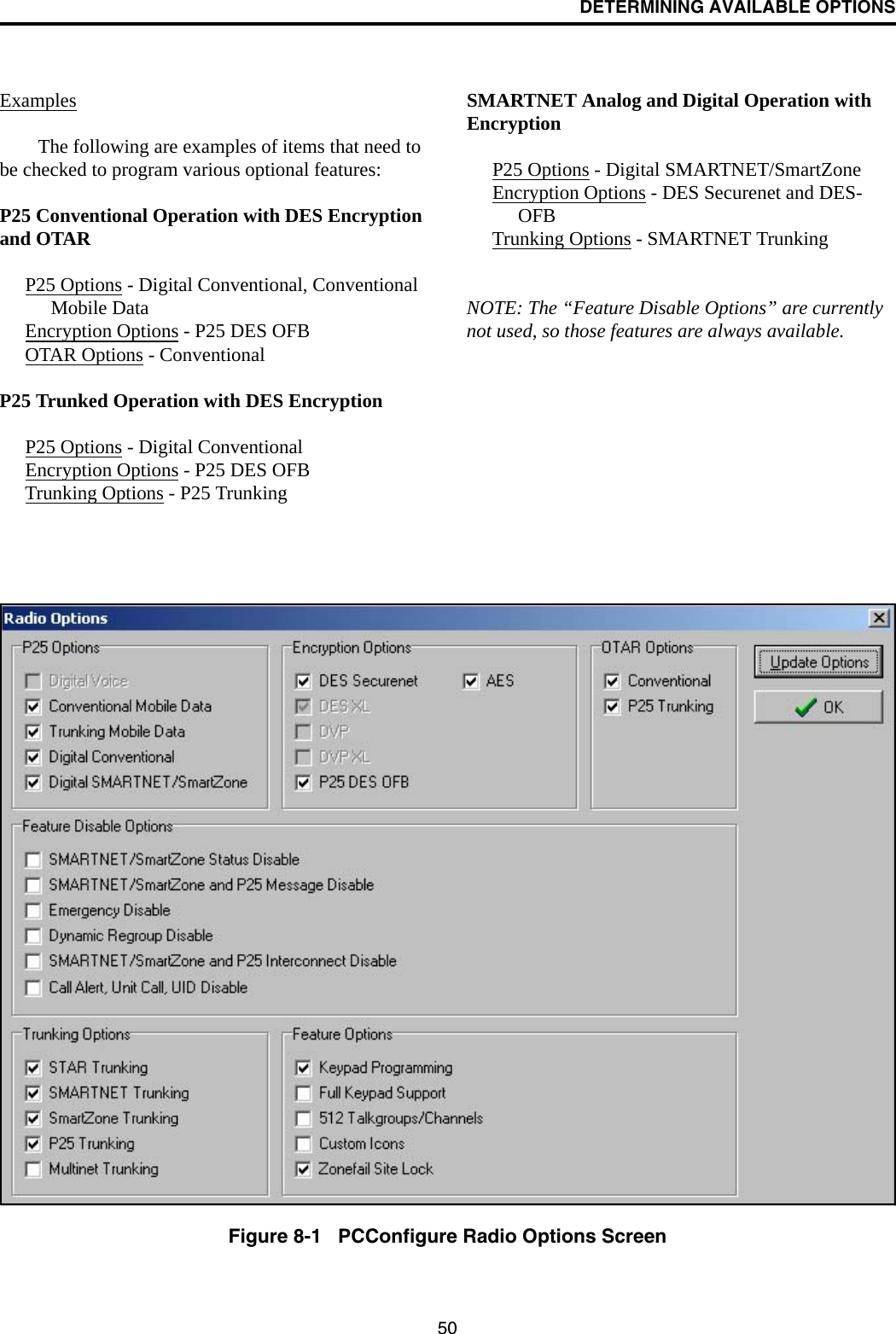 DETERMINING AVAILABLE OPTIONS50ExamplesThe following are examples of items that need to be checked to program various optional features:P25 Conventional Operation with DES Encryption and OTARP25 Options - Digital Conventional, Conventional Mobile DataEncryption Options - P25 DES OFBOTAR Options - ConventionalP25 Trunked Operation with DES EncryptionP25 Options - Digital ConventionalEncryption Options - P25 DES OFBTrunking Options - P25 TrunkingSMARTNET Analog and Digital Operation with EncryptionP25 Options - Digital SMARTNET/SmartZoneEncryption Options - DES Securenet and DES-OFBTrunking Options - SMARTNET TrunkingNOTE: The “Feature Disable Options” are currently not used, so those features are always available.Figure 8-1   PCConfigure Radio Options Screen