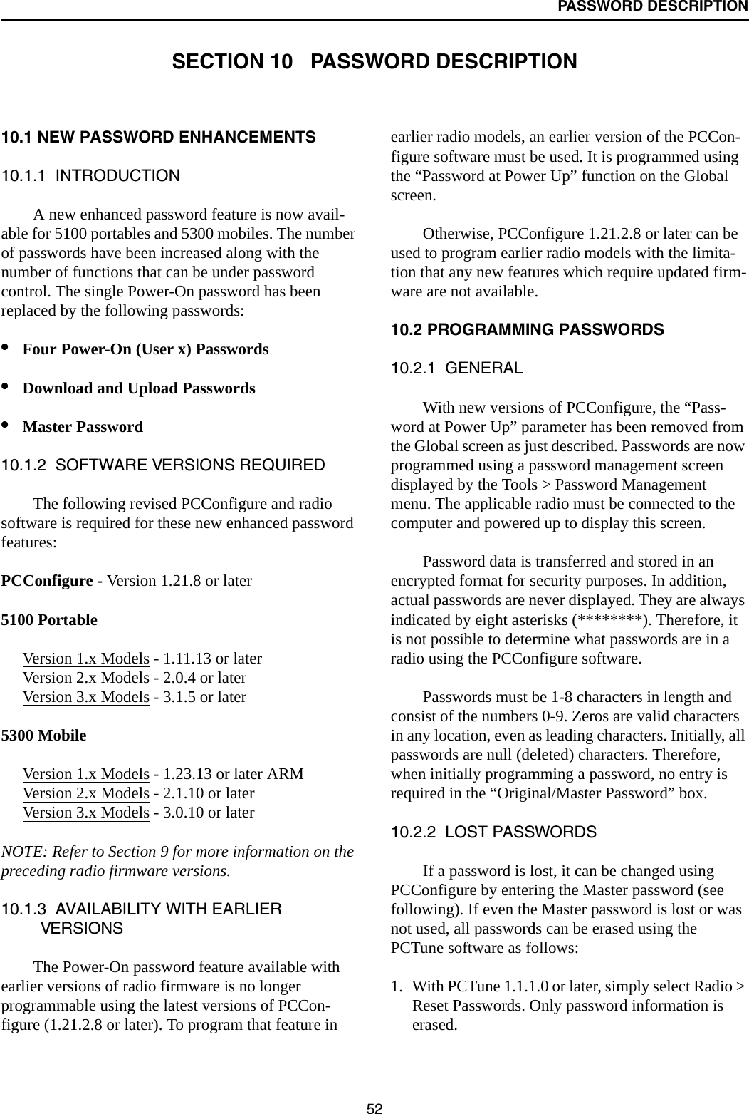 52PASSWORD DESCRIPTIONSECTION 10   PASSWORD DESCRIPTION10.1 NEW PASSWORD ENHANCEMENTS10.1.1  INTRODUCTIONA new enhanced password feature is now avail-able for 5100 portables and 5300 mobiles. The number of passwords have been increased along with the number of functions that can be under password control. The single Power-On password has been replaced by the following passwords: •Four Power-On (User x) Passwords •Download and Upload Passwords•Master Password10.1.2  SOFTWARE VERSIONS REQUIREDThe following revised PCConfigure and radio software is required for these new enhanced password features:PCConfigure - Version 1.21.8 or later 5100 PortableVersion 1.x Models - 1.11.13 or laterVersion 2.x Models - 2.0.4 or laterVersion 3.x Models - 3.1.5 or later5300 MobileVersion 1.x Models - 1.23.13 or later ARMVersion 2.x Models - 2.1.10 or laterVersion 3.x Models - 3.0.10 or laterNOTE: Refer to Section 9 for more information on the preceding radio firmware versions. 10.1.3  AVAILABILITY WITH EARLIER VERSIONSThe Power-On password feature available with earlier versions of radio firmware is no longer programmable using the latest versions of PCCon-figure (1.21.2.8 or later). To program that feature in earlier radio models, an earlier version of the PCCon-figure software must be used. It is programmed using the “Password at Power Up” function on the Global screen. Otherwise, PCConfigure 1.21.2.8 or later can be used to program earlier radio models with the limita-tion that any new features which require updated firm-ware are not available.10.2 PROGRAMMING PASSWORDS10.2.1  GENERALWith new versions of PCConfigure, the “Pass-word at Power Up” parameter has been removed from the Global screen as just described. Passwords are now programmed using a password management screen displayed by the Tools &gt; Password Management menu. The applicable radio must be connected to the computer and powered up to display this screen. Password data is transferred and stored in an encrypted format for security purposes. In addition, actual passwords are never displayed. They are always indicated by eight asterisks (********). Therefore, it is not possible to determine what passwords are in a radio using the PCConfigure software.Passwords must be 1-8 characters in length and consist of the numbers 0-9. Zeros are valid characters in any location, even as leading characters. Initially, all passwords are null (deleted) characters. Therefore, when initially programming a password, no entry is required in the “Original/Master Password” box.10.2.2  LOST PASSWORDSIf a password is lost, it can be changed using PCConfigure by entering the Master password (see following). If even the Master password is lost or was not used, all passwords can be erased using the PCTune software as follows:1. With PCTune 1.1.1.0 or later, simply select Radio &gt; Reset Passwords. Only password information is erased. 