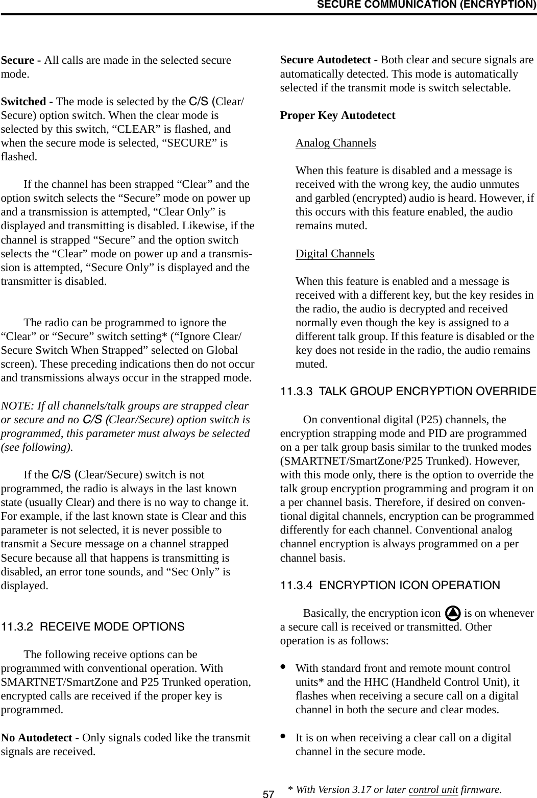 SECURE COMMUNICATION (ENCRYPTION)57Secure - All calls are made in the selected secure mode. Switched - The mode is selected by the C/S (Clear/Secure) option switch. When the clear mode is selected by this switch, “CLEAR” is flashed, and when the secure mode is selected, “SECURE” is flashed.If the channel has been strapped “Clear” and the option switch selects the “Secure” mode on power up and a transmission is attempted, “Clear Only” is displayed and transmitting is disabled. Likewise, if the channel is strapped “Secure” and the option switch selects the “Clear” mode on power up and a transmis-sion is attempted, “Secure Only” is displayed and the transmitter is disabled. The radio can be programmed to ignore the “Clear” or “Secure” switch setting* (“Ignore Clear/Secure Switch When Strapped” selected on Global screen). These preceding indications then do not occur and transmissions always occur in the strapped mode.NOTE: If all channels/talk groups are strapped clear or secure and no C/S (Clear/Secure) option switch is programmed, this parameter must always be selected (see following).If the C/S (Clear/Secure) switch is not programmed, the radio is always in the last known state (usually Clear) and there is no way to change it. For example, if the last known state is Clear and this parameter is not selected, it is never possible to transmit a Secure message on a channel strapped Secure because all that happens is transmitting is disabled, an error tone sounds, and “Sec Only” is displayed.11.3.2  RECEIVE MODE OPTIONSThe following receive options can be programmed with conventional operation. With SMARTNET/SmartZone and P25 Trunked operation, encrypted calls are received if the proper key is programmed.No Autodetect - Only signals coded like the transmit signals are received.Secure Autodetect - Both clear and secure signals are automatically detected. This mode is automatically selected if the transmit mode is switch selectable.Proper Key AutodetectAnalog ChannelsWhen this feature is disabled and a message is received with the wrong key, the audio unmutes and garbled (encrypted) audio is heard. However, if this occurs with this feature enabled, the audio remains muted. Digital ChannelsWhen this feature is enabled and a message is received with a different key, but the key resides in the radio, the audio is decrypted and received normally even though the key is assigned to a different talk group. If this feature is disabled or the key does not reside in the radio, the audio remains muted.11.3.3  TALK GROUP ENCRYPTION OVERRIDEOn conventional digital (P25) channels, the encryption strapping mode and PID are programmed on a per talk group basis similar to the trunked modes (SMARTNET/SmartZone/P25 Trunked). However, with this mode only, there is the option to override the talk group encryption programming and program it on a per channel basis. Therefore, if desired on conven-tional digital channels, encryption can be programmed differently for each channel. Conventional analog channel encryption is always programmed on a per channel basis. 11.3.4  ENCRYPTION ICON OPERATIONBasically, the encryption icon   is on whenever a secure call is received or transmitted. Other operation is as follows:•With standard front and remote mount control units* and the HHC (Handheld Control Unit), it flashes when receiving a secure call on a digital channel in both the secure and clear modes. •It is on when receiving a clear call on a digital channel in the secure mode. * With Version 3.17 or later control unit firmware.