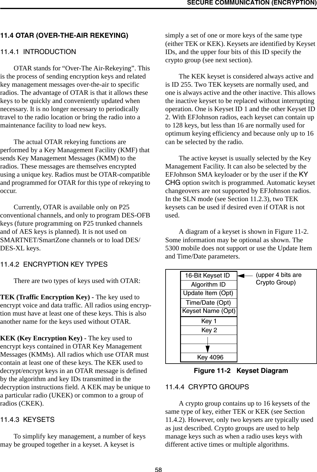 SECURE COMMUNICATION (ENCRYPTION)5811.4 OTAR (OVER-THE-AIR REKEYING)11.4.1  INTRODUCTIONOTAR stands for “Over-The Air-Rekeying”. This is the process of sending encryption keys and related key management messages over-the-air to specific radios. The advantage of OTAR is that it allows these keys to be quickly and conveniently updated when necessary. It is no longer necessary to periodically travel to the radio location or bring the radio into a maintenance facility to load new keys. The actual OTAR rekeying functions are performed by a Key Management Facility (KMF) that sends Key Management Messages (KMM) to the radios. These messages are themselves encrypted using a unique key. Radios must be OTAR-compatible and programmed for OTAR for this type of rekeying to occur. Currently, OTAR is available only on P25 conventional channels, and only to program DES-OFB keys (future programming on P25 trunked channels and of AES keys is planned). It is not used on SMARTNET/SmartZone channels or to load DES/DES-XL keys. 11.4.2  ENCRYPTION KEY TYPESThere are two types of keys used with OTAR:TEK (Traffic Encryption Key) - The key used to encrypt voice and data traffic. All radios using encryp-tion must have at least one of these keys. This is also another name for the keys used without OTAR.KEK (Key Encryption Key) - The key used to encrypt keys contained in OTAR Key Management Messages (KMMs). All radios which use OTAR must contain at least one of these keys. The KEK used to decrypt/encrypt keys in an OTAR message is defined by the algorithm and key IDs transmitted in the decryption instructions field. A KEK may be unique to a particular radio (UKEK) or common to a group of radios (CKEK).11.4.3  KEYSETSTo simplify key management, a number of keys may be grouped together in a keyset. A keyset is simply a set of one or more keys of the same type (either TEK or KEK). Keysets are identified by Keyset IDs, and the upper four bits of this ID specify the crypto group (see next section). The KEK keyset is considered always active and is ID 255. Two TEK keysets are normally used, and one is always active and the other inactive. This allows the inactive keyset to be replaced without interrupting operation. One is Keyset ID 1 and the other Keyset ID 2. With EFJohnson radios, each keyset can contain up to 128 keys, but less than 16 are normally used for optimum keying efficiency and because only up to 16 can be selected by the radio. The active keyset is usually selected by the Key Management Facility. It can also be selected by the EFJohnson SMA keyloader or by the user if the KY CHG option switch is programmed. Automatic keyset changeovers are not supported by EFJohnson radios. In the SLN mode (see Section 11.2.3), two TEK keysets can be used if desired even if OTAR is not used.A diagram of a keyset is shown in Figure 11-2. Some information may be optional as shown. The 5300 mobile does not support or use the Update Item and Time/Date parameters.Figure 11-2   Keyset Diagram11.4.4  CRYPTO GROUPSA crypto group contains up to 16 keysets of the same type of key, either TEK or KEK (see Section 11.4.2). However, only two keysets are typically used as just described. Crypto groups are used to help manage keys such as when a radio uses keys with different active times or multiple algorithms. 16-Bit Keyset IDAlgorithm IDUpdate Item (Opt)Time/Date (Opt)Keyset Name (Opt)Key 1Key 2Key 4096(upper 4 bits areCrypto Group)