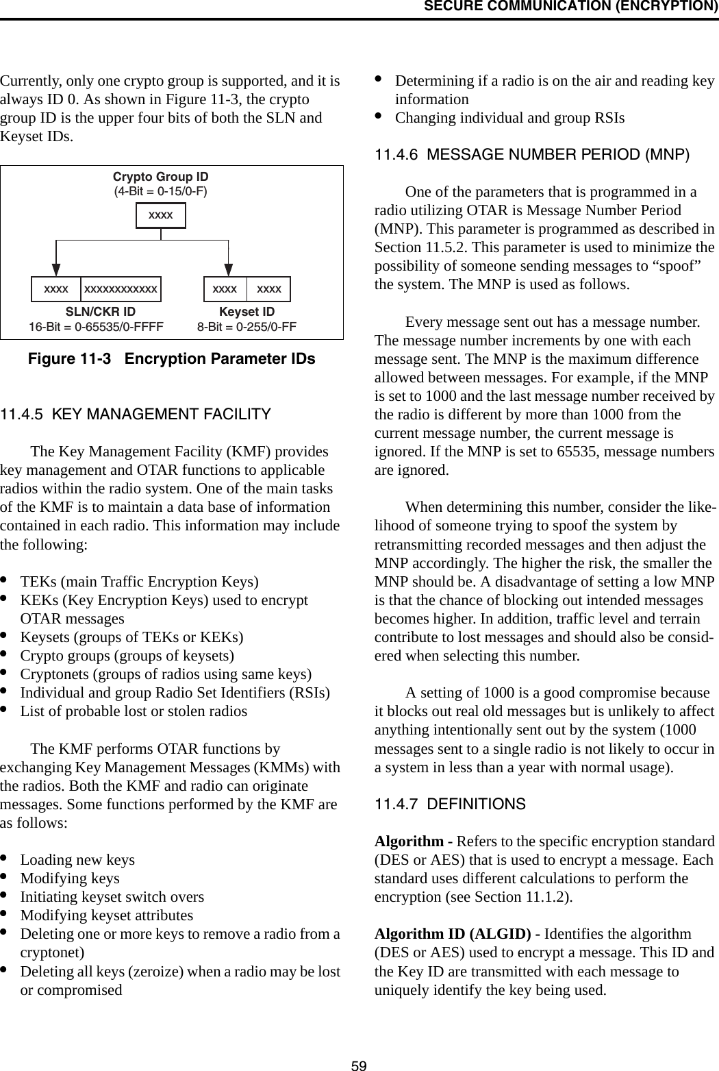 SECURE COMMUNICATION (ENCRYPTION)59Currently, only one crypto group is supported, and it is always ID 0. As shown in Figure 11-3, the crypto group ID is the upper four bits of both the SLN and Keyset IDs.Figure 11-3   Encryption Parameter IDs11.4.5  KEY MANAGEMENT FACILITYThe Key Management Facility (KMF) provides key management and OTAR functions to applicable radios within the radio system. One of the main tasks of the KMF is to maintain a data base of information contained in each radio. This information may include the following:•TEKs (main Traffic Encryption Keys)•KEKs (Key Encryption Keys) used to encrypt OTAR messages•Keysets (groups of TEKs or KEKs)•Crypto groups (groups of keysets)•Cryptonets (groups of radios using same keys)•Individual and group Radio Set Identifiers (RSIs)•List of probable lost or stolen radiosThe KMF performs OTAR functions by exchanging Key Management Messages (KMMs) with the radios. Both the KMF and radio can originate messages. Some functions performed by the KMF are as follows:•Loading new keys•Modifying keys•Initiating keyset switch overs•Modifying keyset attributes•Deleting one or more keys to remove a radio from a cryptonet)•Deleting all keys (zeroize) when a radio may be lost or compromised•Determining if a radio is on the air and reading key information•Changing individual and group RSIs11.4.6  MESSAGE NUMBER PERIOD (MNP)One of the parameters that is programmed in a radio utilizing OTAR is Message Number Period (MNP). This parameter is programmed as described in Section 11.5.2. This parameter is used to minimize the possibility of someone sending messages to “spoof” the system. The MNP is used as follows.Every message sent out has a message number. The message number increments by one with each message sent. The MNP is the maximum difference allowed between messages. For example, if the MNP is set to 1000 and the last message number received by the radio is different by more than 1000 from the current message number, the current message is ignored. If the MNP is set to 65535, message numbers are ignored.When determining this number, consider the like-lihood of someone trying to spoof the system by retransmitting recorded messages and then adjust the MNP accordingly. The higher the risk, the smaller the MNP should be. A disadvantage of setting a low MNP is that the chance of blocking out intended messages becomes higher. In addition, traffic level and terrain contribute to lost messages and should also be consid-ered when selecting this number.A setting of 1000 is a good compromise because it blocks out real old messages but is unlikely to affect anything intentionally sent out by the system (1000 messages sent to a single radio is not likely to occur in a system in less than a year with normal usage).11.4.7  DEFINITIONSAlgorithm - Refers to the specific encryption standard (DES or AES) that is used to encrypt a message. Each standard uses different calculations to perform the encryption (see Section 11.1.2). Algorithm ID (ALGID) - Identifies the algorithm (DES or AES) used to encrypt a message. This ID and the Key ID are transmitted with each message to uniquely identify the key being used.Crypto Group ID(4-Bit = 0-15/0-F)Keyset ID8-Bit = 0-255/0-FFxxxx      xxxxxxxxSLN/CKR ID16-Bit = 0-65535/0-FFFFxxxx xxxxxxxxxxxx