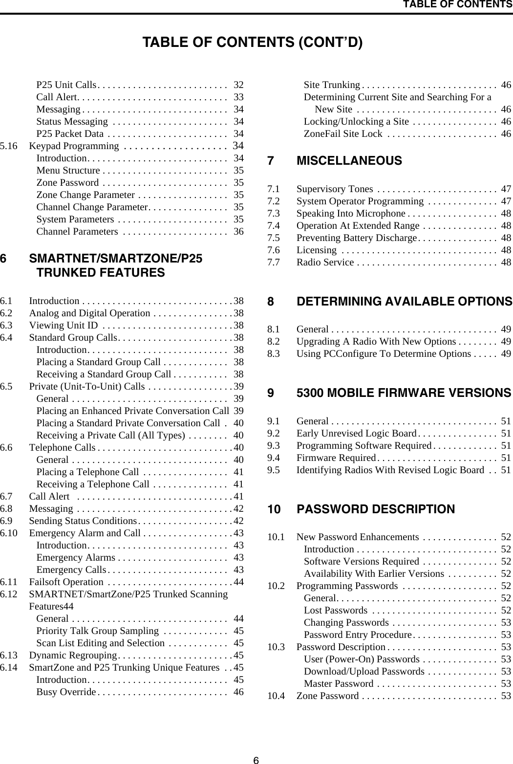 TABLE OF CONTENTS6P25 Unit Calls. . . . . . . . . . . . . . . . . . . . . . . . . .  32Call Alert. . . . . . . . . . . . . . . . . . . . . . . . . . . . . .  33Messaging . . . . . . . . . . . . . . . . . . . . . . . . . . . . .   34Status Messaging  . . . . . . . . . . . . . . . . . . . . . . .  34P25 Packet Data . . . . . . . . . . . . . . . . . . . . . . . .   345.16 Keypad Programming  . . . . . . . . . . . . . . . . . . .  34Introduction. . . . . . . . . . . . . . . . . . . . . . . . . . . .  34Menu Structure . . . . . . . . . . . . . . . . . . . . . . . . .  35Zone Password . . . . . . . . . . . . . . . . . . . . . . . . .  35Zone Change Parameter . . . . . . . . . . . . . . . . . .  35Channel Change Parameter. . . . . . . . . . . . . . . .  35System Parameters . . . . . . . . . . . . . . . . . . . . . .   35Channel Parameters  . . . . . . . . . . . . . . . . . . . . .   366 SMARTNET/SMARTZONE/P25 TRUNKED FEATURES6.1 Introduction . . . . . . . . . . . . . . . . . . . . . . . . . . . . . .386.2 Analog and Digital Operation . . . . . . . . . . . . . . . .386.3 Viewing Unit ID  . . . . . . . . . . . . . . . . . . . . . . . . . .386.4 Standard Group Calls. . . . . . . . . . . . . . . . . . . . . . . 38Introduction. . . . . . . . . . . . . . . . . . . . . . . . . . . .  38Placing a Standard Group Call . . . . . . . . . . . . .   38Receiving a Standard Group Call . . . . . . . . . . .  386.5 Private (Unit-To-Unit) Calls . . . . . . . . . . . . . . . . . 39General . . . . . . . . . . . . . . . . . . . . . . . . . . . . . . .  39Placing an Enhanced Private Conversation Call  39Placing a Standard Private Conversation Call  .   40Receiving a Private Call (All Types) . . . . . . . .   406.6 Telephone Calls . . . . . . . . . . . . . . . . . . . . . . . . . . .40General . . . . . . . . . . . . . . . . . . . . . . . . . . . . . . .  40Placing a Telephone Call  . . . . . . . . . . . . . . . . .  41Receiving a Telephone Call . . . . . . . . . . . . . . .  416.7 Call Alert   . . . . . . . . . . . . . . . . . . . . . . . . . . . . . . .416.8 Messaging . . . . . . . . . . . . . . . . . . . . . . . . . . . . . . .426.9 Sending Status Conditions. . . . . . . . . . . . . . . . . . . 426.10 Emergency Alarm and Call . . . . . . . . . . . . . . . . . .43Introduction. . . . . . . . . . . . . . . . . . . . . . . . . . . .  43Emergency Alarms . . . . . . . . . . . . . . . . . . . . . .  43Emergency Calls. . . . . . . . . . . . . . . . . . . . . . . .  436.11 Failsoft Operation  . . . . . . . . . . . . . . . . . . . . . . . . .446.12 SMARTNET/SmartZone/P25 Trunked Scanning Features44General . . . . . . . . . . . . . . . . . . . . . . . . . . . . . . .  44Priority Talk Group Sampling  . . . . . . . . . . . . .  45Scan List Editing and Selection . . . . . . . . . . . .   456.13 Dynamic Regrouping. . . . . . . . . . . . . . . . . . . . . . .456.14 SmartZone and P25 Trunking Unique Features  . .45Introduction. . . . . . . . . . . . . . . . . . . . . . . . . . . .  45Busy Override. . . . . . . . . . . . . . . . . . . . . . . . . .  46Site Trunking . . . . . . . . . . . . . . . . . . . . . . . . . . .  46Determining Current Site and Searching For a New Site  . . . . . . . . . . . . . . . . . . . . . . . . . . . .  46Locking/Unlocking a Site . . . . . . . . . . . . . . . . .  46ZoneFail Site Lock  . . . . . . . . . . . . . . . . . . . . . .  467 MISCELLANEOUS7.1 Supervisory Tones . . . . . . . . . . . . . . . . . . . . . . . .  477.2 System Operator Programming  . . . . . . . . . . . . . .  477.3 Speaking Into Microphone . . . . . . . . . . . . . . . . . .  487.4 Operation At Extended Range . . . . . . . . . . . . . . .  487.5 Preventing Battery Discharge. . . . . . . . . . . . . . . .  487.6 Licensing  . . . . . . . . . . . . . . . . . . . . . . . . . . . . . . .  487.7 Radio Service . . . . . . . . . . . . . . . . . . . . . . . . . . . .  488 DETERMINING AVAILABLE OPTIONS8.1 General . . . . . . . . . . . . . . . . . . . . . . . . . . . . . . . . .  498.2 Upgrading A Radio With New Options . . . . . . . .  498.3 Using PCConfigure To Determine Options . . . . .  499 5300 MOBILE FIRMWARE VERSIONS9.1 General . . . . . . . . . . . . . . . . . . . . . . . . . . . . . . . . .  519.2 Early Unrevised Logic Board. . . . . . . . . . . . . . . .  519.3 Programming Software Required . . . . . . . . . . . . .  519.4 Firmware Required. . . . . . . . . . . . . . . . . . . . . . . .  519.5 Identifying Radios With Revised Logic Board  . .  5110 PASSWORD DESCRIPTION10.1 New Password Enhancements . . . . . . . . . . . . . . .  52Introduction . . . . . . . . . . . . . . . . . . . . . . . . . . . .  52Software Versions Required . . . . . . . . . . . . . . .  52Availability With Earlier Versions  . . . . . . . . . .  5210.2 Programming Passwords  . . . . . . . . . . . . . . . . . . .  52General. . . . . . . . . . . . . . . . . . . . . . . . . . . . . . . .  52Lost Passwords  . . . . . . . . . . . . . . . . . . . . . . . . .  52Changing Passwords . . . . . . . . . . . . . . . . . . . . .  53Password Entry Procedure. . . . . . . . . . . . . . . . .  5310.3 Password Description . . . . . . . . . . . . . . . . . . . . . .  53User (Power-On) Passwords . . . . . . . . . . . . . . .  53Download/Upload Passwords . . . . . . . . . . . . . .  53Master Password . . . . . . . . . . . . . . . . . . . . . . . .  5310.4 Zone Password . . . . . . . . . . . . . . . . . . . . . . . . . . .  53TABLE OF CONTENTS (CONT’D)